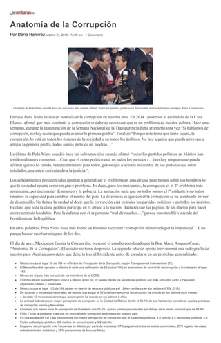 Anatomía de la Corrupción
Por Darío Ramírez octubre 27, 2016 - 12:00 am • 1 Comentario
La última de Peña Nieto sucedió hace tan solo unos días cuando afirmó “todos los partidos políticos en México han tenido militantes corruptos. Foto: Cuartoscuro
Enrique Peña Nieto insiste en normalizar la corrupción en nuestro país. En 2014 –posterior al escándalo de la Casa
Blanca- afirmó que para combatir la corrupción se debe de reconocer que es un problema de nuestra cultura. Hace unas
semanas, durante la inauguración de la Semana Nacional de la Transparencia Peña arremetió otra vez “Si hablamos de
corrupción, no hay nadie que pueda aventar la primera piedra”. Finalizó “Porque este tema que tanto lacera, la
corrupción, lo está en todos los órdenes de la sociedad y en todos los ámbitos. No hay alguien que pueda atreverse a
arrojar la primera piedra, todos somos parte de un modelo…”
La última de Peña Nieto sucedió hace tan solo unos días cuando afirmó “todos los partidos políticos en México han
tenido militantes corruptos… Creo que el costo político está en todos los partidos (…) no hay ninguno que pueda
afirmar que no ha tenido, lamentablemente para todos, personajes o actores militantes de sus partidos que estén
señalados, que estén enfrentando a la justicia “.
Los señalamientos presidenciales apuntan a generalizar el problema en aras de que pese menos sobre sus hombros lo
que la sociedad apunta como un grave problema. Es decir, para los mexicanos, la corrupción es el 2° problema más
apremiante, por encima del desempleo y la pobreza. La anotación sería que no todos somos el Presidente y no todos
tenemos la capacidad para cambiar el rumbo del país. La diferencia es que con él la corrupción se ha acentuado en vez
de disminuído. No falta a la verdad al decir que la corrupción está en todos los partidos políticos y en todos los ámbitos.
Es claro que toda la clase política participa en el atraco a la nación. Basta revisar las páginas de los diarios para hacer
un recuento de los daños. Pero la defensa con el argumento “mal de muchos…” parece insostenible viniendo del
Presidente de la República.
En otras palabras, Peña Nieto hace más fuerte un binomio lacerante “corrupción alimentada por la impunidad”. Y no
parece buscar resolver ninguno de los dos.
El día de ayer, Mexicanos Contra la Corrupción, presentó el estudio coordinado por la Dra. Maria Amparo Casar,
“Anatomía de la Corrupción”. El estudio no tiene desprecio. La segunda edición aporta nuevamente una radiografía de
nuestro país. Aquí algunos datos que debería leer el Presidente antes de escudarse en un probelma generalizado:
México ocupa el lugar 95 de 168 en el Índice de Percepción de la Corrupción, según Transparencia Internacional (TI).
El Banco Mundial reprueba a México al darle una calificación de 26 (sobre 100) en sus índices de control de la corrupción y lo coloca en el lugar
153.
México es el país más corrupto de los miembros de la OCDE.
El índice World Justice Project coloca a México entre los 20 países donde los servidores públicos son más corruptos junto a Paquistán,
Afganistán, Liberia y Venezuela.
México ocupa el lugar 125 de 138 países en desvío de recursos públicos y el 124 en confianza en los políticos (FEM 2016).
De acuerdo a encuestas nacionales, se reporta que según el 55% de los mexicanos la corrupción ha crecido en los últimos doce meses.
4 de cada 10 mexicanos afirma que la corrupción ha crecido en los últimos 6 años.
La entidad federativa con mayor percepción de corrupción es la Ciudad de México donde el 95.1% de sus habitantes consideran que las prácticas
de corrupción son muy frecuentes.
El estado con menor nivel de percepción es Querétaro con 73.3%, quince puntos porcentuales por debajo de la media nacional que es 88.8%.
El 64.7% de la población cree que en cinco años la corrupción será mayor en nuestro país.
En una escala del 1 al 5 las instituciones con mayor percepción de corrupción son: 4.6 partidos políticos, 4.6 policía, 4.5 servidores públicos, 4.3
Poder Judicial y Legislativo, 3.6 medios de comunicación y 3.2 ejército.
Esquema de corrupción más frecuentes en México por parte de empresas: 67% pagos indirectos de socios comerciales, 25% regalos de viajes,
entretenimientos indebidos y 25% proveedores de facturas falsas.
 