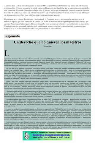 Anatomía de la Corrupción señala que los avances en México en materia de transparencia y acceso a la información
son innegables. El marco normativo ha tenido varias modificaciones que han hecho que se reconozca como uno de los
más garantistas del mundo. Sin embargo, la paradoja de nuestro país es que no es posible encontrar una relación entre
la calidad de las leyes de acceso a la información pública y la percepción de la corrupción. Es decir, lo que debería ser
un sistema anticorrupción y buen gobierno, parece no tener relación aparente.
El problema no es cultural. Es sistémico e institucional. El Presidente no es el único culpable, es cierto, pero sí
minimiza el poder que tiene como Jefe de Estado. Los dichos de Peña son aún más preocupantes con el contexto que
describe Anatomía de la Corrupción. El motor de cambio en el apartado de gobierno y las instituciones es inexistente.
Ningún actor serio –excepto la sociedad civil- podrá marcar un nuevo rumbo. Lo agonizante del momento es que
tampoco se le ve el músculo a la sociedad civil para enfrentar el establishment.
Un derecho que no quieren los maestros
TATIANA COLL
La presidenta del Instituto Nacional para la Evaluación de la Educación (INEE), Sylvia Schmelkes, informó el pasado día 20 que a una semana del
cierre del registro de los maestros que voluntariamente quieren ejercer suderecho a ser evaluados, solamente se habían inscrito 10 mil sustentantes.
Una realidad contundente: a pesar del constante y reiterado discurso de Aurelio Nuño, titular de la Secretaría de Educación Pública (SEP), del propio
Presidente y de todos los funcionarios en torno a los supuestos beneficios que la evaluación universal otorga al magisterio, prácticamente nadie se ha
inscrito para disfrutar de estos suculentos dividendos que ofrecen.
En cada una de sus montadas y difundidas visitas a las escuelas, Nuño repite también que defenderá inquebrantablemente el derecho de los
maestros a ser evaluados. Magro y ridículo derecho que solamente algo menos de uno por ciento, del millón y medio de maestros, está interesado en
ejercer. Demagógico y espurio derechoque únicamente lograron aplicar mediante el desplazamiento policiaco y la amenaza directa. Contundente
resultado de este falso derecho que solamente 10 mil maestros han querido aventurarse a experimentar. Cualquier político con un poco de sentido
común tendría que darse cuenta de que para los maestros la evaluación universal no representa derecho alguno, más bien una imposición arbitraria
que vulnera no sólo sus garantías laborales, sino su condición de educador en muchas de las dimensiones subjetivas y pedagógicas que deben
acompañar su desempeño, y dejar de repetir mecánicamente este sinsentido.
Frente a estas cifras, podemos afirmar que ni siquiera el siempre presto y servil Sindicato Nacional de Trabajadores de la Educación (SNTE) ha
podido apoyar a sus autoridades y lograr enviar a la evaluación a sus más aborregados miembros, para disimular este rotundo fracaso. Si
comparamos, incluso, con la primera convocatoria que se realizó a la evaluación universal, en tiempos de Calderón, ésta quedó muy por debajo; en
junio de 2012 se convocó a maestros, directivos y asesores técnico-pedagógicos solamente de primaria, y acudieron más de 50 mil. En aquel
momento esta evaluación no esgrimió su carácter netamente punitivo.
Al ser entrevistado, a Nuño no pareció preocuparle este hecho; por el contrario, se mostró muy confiado en que en el próximo ciclo se recuperará
el proceso bajo el nuevo esquema de evaluación, también obligatorio (Laura Poy, La Jornada 21/10/16). Es decir, sabe perfectamente que solamente
podrán recuperar las cifras al recuperar el carácter obligatorio. Ha habido denuncias de los maestros de que a docentes que obtuvieron algunas horas
adicionales los han amenazado con suprimírselas si no se presentan a la evaluación.
Recordemos además que el nuevo esquema consiste en que las etapas 2 y 3, el expediente de evaluación y la planificación, se fusionan en una
sola y, por otro lado, señalaron que se adicionarán elementos que atiendan la diversidad. Lo que sí han cambiado de manera estratégica es la
aplicación del examen estandarizado, que ya no se realizará en una sola sede estatal, como la vez pasada, donde se concentraron los maestros por
estado y se requirió asegurar la sede con cuerpos policiacos, sino que habilitarán diferentes sedes en los estados. La vieja consigna de divide y
evitarás problemas.
A lo que no han dado respuesta clara ninguno de los funcionarios responsables del INEE y del Servicio Profesional Docente es al grave problema
de saber quiénes son los miles de evaluadores de la evaluación, cómo han sido seleccionados y capacitados, pero, sobre todo, quién puede garantizar
que todos y cada uno de ellos aplique rigurosamente los mismos criterios para calificar la diversa argumentación de los profesores en el expediente
de evidencias y la planeación. Otra pregunta que inquieta a los docentes es si el INEE tiene la capacidad de distinguir entre los materiales
confeccionados por los propios maestros con empeño y concentración, y los elaborados por personas o grupos que alquilaron sus servicios por
diferentes montos para cubrir las etapas del expediente de evidencias y la planeación. Se preguntan si se estará premiando con 35 por ciento de
aumento salarial a quienes pagaron los servicios de expertos, es decir, a la simulación.
Con todo ello, volvemos al problema de inicio: no se pueden realizar evaluaciones estandarizadas censales, para medir y clasificar, para premiar y
castigar, y pretender que son evaluaciones formativas que abonarán a los procesos de enseñanza-aprendizaje. La única evaluación sustancial y
enriquecedora es la que se realice en los propios colectivos escolares, mediante un análisis sistemático de los procesos, los problemas y las soluciones
que se debatan en equipos sin mediar premios ni castigos. Pero para ello sería necesario que se confiara en los maestros, que se reconociera su
responsabilidad frente a la escuela y los niños. Algo que para este gobierno es totalmente imposible.
 