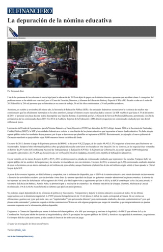 La depuración de la nómina educativa
MEXICANOS PRIMERO
Por Fernando Ruiz.
Una de las promesas de las reformas al marco legal para la educación de 2013 era dejar de pagar con la nómina docente a personas que no daban clases. La magnitud del
problema nunca se ha sabido con exactitud, pero el Censo de Escuelas, Maestros y Alumnos de Educación Básica y Especial (CEMABE) llevado a cabo en el otoño de
2013 identificó a 298 mil personas que no laboraban en su centro de trabajo, 30 mil de ellos comisionados y 39 mil posibles aviadores.
Asimismo, en octubre y noviembre del mismo año, la Secretaría de Educación Pública (SEP) y las entidades federativas reconocieron la existencia de muchos más
comisionados que los oficialmente reportados en los años anteriores, aunque el número exacto nunca fue dado a conocer. La SEP estableció que hasta el 31 de diciembre
de 2014 el personal con plaza docente podría desempeñar una función distinta a la permitida por la Ley General de Servicio Profesional Docente, permitiendo con ello la
permanencia de los comisionados hasta 2015. En 2014, la Auditoría Superior de la Federación (ASF) detectó erogaciones en comisionados sindicales por más de mil
millones de pesos.
La creación del Fondo de Aportaciones para la Nómina Educativa y Gasto Operativo (FONE) en diciembre de 2013 obligó, durante 2014, a la Secretaría de Hacienda y
Crédito Público (SHCP), la SEP y las entidades federativas a realizar la conciliación de las plazas educativas que ingresarían al nuevo fondo educativo. No hubo ningún
reporte público sobre los resultados de ese proceso, por lo que se desconoce que plantillas no ingresaron al FONE. Recientemente, por ejemplo, el nuevo gobierno de
Zacatecas manifestó su queja debido a que 9,600 maestros fueron excluidos del fondo.
En enero de 2015, durante el pago de la primera quincena del FONE, se hicieron 918,222 pagos, de los cuales 48,442 (5.3%) requerían aclaraciones para finalmente ser
incorporados. Tampoco hubo información pública sobre que plazas ni escuelas estuvieron involucradas en esta situación. En ese contexto, en las negociaciones sostenidas
en febrero de 2015 entre la Coordinadora Nacional de Trabajadores de la Educación (CNTE) y la Secretaría de Gobernación, se acordó agregar 3,600 trabajadores
oaxaqueños adicionales a los 77,264 que la sección 22, sin verificación oficial ni ciudadana, presentó como plantilla de trabajadores educativos.
En ese contexto, en los meses de enero de 2014, 2015 y 2016 se dieron sucesivas oleadas de comisionados sindicales que regresaron a las escuelas. Tampoco hubo un
reporte público de los nombres de las personas y las escuelas involucradas en esos movimientos. En enero de 2016, se anunció que 2,200 comisionados sindicales dejarían
de estar en la nómina con un ahorro estimado en mil millones de pesos al año; aunque finalmente el ahorro fue de dos mil millones según señaló el lunes pasado la Oficial
Mayor de la SEP.
A pesar de los avances logrados, es difícil afirmar y comprobar, con la información disponible, que el 100% de la nómina educativa está siendo destinada exclusivamente
a financiar las actividades escolares y no es desviada a otros fines. La enorme opacidad con la que los gobiernos estatales administran las plazas estatales y la nómina de
las federales así como las deficiencias en los registros del FONE y la débil supervisión y seguimiento que dan la SEP y la SHCP contribuyen a ello. En junio pasado, el
Secretario de Educación Pública, Aurelio Nuño, se pronunció por la realización de auditorías a las nóminas educativas de Chiapas, Guerrero, Michoacán y Oaxaca
(Comunicado 278 de la SEP). Hasta la fecha no sabemos qué pasó con dicha promesa.
No podemos seguir dependiendo de las promesas de políticos y funcionarios. Transparentar y depurar la nómina educativa es asunto de todos. En las últimas
negociaciones con la disidencia magisterial, la CNTE presume la regularización de 12 mil plazas; 6 mil de las cuales corresponde a Oaxaca. De ser ciertas sus
afirmaciones ¿quiénes son y por qué razón van a ser “regularizados”? ¿en qué escuelas laboran? ¿son comisionados sindicales, docentes o administrativos? ¿con qué
plazas serán contratados? ¿cuánto se erogará en dichas contrataciones? Estos son sólo algunas preguntas que surgen de inmediato y que desgraciadamente no pueden
encontrar respuesta con la información pública disponible.
Exigimos a la Cámara de Diputados que asuma la defensa del dinero público, a la ASF que investigue y sancione la ilegalidad, a la SHCP que reforme la Ley de
Coordinación Fiscal para inhibir los desvíos e irregularidades y a la SEP que mejore los registro públicos del FONE y fortalezca su capacidad de monitoreo y seguimiento.
En tiempos difíciles cada peso cuenta, y más cuando el futuro de los niños está en juego.
El autor es investigador de Mexicanos Primero.
Twitter:@fruiz_ruiz
www.mexicanosprimero.org
 