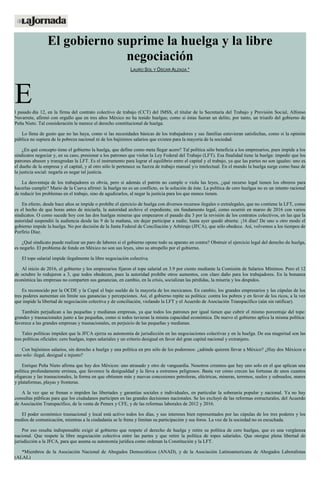 El gobierno suprime la huelga y la libre
negociación
LAURO SOL Y ÓSCAR ALZAGA *
El pasado día 12, en la firma del contrato colectivo de trabajo (CCT) del IMSS, el titular de la Secretaría del Trabajo y Previsión Social, Alfonso
Navarrete, afirmó con orgullo que en tres años México no ha tenido huelgas; como si éstas fueran un delito, por tanto, un triunfo del gobierno de
Peña Nieto. Tal consideración le merece el derecho constitucional de huelga.
Lo llena de gusto que no las haya, como si las necesidades básicas de los trabajadores y sus familias estuvieran satisfechas, como si la opinión
pública no supiera de la pobreza nacional ni de los bajísimos salarios que existen para la mayoría de la sociedad.
¿En qué concepto tiene el gobierno la huelga, que define como meta llegar acero? Tal política sólo beneficia a los empresarios, pues impide a los
sindicatos negociar y, en su caso, presionar a los patrones que violan la Ley Federal del Trabajo (LFT). Esa finalidad tiene la huelga: impedir que los
patrones abusen y transgredan la LFT. Es el instrumento para lograr el equilibrio entre el capital y el trabajo, ya que las partes no son iguales: uno es
el dueño de la empresa y el capital, y al otro sólo le pertenece su fuerza de trabajo manual y/o intelectual. En el mundo la huelga surge como base de
la justicia social: negarla es negar tal justicia.
La desventaja de los trabajadores es obvia, pero si además el patrón no cumple o viola las leyes, ¿qué recurso legal tienen los obreros para
hacerlas cumplir? Mario de la Cueva afirmó: la huelga no es un conflicto, es la solución de éste. La política de cero huelgas no es un intento racional
de reducir los problemas en el trabajo, sino de agudizarlos, al negar la justicia para los que menos tienen.
En efecto, desde hace años se impide o prohíbe el ejercicio de huelga con diversos recursos ilegales o extralegales, que no contiene la LFT, como
es el hecho de que horas antes de iniciarla, la autoridad archive el expediente, sin fundamento legal, como ocurrió en marzo de 2016 con varios
sindicatos. O como sucede hoy con las dos huelgas mineras que empezaron el pasado día 3 por la revisión de los contratos colectivos, en las que la
autoridad suspendió la audiencia desde las 9 de la mañana, sin dejar participar a nadie; hasta ayer quedó abierta: ¡16 días! De uno u otro modo el
gobierno impide la huelga. No por decisión de la Junta Federal de Conciliación y Arbitraje (JFCA), que sólo obedece. Así, volvemos a los tiempos de
Porfirio Díaz.
¿Qué sindicato puede realizar un paro de labores si el gobierno opone todo su aparato en contra? Obstruir el ejercicio legal del derecho de huelga,
es negarlo. El problema de fondo en México no son sus leyes, sino su atropello por el gobierno.
El tope salarial impide ilegalmente la libre negociación colectiva.
Al inicio de 2016, el gobierno y los empresarios fijaron el tope salarial en 3.9 por ciento mediante la Comisión de Salarios Mínimos. Pero el 12
de octubre lo redujeron a 3, que todos obedecen, pues la autoridad prohíbe otros aumentos, con claro daño para los trabajadores. En la bonanza
económica las empresas no comparten sus ganancias, en cambio, en la crisis, socializan las pérdidas, la miseria y los despidos.
Es reconocido por la OCDE y la Cepal el bajo sueldo de la mayoría de los mexicanos. En cambio, los grandes empresarios y las cúpulas de los
tres poderes aumentan sin límite sus ganancias y percepciones. Así, el gobierno repite su política: contra los pobres y en favor de los ricos, a la vez
que impide la libertad de negociación colectiva y de conciliación, violando la LFT y el Acuerdo de Asociación Transpacífico (aún sin ratificar).
También perjudican a las pequeñas y medianas empresas, ya que todos los patrones por igual tienen que cubrir el mismo porcentaje del tope:
grandes y trasnacionales junto a las pequeñas, como si todos tuvieran la misma capacidad económica. De nuevo el gobierno aplica la misma política:
favorece a las grandes empresas y trasnacionales, en perjuicio de las pequeñas y medianas.
Tales políticas impiden que la JFCA ejerza su autonomía de jurisdicción en las negociaciones colectivas y en la huelga. De esa magnitud son las
tres políticas oficiales: cero huelgas, topes salariales y un criterio desigual en favor del gran capital nacional y extranjero.
Con bajísimos salarios, sin derecho a huelga y una política en pro sólo de los poderosos: ¿adónde quieren llevar a México? ¿Hay dos Méxicos o
uno solo: ilegal, desigual e injusto?
Enrique Peña Nieto afirma que hay dos Méxicos: uno atrasado y otro de vanguardia. Nosotros creemos que hay uno solo en el que aplican una
política profundamente errónea, que favorece la desigualdad y la lleva a extremos peligrosos. Basta ver cómo crecen las fortunas de unos cuantos
oligarcas y las trasnacionales, la forma en que obtienen más y nuevas concesiones petroleras, eléctricas, mineras, terrenos, suelos y subsuelos, mares
y plataformas, playas y fronteras.
A la vez que se frenan o impiden las libertades y garantías sociales e individuales, en particular la soberanía popular y nacional. Ya no hay
consultas públicas para que los ciudadanos participen en las grandes decisiones nacionales. Se les excluyó de las reformas estructurales, del Acuerdo
de Asociación Transpacífico, de la venta de Pemex y CFE, y de las reformas laborales de 2012 y 2016.
El poder económico trasnacional y local está activo todos los días, y sus intereses bien representados por las cúpulas de los tres poderes y los
medios de comunicación, mientras a la ciudadanía se le frena y limitan su participación y sus foros. La voz de la sociedad no es escuchada.
Por eso resulta indispensable exigir al gobierno que respete el derecho de huelga y retire su política de cero huelgas, que es una vergüenza
nacional. Que respete la libre negociación colectiva entre las partes y que retire la política de topes salariales. Que otorgue plena libertad de
jurisdicción a la JFCA, para que asuma su autonomía jurídica como ordenan la Constitución y la LFT.
*Miembros de la Asociación Nacional de Abogados Democráticos (ANAD), y de la Asociación Latinoamericana de Abogados Laboralistas
(ALAL)
 