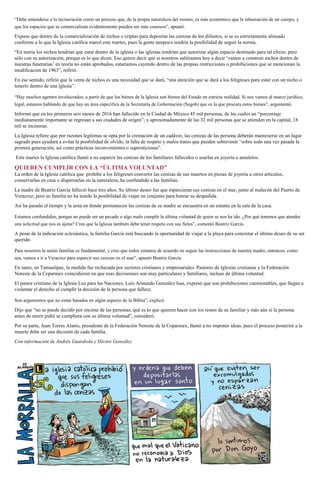 “Debe entenderse a la incineración como un proceso que, de la propia naturaleza del mismo, es más económico que la inhumación de un cuerpo, y
que los espacios que se comercializan evidentemente pueden ser más costosos”, apuntó.
Expuso que dentro de la comercialización de nichos o criptas para depositar las cenizas de los difuntos, si se es estrictamente alineado
conforme a lo que la Iglesia católica marcó este martes, pues la gente tampoco tendría la posibilidad de seguir la norma.
“En teoría los nichos tendrían que estar dentro de la iglesia o las iglesias tendrían que autorizar algún espacio destinado para tal efecto, pero
sólo con su autorización, porque es lo que dicen. Eso quiere decir que si nosotros saliéramos hoy a decir ‘vamos a construir nichos dentro de
nuestras funerarias’ en teoría no están aprobados, estaríamos cayendo dentro de las propias restricciones o prohibiciones que se mencionan la
modificación de 1963”, refirió.
En ese sentido, refirió que la venta de nichos es una necesidad que se dará, “una atención que se dará a los feligreses para estar con un nicho o
tenerlo dentro de una iglesia”.
“Hay muchos agentes involucrados, a partir de que los bienes de la Iglesia son bienes del Estado en estricta realidad. Si nos vamos al marco jurídico,
legal, estamos hablando de que hay un área específica de la Secretaría de Gobernación (Segob) que es la que procura estos bienes”, argumentó.
Informó que en los primeros seis meses de 2016 han fallecido en la Ciudad de México 45 mil personas, de las cuales un “porcentaje
medianamente importante se regresan a sus ciudades de origen”; y aproximadamente de las 32 mil personas que se atienden en la capital, 18
mil se incineran.
La Iglesia refiere que por razones legítimas se opta por la cremación de un cadáver, las cenizas de las persona deberán mantenerse en un lugar
sagrado pues ayudará a evitar la posibilidad de olvido, la falta de respeto y malos tratos que pueden sobrevenir “sobre todo una vez pasada la
primera generación, así como prácticas inconvenientes o supersticiosas”.
Este martes la Iglesia católica llamó a no esparcir las cenizas de los familiares fallecidos o usarlas en joyería o amuletos.
QUIEREN CUMPLIR CON LA “ÚLTIMA VOLUNTAD”
La orden de la Iglesia católica que prohíbe a los feligreses convertir las cenizas de sus muertos en piezas de joyería u otros artículos,
conservarlas en casa o dispersarlas en la naturaleza, ha confundido a las familias.
La madre de Beatriz García falleció hace tres años. Su último deseo fue que esparcieran sus cenizas en el mar, junto al malecón del Puerto de
Veracruz; pero su familia no ha tenido la posibilidad de viajar en conjunto para honrar su despedida.
Así ha pasado el tiempo y la urna en donde permanecen las cenizas de su madre se encuentra en un estante en la sala de la casa.
Estamos confundidos, porque no puede ser un pecado o algo malo cumplir la última voluntad de quien se nos ha ido. ¿Por qué tenemos que atender
una solicitud que nos es ajena? Creo que la Iglesia también debe tener respeto con sus fieles”, comentó Beatriz García.
A pesar de la indicación eclesiástica, la familia García está buscando la oportunidad de viajar a la playa para concretar el último deseo de su ser
querido.
Para nosotros la unión familiar es fundamental, y creo que todos estamos de acuerdo en seguir las instrucciones de nuestra madre, entonces, como
sea, vamos a ir a Veracruz para esparcir sus cenizas en el mar”, apuntó Beatriz García.
En tanto, en Tamaulipas, la medida fue rechazada por sectores cristianos y empresariales. Pastores de Iglesias cristianas y la Federación
Noreste de la Coparmex coincidieron en que esas decisiosnes son muy particulares y familiares, incluso de última voluntad.
El pastor cristiano de la Iglesia Luz para las Naciones, Luis Armando González Isas, expresó que son prohibiciones cuestionables, que llegan a
violentar el derecho al cumplir la decisión de la persona que fallece.
Son argumentos que no están basados en algún aspecto de la Biblia”, explicó.
Dijo que “no se puede decidir por encima de las personas, qué es lo que quieren hacer con los restos de su familiar y más aún si la persona
antes de morir pidió se cumpliera con su última voluntad”, consideró.
Por su parte, Juan Torres Alanís, presidente de la Federación Noreste de la Coparmex, llamó a no imponer ideas, pues el proceso posterior a la
muerte debe ser una decisión de cada familia.
Con información de Andrés Guardiola y Héctor González
 