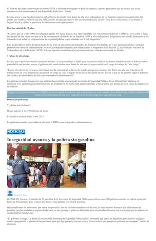El informe fue dado a conocer por el mismo IMSS, a solicitud de un grupo de policías estatales, quienes precisaron que sus cuotas que se les
descuentan cada quincena no se han depositado desde hace 13 años.
Lo más grave es que la administración del gobierno del estado tiene dados de alta a los trabajadores de las distintas corporaciones policiales del
estado con sueldos y salarios del año 2003, cuando sus percepciones se han incrementado hasta en tres veces. Esto, sostuvieron, es un fraude al
Seguro Social y a ellos, a quienes se les descuentan estas aportaciones.
Retraso salarial de 13 años
“Es decir, que en el año 2003 un trabajador ganaba 150 pesos diarios, hoy sigue reportado con esa misma cantidad en el IMSS y, en su sobre le llega
la cantidad de tres veces más que se le ha incrementado el salario. Es un fraude al IMSS y a los trabajadores del gobierno del estado, incluyendo a los
trabajadores de todas las corporaciones de seguridad pública y que alrededor son 8 mil integrantes”.
Esto se descubrió a partir del desalojo del 19 de junio de este año en el municipio de Asunción Nochixtlán, en el que fuerzas federales y estatales
pretendieron liberar la supercarretera Oaxaca-Cuecnopalan bloqueada por simpatizantes e integrantes de la Sección 22 del Sindicato Nacional de
Trabajadores de la Educación (SNTE). En este operativo resultaron ocho personas muertas y más de un centenar de heridos.
Trabajo de alto riesgo
Ese día, nueve policías estatales resultaron heridos. Al ser trasladados al IMSS para su atención médica, no fueron atendidos como se debiera dada la
gravedad de sus heridas, porque el gobierno del estado no los tiene dados de alta ante el seguro social en el rango de trabajo de “alto riesgo”.
“Eso es otro desvío de recursos u otro fraude que ha cometido el gobierno del estado, porque hay recursos ahí. Entre más alto sea el riesgo en el
trabajo como en el de los policías que ponen en riesgo su vida, el seguro social les da una tarifa mayor. Eso es lo que no ha querido pagar el gobierno
del estado y los tiene dados de alta como trabajadores administrativos”.
Los policías estatales denunciaron que también han recibido amenazas del secretario de Seguridad Pública, Jorge Alberto Ruiz Martínez, de
amenazar a los agentes que resultaron heridos en el operativo en Nochixtlán; particularmente a uno de ellos, que perdió un ojo a causa del impacto de
un cohetón.
Porque no se les quería atender en el IMSS, no se les negaba la atención, sino simplemente no se les atendía cómo debía de ser porque el gobierno del
estado no los tiene dados de alta en el rango del nivel de alto riesgo en el que deberían estar
Denuncias policíacas
Y ¿dónde está el dinero?
Deuda superior a los 350 millones de pesos
La deuda se arrastra desde el año 2013
Los policías estatales están dados de alta ante el IMSS como trabajadores administrativos
Inseguridad avanza y la policía sin gasolina
Roselia Chaca
JUCHITÁN, Oaxaca.- Alrededor de 20 patrullas de la Secretaría de Seguridad Pública que utilizan unos 200 policías estatales en toda la región del
Istmo de Tehuantepec, para realizar operativos, están paradas por falta de gasolina.
Bajo condiciones de anonimato, por temor a represalias, uno de los subcomandantes de la zona, en tono molesto denunció que el desabasto de
gasolina para las unidades se registra desde hace un mes, porque el gobierno del estado tiene una deuda millonaria con la empresa que les abastece el
combustible en Salina Cruz.
“El gobierno lo niega. De hecho el vocero de la Secretaría de Seguridad Pública salió a desmentir que exista un desabasto, pero invito a cualquier
medio a preguntarle al gerente de la gasolinera para que diga porque ya no nos surte y les van a decir que porque el gobierno no ha pagado”, señaló el
elemento.
 