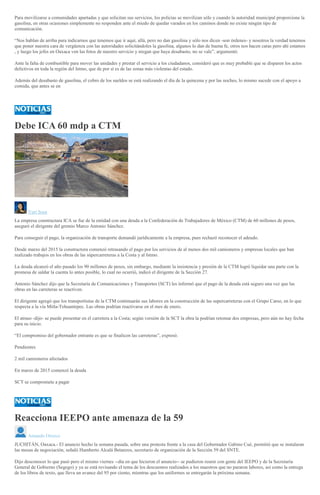 Para movilizarse a comunidades apartadas y que solicitan sus servicios, los policías se movilizan sólo y cuando la autoridad municipal proporcione la
gasolina, en otras ocasiones simplemente no responden ante el miedo de quedar varados en los caminos donde no existe ningún tipo de
comunicación.
“Nos hablan de arriba para indicarnos que tenemos que ir aquí, allá, pero no dan gasolina y sólo nos dicen -son órdenes- y nosotros la verdad tenemos
que poner nuestra cara de vergüenza con las autoridades solicitándoles la gasolina, algunos lo dan de buena fe, otros nos hacen caras pero ahí estamos
, y luego los jefes en Oaxaca ven las fotos de nuestro servicio y niegan que haya desabasto, no se vale”, argumentó.
Ante la falta de combustible para mover las unidades y prestar el servicio a los ciudadanos, consideró que es muy probable que se disparen los actos
delictivos en toda la región del Istmo, que de por sí es de las zonas más violentas del estado.
Además del desabasto de gasolina, el cobro de los sueldos se está realizando el día de la quincena y por las noches, lo mismo sucede con el apoyo a
comida, que antes se en
Debe ICA 60 mdp a CTM
Yuri Sosa
La empresa constructura ICA se fue de la entidad con una deuda a la Confederación de Trabajadores de México (CTM) de 60 millones de pesos,
aseguró el dirigente del gremio Marco Antonio Sánchez.
Para conseguir el pago, la organización de transporte demandó jurídicamente a la empresa, pues rechazó reconocer el adeudo.
Desde marzo del 2015 la constructora comenzó retrasando el pago por los servicios de al menos dos mil camioneros y empresas locales que han
realizado trabajos en los obras de las súpercarreteras a la Costa y al Istmo.
La deuda alcanzó el año pasado los 90 millones de pesos, sin embargo, mediante la insistencia y presión de la CTM logró liquidar una parte con la
promesa de saldar la cuenta lo antes posible, lo cual no ocurrió, indicó el dirigente de la Sección 27.
Antonio Sánchez dijo que la Secretaría de Comunicaciones y Transportes (SCT) les informó que el pago de la deuda está seguro una vez que las
obras en las carreteras se reactiven.
El dirigente agregó que los transportistas de la CTM continuarán sus labores en la construcción de las supercarreteras con el Grupo Carso, en lo que
respecta a la vía Mitla-Tehuantepec. Las obras podrían reactivarse en el mes de enero.
El atraso -dijo- se puede presentar en el carretera a la Costa; según versión de la SCT la obra la podrían retomar dos empresas, pero aún no hay fecha
para su inicio.
“El compromiso del gobernador entrante es que se finalicen las carreteras”, expresó.
Pendientes
2 mil camioneros afectados
En marzo de 2015 comenzó la deuda
SCT se compromete a pagar
Reacciona IEEPO ante amenaza de la 59
Amando Orozco
JUCHITÁN, Oaxaca.- El anuncio hecho la semana pasada, sobre una protesta frente a la casa del Gobernador Gabino Cué, permitió que se instalaran
las mesas de negociación, señaló Humberto Alcalá Betanzos, secretario de organización de la Sección 59 del SNTE.
Dijo desconocer lo que pasó pero el mismo viernes --día en que hicieron el anuncio-- se pudieron reunir con gente del IEEPO y de la Secretaría
General de Gobierno (Segego) y ya se está revisando el tema de los descuentos realizados a los maestros que no pararon labores, así como la entrega
de los libros de texto, que lleva un avance del 95 por ciento, mientras que los uniformes se entregarán la próxima semana.
 