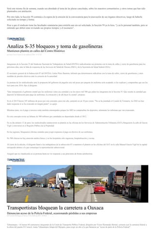 Será este mismo fin de semana, cuando sea abordado el tema de las plazas canceladas, sobre los maestros comunitarios; y otros temas que han sido
planteados con antelación.
Por otro lado, la Sección 59 continúa a la espera de la emisión de la convocatoria para la renovación de sus órganos directivos, luego de haberla
solicitado en tiempo y forma.
Pese a que el sindicato tiene las facultades estatutarias para emitirla aun sin ser solicitado, la Sección 59 ya lo hizo, "y en lo personal también, pero se
entiende que deben estar revisando sus propios tiempos y el escenario”.
Analiza S-35 bloqueos y toma de gasolineras
Mantienen plantón en calles del Centro Histórico
por Sayra Cruz el Jueves 27 de octubre de 2016 - 07:22:35
Integrantes de la Sección 35 del Sindicato Nacional de Trabajadores de Salud (SNTSA) radicalizarían sus protestas con la toma de calles y cierre de gasolineras para los
próximos días, ante la falta de respuesta de los Servicios de Salud de Oaxaca (SSO) y de la Secretaría de Salud federal (SSA).
El secretario general de la Subsección 07 del SNTSA, Carlos Pérez Bautista, informó que determinaron radicalizar con la toma de calles, cierre de gasolineras y otras
medidas de presión efectivas ante la cerrazón de la autoridad.
La postura de los sindicalizados ante la propuesta del gobierno de pagarles seis mil pesos por paquete de uniforme sería aceptado, si les explican y comprueban que eso les
toca para este 2016, dijo el dirigente.
"Que transparente el gobierno estatal que los uniformes valen esa cantidad y no los nueve mil 500 que piden los integrantes de la Sección 35. Que enseñe la cantidad que
depositó la federación para pago de uniformes, la cotización y de ahí hacer la cuenta", propuso.
Si en el 2015 fueron 105 millones de pesos por este concepto, para este año, aumentó en un 10 por ciento. "No se ha instalado el Comité de Vestuario, los SSO no han
dado respuesta ni se ha avanzado en ningún punto", se quejó.
Mientras tanto, en el pago a terceros están también entrampados porque los SSO no comprueban los depósitos, solamente les informan que van avanzando.
En este concepto existe un faltante de 500 millones por cantidades no depositados desde el 2012.
En su día número 12 de paro, los sindicalizados mantuvieron su plantón en las oficinas de los Servicios de Administración Tributaria (SAT), bloquearon la calle de García
Vigil y estuvieron en el Registro Público de la Propiedad.
En las regiones, bloquearon oficinas estatales para exigir respuesta al pago en efectivo de sus uniformes.
En 500 clínicas no hay atención médica básica y en los hospitales sólo urgencias, hospitalización y cocina.
Al cierre de la edición, el dirigente llamó a los trabajadores de la subsección 07 a mantener el plantón en las oficinas del SAT en la calle Manuel García Vigil de la capital
oaxaqueña atentos a lo que comunique la representación subseccional.
Aseguró que no claudicarán en su protesta hasta no ver respuesta a sus peticiones de forma satisfactoria.
Transportistas bloquean la carretera a Oaxaca
Denuncian acoso de la Policía Federal, ocasionando pérdidas a sus empresas
por Gonzalo Domínguez el Jueves 27 de octubre de 2016 - 05:00:01
Tehuantepec.- Al menos 60 camioneros integrantes de la Unión de Transporte Público Federal, dirigidos por Víctor Hernández Bernal, cerraron ayer la carretera federal a
la altura del puente El Caracol, tramo Tehuantepec-Jalapa del Marqués, para exigir un alto a lo que llamaron un “acoso de parte de la Policía Federal”.
 