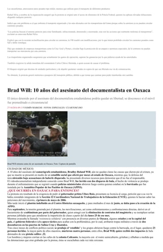 Los inconformes, atravesaron autos pesados tipo tráiler, mismos que utilizan para el transporte de diferentes productos.
Rafael Silva, a nombre de la organización aseguró que la protesta se originó ante el acoso de elementos de la Policía Federal, quienes les aplican elevadas infracciones
alegando cualquier pretexto.
Indicó que este problema es el que enfrenta el transporte organizado y los más afectados son los transportistas del Istmo porque sobre la carretera ya no pueden circular
camiones pesados.
“Los policías buscan el mínimo pretexto para estar fastidiando, infraccionando, deteniendo y encerrando, esas son las acciones que realmente molestan al transportista”,
exclamó en entrevista Rafael Silva.
Explicó que con la reciente reclasificación para circular en carreteras, la 190 resultó con modificaciones, por lo que tienen prohibido circular los camiones pesados como
full o doble remolque.
Dijo que unidades de empresas transportistas como la Cruz Azul y Pemex, circulan bajo la protección de un amparo o permisos especiales, de lo contrario no pueden
transportar sus mercancías por esta carretera.
Los trasportistas organizados aseguraron que actualmente los gastos de operación, superan las ganancias por lo que pidieron ayuda de las autoridades.
También exigieron la salida inmediata del comandante Carlos Chávez Hermida, a quien acusan de causar el problema.
El bloqueo originó que decenas de unidades particulares y de alquiler quedaran varadas en espera de que sea liberada esa vía de comunicación.
No obstante, la protesta generó molestias a pasajeros del transporte público, debido a que tenían que caminar para poder transbordar otro autobús.
Brad Will: 10 años del asesinato del documentalista en Oaxaca
El único detenido por el asesinato del documentalista estadunidense podría quedar en libertad; se desconoce si el móvil
fue premeditado o circunstancial
27/10/2016 09:15 YASMÍN MARICHE / FOTOS: ESPECIALES / CUARTOSCURO
1 / 8
Brad Will minutos antes de ser asesinado en Oaxaca. Foto: Captura de pantalla
CIUDAD DE MÉXICO.
A 10 años del asesinato del camarógrafo estadunidense, Bradley Roland Will, aún no quedan claras las causas que dieron pie al crimen, ya
que su muerte se presentó en medio de un estadillo social que afectó por meses al estado de Oaxaca, mientras que, la defensa del
únicodetenido bajo acusaciones de haberle disparado, ha presentado diversos recursos para demostrar que él no fue el responsable.
El videodocumentalista independiente conocido como Brad Will, fue herido con dos disparos de bala, el hecho de violencia se produjo
durante el enfrentamiento que se registró cuando policías ministeriales abrieron fuego contra quienes estaban en la barricada que fue
instalada por la Asamblea Popular de los Pueblos de Oaxaca (APPO).
¿QUE OCURRÍA EN OAXACA PARA ENTONCES?
La protesta era resultado de la exigencia de pedir al gobernador priista Ulises Ruiz, presentara su licencia al cargo, petición que a su vez le
había extendido integrantes de la Sección 22 Coordinadora Nacional de Trabajadores de la Educación (CNTE), quienes le hacían saber las
peticiones del movimiento, elprimero de mayo de 2006.
Más tarde inició el plantón indefinido en el Centro Histórico oaxaqueño, y para mediados el mes de junio, se daba paso a la creación de la
APPO.
Para septiembre, la tensión generada por el plantón, las movilizaciones, así como enfrentamientos y confrontaciones directas, derivó en el
lanzamiento de unultimátum por parte del gobernador, quien amagó con la eliminación de contratos del magisterio y su reemplazo serían
personas jubiladas para que atendieran la impartición de clases a partir del día lunes 25 de ese mes.
Mientras avanzaba la llamada ‘resistencia solidaria’ con presencia en diversos puntos de Oaxaca, algunos estados y en la capital del
país, el gobierno federalenviaba apoyo táctico para acabar con la problemática, por lo cual, arribaron tropas militares a través de dos
desembarcos en los puertos de Salina Cruz y Huatulco.
Tras cinco meses de conflicto político-social, se produjo el ‘estallido’ y los grupos abrieron fuego contra la barricada, en el lugar, quedaron 23
personas heridas, la mayor parte de ellos maestros, murieron cuatro personas, entre ellos, Brad Will, quien recibió dos impactos de bala
detonados de una pistola calibre .22.
Los hombres y mujeres corrían en las calles de la colonia Calicanto, la mayoría con el rostro semicubierto, gritaban y silbaban a medida que
las detonaciones que eran grabadas por la prensa, éstas se escuchaban cada vez más cercanas.
 