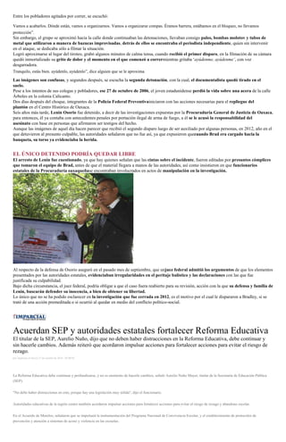 Entre los pobladores agitados por correr, se escuchó:
Vamos a acabarlos. Dónde están, vamos a organizarnos. Vamos a organizarse compas. Éramos barrera, estábamos en el bloqueo, no llevamos
protección”.
Sin embargo, el grupo se aproximó hacia la calle donde continuaban las detonaciones, llevaban consigo palos, bombas molotov y tubos de
metal que utilizaron a manera de bazucas improvisadas, detrás de ellos se encontraba el periodista independiente, quien sin intervenir
en el ataque, se dedicaba sólo a filmar la situación.
Logró aproximarse al lugar del tiroteo, grabó algunos minutos de calma tensa, cuando recibió el primer disparo, en la filmación de su cámara
quedó inmortalizado su grito de dolor y el momento en el que comenzó a corrermientras gritaba ‘ayúdenme, ayúdenme’, con voz
desgarradora.
Tranquilo, estás bien. ayúdenlo, ayúdenlo”, dice alguien que se le aproxima.
Las imágenes son confusas, y segundos después, se escucha la segunda detonación, con la cual, el documentalista quedó tirado en el
suelo.
Pese a los intentos de sus colegas y pobladores, ese 27 de octubre de 2006, el joven estadunidense perdió la vida sobre una acera de la calle
Árboles en la colonia Calicanto.
Dos días después del choque, integrantes de la Policía Federal Preventivainiciaron con las acciones necesarias para el repliegue del
plantón en el Centro Histórico de Oaxaca.
Seis años más tarde, Lenin Osorio fue detenido, a decir de las investigaciones expuestas por la Procuraduría General de Justicia de Oaxaca,
para entonces, él ya contaba con antecedentes penales por portación ilegal de arma de fuego, a él se le acusó la responsabilidad del
asesinato con base en personas que afirmaron ser testigos del hecho.
Aunque las imágenes de aquel día hacen parecer que recibió el segundo disparo luego de ser auxiliado por algunas personas, en 2012, año en el
que detuvieron al presunto culpable, las autoridades señalaron que no fue así, ya que expusieron quecuando Brad era cargado hacia la
banqueta, su torso ya evidenciaba la herida.
EL ÚNICO DETENIDO PODRÍA QUEDAR LIBRE
El arresto de Lenin fue cuestionado, ya que hay quienes señalan que las cintas sobre el incidente, fueron editadas por presuntos cómplices
que tomaron el equipo de Brad, antes de que el material llegara a manos de las autoridades, así como insistieron en que funcionarios
estatales de la Procuraduría oaxaqueñase encontraban involucrados en actos de manipulación en la investigación.
Al respecto de la defensa de Osorio aseguró en el pasado mes de septiembre, que unjuez federal admitió los argumentos de que los elementos
presentados por las autoridades estatales, evidenciaban irregularidades en el peritaje balístico y las declaraciones con las que fue
justificada su culpabilidad.
Bajo dicha circunstancia, el juez federal, podría obligar a que el caso fuera reabierto para su revisión, acción con la que su defensa y familia de
Lenin, buscarán defender su inocencia, a bien de obtener su libertad.
Lo único que no se ha podido esclarecer en la investigación que fue cerrada en 2012, es el motivo por el cual le dispararon a Bradley, si se
trató de una acción premeditada o si ocurrió al quedar en medio del conflicto político-social.
Acuerdan SEP y autoridades estatales fortalecer Reforma Educativa
El titular de la SEP, Aurelio Nuño, dijo que no deben haber distracciones en la Reforma Educativa, debe continuar y
sin hacerle cambios. Además reiteró que acordaron impulsar acciones para fortalecer acciones para evitar el riesgo de
rezago.
por Agencias el Jueves 27 de octubre de 2016 - 05:00:02
La Reforma Educativa debe continuar y profundizarse, y no es momento de hacerle cambios, señaló Aurelio Nuño Mayer, titular de la Secretaría de Educación Pública
(SEP).
"No debe haber distracciones en esto, porque hay una legislación muy sólida", dijo el funcionario.
Autoridades educativas de la región centro también acordaron impulsar acciones para fortalecer acciones para evitar el riesgo de rezago y abandono escolar.
En el Acuerdo de Morelos, señalaron que se impulsará la instrumentación del Programa Nacional de Convivencia Escolar, y el establecimiento de protocolos de
prevención y atención a sistemas de acoso y violencia en las escuelas.
 