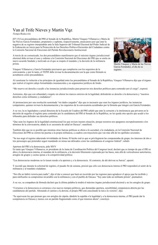 Van al Trife Nieves y Martín Vqz.
Tiempo/Redacción

[07:15] Los precandidatos del PRI al Senado de la República, Martín Vásquez Villanueva y María de
las Nieves García Fernández, propietario y suplente, respectivamente, anunciaron ayer que ante la
negativa de su registro interpondrán ante la Sala Superior del Tribunal Electoral del Poder Judicial de
la Federación un Juicio para la Protección de los Derechos Político-Electorales del Ciudadano contra
la Comisión Nacional de Elecciones del Partido Revolucionario Institucional.

A través de un comunicado, los dos precandidatos manifestaron que el máximo órgano jurisdiccional
electoral debe revisar el caso y ordenar a la Comisión Nacional de Elecciones del PRI que se emita un
nuevo acuerdo fundado y motivado en el que se respete el mandato y la decisión de la militancia
priista.                                                                                                    Martín Vásquez y María de las Nieves
                                                                                                            García Fernández, el día de su
Vásquez Villanueva y García Fernández precisaron que cumplieron con los requisitos de la                    registro.
convocatoria ,y por lo tanto, el TEPJF debe revisar la documentación con la que como fórmula se
acreditaron como precandidatos.

Al cuestionar la violación a los principios de igualdad entre los precandidatos al Senado de la República, Vásquez Villanueva dijo que el órgano
que realizó el registro adujo formalidades insustanciales y no argumentos jurídicos de fondo.

“Me reservo mi derecho a acudir a las instancias jurisdiccionales para preservar mis derechos políticos para contender por el cargo”, expresó.

Asimismo, dijo que con urbanidad y respeto sin alterar los marcos estrictos de la legalidad, defenderán su derecho a la democracia y “nuestros
derechos como militantes y ciudadanos”.

Al pronunciarse por una resolución sustentada “sin dados cargados” dijo que es necesario que sean los órganos jurídicos, las instancias
competentes, quienes revisen la documentación y los requisitos de la convocatoria acreditados por la fórmula que integró con García Fernández.

A su vez, la ex legisladora y actual directora de la Escuela de Cuadros del PRI señaló que ante la cerrazón y la intolerancia que privaron en la
decisión de negarles el registro para contender por la candidatura del PRI al Senado de la República, no les queda otra opción que acudir a los
tribunales para defender sus derechos políticos.

“Que sean los órganos de la legalidad constitucional los que revisen nuestra situación, porque nosotros nos apegamos escrupulosamente a los
términos de la convocatoria, añade la ex secretaria de salud en Oaxaca”, manifestó.

También dijo que no es posible que mientras otras fuerzas políticas se abren a la sociedad, a la ciudadanía, en la Comisión Nacional de
Elecciones del PRI se cierren las puertas a la propia militancia, a cuadros con trayectoria que van más allá de los apellidos sexenales.

“Se nos negó el registro aduciendo trivialidades de forma. El hecho real es que se privilegiaron las componendas de grupo, los intereses de dos o
tres personajes que pretenden seguir mandando en temas tan delicados como las candidaturas al congreso federal”, señaló.

Apertura del PRI a la democracia, pide MVV
En tanto que Vásquez Villanueva, ex presidente de la Junta de Coordinación Política del Congreso local, declaró que es tiempo de que el PRI se
abra a la democracia interna, al mandato de la militancia, a la decisión libremente expresada por las bases, más allá de verticalismos autoritarios,
arreglos de grupos y cuotas ajenas a la competitividad política.

“Las democracias modernas no le tienen miedo a la apertura y a la democracia. Al contrario, de ahí derivan su fuerza”, apuntó.

Y recordó que durante la solicitud de registro, el pasado fin de semana, precisó que sólo con democracia interna el PRI responderá al sentir de la
militancia y al mandato ciudadano.

“Sin ella no habrá victoria para nadie”, dijo al dar a conocer que hará un recorrido por las regiones para agradecer el apoyo que ha recibido y
para ratificarles su compromiso invariable con la militancia y con el pueblo de Oaxaca. “Soy ante todo un militante priista”, puntualizó.

A su vez, su compañera de fórmula declaró que la última palabra la tendrá el máximo órgano jurisdiccional electoral y no los arreglos de grupo.

“Cerrarnos a la democracia es cerrarnos a los nuevos tiempos políticos, que demandan apertura, sensibilidad, competencia abierta por las
candidaturas del partido. Abonando el camino a la derrota, el propio PRI está cancelando la ruta a la victoria”, dijo.

“Se equivocan los que piensan que con arreglos de cúpula, dándole la espalda a la legalidad y a la democracia interna, el PRI puede dar la
competencia en Oaxaca y menos con un partido fragmentado como el que tenemos ahora”, concluyó.
 