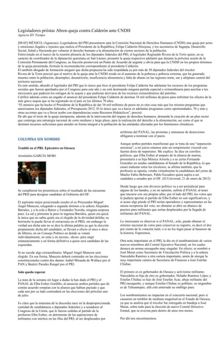 Legisladores priístas Abren queja contra Calderón ante CNDH
Agencia ID/ Tiempo

[08:05] MÉXICO, (Agencias).-Legisladores del PRI presentaron ante la Comisión Nacional de Derechos Humanos (CNDH) una queja por actos
y omisiones ilegales e injustos que realiza el Presidente de la República, Felipe Calderón Hinojosa, y los secretarios de Sagarpa, Desarrollo
Social, Salud y Hacienda por vulnerar el derecho humano a la alimentación de ciertos sectores de la población.
Entrevistado en el marco de la reunión plenaria de los diputados federales del PRI, el legislador Reginaldo Rivera de la Torre quien, en su
carácter de coordinador de la diputación queretana en San Lázaro, presentó la queja respectiva adelantó que durante la próxima sesión de la
Comisión Permanente del Congreso, su fracción promoverá un Punto de Acuerdo de urgente y obvia para que la CNDH en los propios términos
de la queja presentada, formule la recomendación correspondiente al presidente Calderón.
El también abogado de formación aseguró que dicha propuesta ha sido respaldada ya por más de 50 diputados federales del tricolor.
Rivera de la Torre precisó que el motivo de la queja ante la CNDH reside en el aumento de la pobreza y pobreza extrema, que ha generado
muertes entre la población, desempleo, desnutrición, insuficiencia alimentaria y falta de abasto en las regiones norte, sur y altiplano central del
territorio nacional.
En este sentido, abundó el legislador del PRI que lo único que hizo el presidente Felipe Calderón fue adelantar los recursos de los programas
sociales que fueron aprobados por el Congreso para este año y no está destinando ninguna partida especial o extraordinaria para auxiliar a los
mexicanos que padecen los estragos de la sequía y que pudieran derivarse de los recursos extraordinarios del petróleo.
Calificó además como un engaño el anunció del presidente Felipe Calderón de destinar 34 mil millones de pesos para enfrentar los efectos de la
más grave sequía que se ha registrado en el país en los últimos 70 años.
“El anuncio que ha hecho el Presidente de la República de dar 34 mil millones de pesos no es otra cosa más que los mismos programas que
autorizamos los diputados federales, el Presupuesto 2012. El lo único que va a hacer es adelantar programas como oportunidades, 70 y más y
otras acciones que va a llevar acabo con dependencias como Recursos Hidráulicos”, precisó.
De ahí que el texto de la queja interpuesta, además de la intervención del órgano de derechos humanos, demanda la creación de un plan rector
que contenga una estrategia nacional de corto mediano y largo plazo, para la realización del derecho a la alimentación, así como el que se
destinen recursos suficientes para atender en forma integral a la población de las entidades afectadas por los fenómenos climáticos.

                                                                             arribistas del PANAL; las protestas y amenazas de deserciones
                                                                             obligaron a terminar con el pacto.
COLUMNA SIN NOMBRE
                                                                             Aunque ambos partidos manifiestan que se trata de una “separación
Tembló en el PRI. Epicentro en Oaxaca                                        amistosa”, a mi juicio estamos ante un rompimiento visceral con
                                                                             fuertes dosis de nepotismo. Me explico. Se dice en corrillos
Aristóteles GARCÍA MORI                                                      políticos, que Elba Esther al amparo de la alianza de marras,
                                                                             presentaría a su hija Mónica Arreola y a su yerno Fernando
                                                                             González en sendas candidaturas al Senado de la República, lo que
                                                                             causó malestar entre los tricolores, se afirma también, que la
                                                                             profesora se oponía, vetaba virtualmente la candidatura del yerno de
                                                                             Manlio Fabio Beltrones, Pablo Escudero quien aspira a ser
                                                                             candidato a senador por el DF. (El Universal, 21 de enero de 2012)

                                                                             Desde luego que este divorcio político va a ser perjudicial para
Se cumplieron los pronósticos sobre el resultado de las encuestas            alguno de los bandos, y en mi opinión, sufrirá el PANAL al tener
del PRD para designar candidato al Gobierno del DF.                          que rascarse con sus propias uñas; por el lado del PRI, los votos que
                                                                             le pudiera aportar el partido de Elba Esther no son significativos, y
El aspirante mejor posicionado resulto el ex Procurador Miguel               si acaso algo pierde el PRI serían operadores y representantes en las
Ángel Mancera, relegando a segundo término a la señora Alejandra             mesas receptoras del voto, no obstante se abre un abanico de
Barrales, y a la cola a Batres y Fernández Noroña, ninguna sorpresa          puestos para militantes que serían desplazados por la llegada de
pues. La sal y pimienta la puso la ingenua Barrales, quien era quizá         militantes del PANAL.
la única que no sabía quién era el elegido de la divinidad defeña; su
berrinche la puede llevar al ostracismo en el PRD, sin embargo la            Lo interesante es observar si el PANAL, solo, puede obtener el
verdad sea dicha aún no se dice la última palabra ya que la elección         mínimo nacional de votos para conservar su registro, es decir el dos
propiamente dicha del candidato, se llevará a efecto el once o doce          por ciento de la votación total, o si no los logra pasar al basurero de
de febrero, en un Consejo Político en donde se votará                        la historia. Esperemos.
individualmente, en urna y en secreto, -dicen- para ungir
estatutariamente y en forma definitiva a quien será candidato de las         Otra nota importante en el PRI, la dio en el nombramiento de varios
izquierdas.                                                                  nuevos miembros del Comité Ejecutivo Nacional, en los cuales
                                                                             destaca un aroma oaxaqueño muy singular. En efecto, se nombró a
Si no sucede algo extraordinario, Miguel Angel Mancera será                  José Murat como Secretario de Vinculación Política y a la señora
elegido. En esa forma, Mancera deberá contender en las elecciones            Narcedalia Ramírez a otra cartera importante, amén de otorgar la
constitucionales contra dos damas: Isabel Miranda de Wallace por el          muy importante cartera de Secretario de Finanzas a José Estefan
PAN y Beatriz Paredes Rangel por el PRI.                                     Chidiac.

Solo queda esperar                                                           El primero es ex gobernador de Oaxaca y activísimo militante;
                                                                             Narcedalia es hija de otro ex gobernador, Heladio Ramírez López y
La nota de la semana sin lugar a dudas la han dado el PRI y el               Estefan Chidiac es hijo de José Estefan Acar, añejo militante del
PANAL de Elba Esther Gordillo, al anunciar ambos partidos que de             PRI oaxaqueño, y aunque Estefan Chidiac es poblano, su raigambre
común acuerdo rompían con la alianza que habían pactado y que                es de Tehuantepec, allá está enterrado su ombligo pues.
cada uno por su lado contenderá en las elecciones del próximo uno
de julio.                                                                    Los nombramientos no impactan en el concierto nacional, pero si
                                                                             causaron un temblor de mediana magnitud en el Estado de Oaxaca,
Es claro que la manzana de la discordia nace en la desproporcionada          ya que se analiza que el tricolor fue entregado en bandeja a José
cantidad de candidaturas a diputados federales y a senadores al              Murat, sobre todo para la elección de nuevo Comité Directivo
Congreso de la Unión, que le fueron cedidas al partido de la                 Estatal, que se avecina para dentro de unos tres meses.
profesora Elba Esther, en detrimento de las aspiraciones de
militantes con méritos en las filas del PRI; al ser desplazados por          Por ahí nos encontraremos.
 