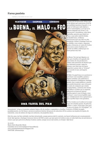 Farsa panista
       VIERNES, 27 DE ENERO DE 2012 12:47

                                                                                                                       PAN
                                                                                                   Después del decepcionante debate (que
                                                                                                   ni fue debate) que sostuvieran el trío de
                                                                                                   precandidatos panistas el pasado 17, en
                                                                                                   el que no hubo para nada réplicas y
                                                                                                   menos contrarréplicas, en el que se la
                                                                                                   pasaron alagando uno al otro y a la
                                                                                                   bisconversa o viscombersa, como decía
                                                                                                   Cantinflas, pareciera que desde Los
                                                                                                   Pinos o vaya saber usted de dónde,
                                                                                                   invaluable lector, recibieran
                                                                                                   instrucciones para que todo sea sólo
                                                                                                   simulación. Incluso a Santiago Creel con
                                                                                                   su rebeldía y esos corajes y supuestas
                                                                                                   quejas y denuncias en contra de Cordero
                                                                                                   (mas nunca contra Josefina) se le
                                                                                                   percibe tan débil y artificial que nos
                                                                                                   hacen pensar muy mal.



                                                                                                   La Buena: Tan mal que digamos, no
                                                                                                   está, pero Josefina se ha ganado este
                                                                                                   mote dentro de esta parodia de la
                                                                                                   célebre cinta americana de Western que
                                                                                                   hoy ilustramos porque, según los
                                                                                                   chismes y por tanto que nos hacen
                                                                                                   sospechar y pensar mal, es “la buena”
                                                                                                   para suceder el casi, casi imperio
                                                                                                   panista.

                                                                                                   El Malo: Su papel (mas no su postura) es
                                                                                                   la de hacer creer al público panista y
                                                                                                   algunos metiches, que realmente se
                                                                                                   están peleando la candidatura. Santiago
                                                                                                   patalea, hace corajes públicos y anuncia
                                                                                                   que pondrá denuncias o que ya las puso
                                                                                                   en contra de cualquiera que cometa
                                                                                                   irregularidades, y mientras éste intenta
                                                                                                   descalificar a Cordero por su supuesta
                                                                                                   influencia en el proceso interno,
                                                                                                   Josefina aparece como la limpia, como
                                                                                                   “la buena”, como la incorruptible mujer
                                                                                                   que verdaderamente tiene aspiraciones y
                                                                                                   que se perfila mejor como ganadora.

                                                                                                   El Feo: Cordero es el cordero (o la oveja)
                                                                                                   negro de la familia panista. El patito feo,
                                                                                                   cordero o, mejor, oveja negra, pues para
                                                                                                   el caso es lo mismo. Es “el irregular”, “el
inconsistente”, al que se le permite cualquier bajeza a fin de ensalzar o engrandecer a Josefina. Contrario a El Malo (su papel,
paradójicamente, es el de buscar y promover justicia al interior del proceso de selección), El Feo sostiene una bandera de injusto, de
mala leche, como de muñeco de trapo sin sustancia y sin propósitos claros.

Este trío, pues, tan bien calculado, tan bien estructurado, aunque parezca todo lo contrario, nos hacen inclinarnos por un pensamiento
irreal: Que (gracias a Santiago) el proceso interno del PAN es justo, que (por parte de Cordero) como en todos lados hay un mal interno a
vencer y que (por parte de La Buena) el mismo camino, aunque sea un mal camino, es el mejor. ¡Qué farsa!

Au revoir
Mario Osiris Benavides Morín
Catedrático de la Universalidad de Oaxacalifornia
www.comandantebenmorin.blogspot.com
TWITTER: @benmorin30
 