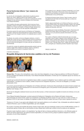 Paran burócratas labores "por rumores de                                      Por la mañana de ayer, adheridos al Sindicato Solidaridad y de la Unión
                                                                              de Jubilados, Pensionados y Pensionistas, dieron una conferencia de
protestas"                                                                    prensa en la que externaron con reservas su aval condicionado a las
                                                                              modificaciones a la Ley de Pensiones.
Los más de ocho mil trabajadores sindicalizados de gobierno pararon
labores este viernes "debido al rumor de que tomarían Ciudad                  El dirigente del primer gremio, Horacio Tapia Cervantes, criticó la
Administrativa y Ciudad Judicial", así como por la realización de marchas     descapitalización del Fondo de Pensiones pidió que se realicen las
y bloqueos de otros gremios, confirmó el dirigente de los burócratas,         auditorías necesarias.
Víctor Manuel Hernández.
                                                                              Señaló a algunos beneficiados con la Oficina de Pensiones, como José
Ante la parálisis del aparato gubernamental, miles de personas fueron         Antonio Estefan Garfias, José Antonio Hernández Fraguas, Joel Armando
impedidas a realizar sus trámites, particularmente en instancias como el      Castillo Pérez y Víctor Manuel Hernández Bustamante, dirigente del
Registro Civil, Tránsito del Estado y el Monte de Piedad, además de los       sindicato de burócratas, entre otros.
juzgados, entre otras, que son las más requeridas cotidianamente.
                                                                              La presidenta de la Unión de Jubilados, Pensionados y Pensionistas del
El secretario general del comité ejecutivo del Sindicato de Trabajadores      Gobierno del Estado, María Teresa Allende Cavero, señaló que la
del Estado e Instituciones Descentralizadas de Carácter Estatal de Oaxaca     Iniciativa a la Ley de pensiones perjudica directamente a este sector
confirmó que les fue otorgado el permiso a los empleados para no acudir a     vulnerable.
laborar.
                                                                              Por su parte, la dirigencia sindical ha denunciado que es un grupo
No obstante, de acuerdo con diversos delegados sindicales, se tomó la         minoritario el que se opone a impulsar la nueva legislación, entre ellos
medida ante el temor de que se reorganizaran para arreciar las protestas en   Wilbert Toledo, Carmela Juárez, Blanca Estela Avendaño, Norma
contra de la iniciativa de reforma a la Ley de Pensiones. Asimismo, en el     Ramírez, Constantino de Jesús Valeriano, Juan Avendaño Paez, Gaspar
caso de la Dirección del Registro Civil, para evitar que esta instancia sea   Jiménez Triste y Salvador Ojeda Torres --regidor del ayuntamiento de
descentralizada.                                                              Etla--, protegidos por el diputado perredista Alejandro López Jarquín.

Al medio día, un grupo de empleados gubernamentales protestó contra las
reformas citadas frente al Palacio de Gobierno, donde se realizaba la
audiencia pública que encabezó el mandatario Gabino Cué.                      ISMAEL GARCÍA M.

CONTINÚA POLÉMICA
Respalda dirigencia de burócratas cambios a la Ley de Pensiones




Oaxaca, Oax.- "No estoy a favor del gobierno, estoy a favor de la base trabajadora y de que se haga una auditoría a la Oficina de Pensiones",
aseveró el dirigente del sindicato de burócratas, Víctor Manuel Hernández Bustamante, al reiterar que la los empleados apoyan las reformas a la
Ley de Pensiones.

Lamentó que la noche del miércoles los legisladores hayan cedido a un grupo de trabajadores "que no sabemos quién los nombró como nuestros
representantes" y acordaron un nuevo análisis, cuando la mayoría de los integrantes del gremio, a través de sus delegados, ya se habían
pronunciado a favor.

El secretario general del Sindicato de Trabajadores de los Poderes del Estado e Instituciones Descentralizadas de Carácter Estatal consideró este
hecho como parte del conflicto postelectoral en la renovación de la dirigencia, pues en las protestas de antier participaron integrantes de las
planillas Azul, Naranja y Verde.

Precisó que los delegados sindicales hicieron una serie de observaciones y al final consensuaron respaldar la iniciativa de reformas a la Ley de
Pensiones.

Víctor Manuel Hernández Bustamante, secretario general del Sindicato de Trabajadores de los Poderes del Estado e Instituciones
Descentralizadas de Carácter Estatal, explicó que actualmente un trabajador de gobierno aporta el 6.5 por ciento de su salario al fondo y el
gobierno el 10.0:16.5 por ciento; no obstante, un empleado se jubila con 100 de su salario, del cual el 83 por ciento lo aportan los activos.

"Entonces en 18 meses, lo que aporta cada trabajador más lo que aporta gobierno ya se lo acabaron", dijo, al demandar una auditoría integral al
Fondo de Pensiones y que si se hallan irregularidades, que sean castigadas.

Por su parte, el secretario de Escalafón del gremio, Ernesto Vargas López, dijo que actualmente cuentan con dos mil 800 jubilados en tanto 12
mil personas aportan al fondo; dijo no tener pruebas de malos manejos pero recalcó que se deben revisar las cuentas de ese organismo.

El gremio exigió al gobierno estatal y a los legisladores "que dejen de lado sus intereses partidistas electoreros y a los diferentes grupos al
interior de nuestra organización; que actúen de manera responsable y en el marco de la ley, porque no podemos anteponer los intereses
personales a los de la base trabajadora".



ISMAEL GARCÍA M.
 