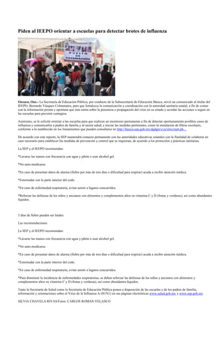 Piden al IEEPO orientar a escuelas para detectar brotes de influenza




Oaxaca, Oax.- La Secretaría de Educación Pública, por conducto de la Subsecretaría de Educación Básica, envió un comunicado al titular del
IEEPO, Bernardo Vásquez Colmenares, para que fortalezca la comunicación y coordinación con la autoridad sanitaria estatal, a fin de contar
con la información pronta y oportuna que ésta emita sobre la presencia o propagación del virus en su estado y acordar las acciones a seguir en
las escuelas para prevenir contagios.

Asimismo, se le solicitó orientar a las escuelas para que realicen un monitoreo permanente a fin de detectar oportunamente posibles casos de
influenza y comunicarlos a padres de familia y al sector salud, e iniciar las medidas pertinentes, como la instalación de filtros escolares,
conforme a lo establecido en los lineamientos que pueden consultarse en http://basica.sep.gob.mx/dgdgie/cva/sitio/start.ph....

De acuerdo con este reporte, la SEP mantendrá contacto permanente con las autoridades educativas estatales con la finalidad de colaborar en
caso necesario para establecer las medidas de prevención y control que se requieran, de acuerdo a los protocolos y prácticas sanitarias.

La SEP y el IEEPO recomiendan:

*Lavarse las manos con frecuencia con agua y jabón o usar alcohol gel.

*No auto-medicarse.

*En caso de presentar datos de alarma (fiebre por más de tres días o dificultad para respirar) acuda a recibir atención médica.

*Estornudar con la parte interior del codo.

*En caso de enfermedad respiratoria, evitar asistir a lugares concurridos.

*Reforzar las defensas de los niños y ancianos con alimentos y complementos altos en vitamina C y D (frutas y verduras), así como abundantes
líquidos.



3 días de fiebre pueden ser letales

Las recomendaciones

La SEP y el IEEPO recomiendan:

*Lavarse las manos con frecuencia con agua y jabón o usar alcohol gel.

*No auto-medicarse.

*En caso de presentar datos de alarma (fiebre por más de tres días o dificultad para respirar) acuda a recibir atención médica.

*Estornudar con la parte interior del codo.

*En caso de enfermedad respiratoria, evitar asistir a lugares concurridos.

*Para disminuir la incidencia de enfermedades respiratorias, se deben reforzar las defensas de los niños y ancianos con alimentos y
complementos altos en vitamina C y D (frutas y verduras), así como abundantes líquidos.

Tanto la Secretaría de Salud como la Secretaría de Educación Pública ponen a disposición de las escuelas y de los padres de familia,
información y orientaciones sobre el Virus de la Influenza A (H1N1) en sus páginas electrónicas www.salud.gob.mx y www.sep.gob.mx

SILVIA CHAVELA RIVAS/Fotos: CARLOS ROMAN VELASCO
 