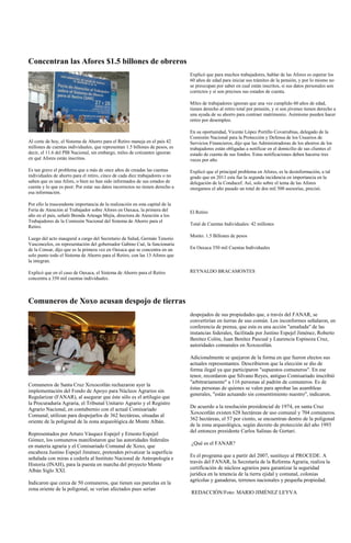 Concentran las Afores $1.5 billones de obreros
                                                                               Explicó que para muchos trabajadores, hablar de las Afores es esperar los
                                                                               60 años de edad para iniciar sus trámites de la pensión, y por lo mismo no
                                                                               se preocupan por saber en cual están inscritos, si sus datos personales son
                                                                               correctos y si son precisos sus estados de cuenta.

                                                                               Miles de trabajadores ignoran que una vez cumplido 60 años de edad,
                                                                               tienen derecho al retiro total por pensión, y si son jóvenes tienen derecho a
                                                                               una ayuda de su ahorro para contraer matrimonio. Asimismo pueden hacer
                                                                               retiro por desempleo.

                                                                               En su oportunidad, Vicente López Portillo Covarrubias, delegado de la
                                                                               Comisión Nacional para la Protección y Defensa de los Usuarios de
Al corte de hoy, el Sistema de Ahorro para el Retiro maneja en el país 42      Servicios Financieros, dijo que las Administradoras de los ahorros de los
millones de cuentas individuales, que representan 1.5 billones de pesos, es    trabajadores están obligadas a notificar en el domicilio de sus clientes el
decir, el 11.6 del PIB Nacional, sin embargo, miles de cotizantes ignoran      estado de cuenta de sus fondos. Estas notificaciones deben hacerse tres
en qué Afores están inscritos.                                                 veces por año.

Es tan grave el problema que a más de once años de creadas las cuentas         Explicó que el principal problema en Afores, es la desinformación, a tal
individuales de ahorro para el retiro, cinco de cada diez trabajadores o no    grado que en 2011 esta fue la segunda incidencia en importancia en la
saben que es una Afore, o bien no han sido informados de sus estados de        delegación de la Conducef. Así, solo sobre el tema de las Afores
cuenta y lo que es peor: Por estar sus datos incorrectos no tienen derecho a   otorgamos el año pasado un total de dos mil 500 asesorías, precisó.
esa información.

Por ello la trascendente importancia de la realización en esta capital de la
Feria de Atención al Trabajador sobre Afores en Oaxaca, la primera del         El Retiro
año en el país, señaló Brenda Arteaga Mejía, directora de Atención a los
Trabajadores de la Comisión Nacional del Sistema de Ahorro para el
                                                                               Total de Cuentas Individuales: 42 millones
Retiro.
                                                                               Monto: 1.5 Billones de pesos
Luego del acto inaugural a cargo del Secretario de Salud, Germán Tenorio
Vasconcelos, en representación del gobernador Gabino Cué, la funcionaria
de la Consar, dijo que es la primera vez en Oaxaca que se concentra en un      En Oaxaca 350 mil Cuentas Individuales
solo punto todo el Sistema de Ahorro para el Retiro, con las 13 Afores que
la integran.

Explicó que en el caso de Oaxaca, el Sistema de Ahorro para el Retiro          REYNALDO BRACAMONTES
concentra a 350 mil cuentas individuales.



Comuneros de Xoxo acusan despojo de tierras
                                                                               despojados de sus propiedades que, a través del FANAR, se
                                                                               convertirían en tierras de uso común. Los inconformes señalaron, en
                                                                               conferencia de prensa, que esta es una acción "amañada" de las
                                                                               instancias federales, facilitada por Justino Espejel Jiménez, Roberto
                                                                               Benítez Colón, Juan Benítez Pascual y Laurencia Espinoza Cruz,
                                                                               autoridades comunales en Xoxocotlán.

                                                                               Adicionalmente se quejaron de la forma en que fueron electos sus
                                                                               actuales representantes. Describieron que la elección se dio de
                                                                               forma ilegal ya que participaron "supuestos comuneros". En ese
                                                                               tenor, recordaron que Silvano Reyes, antiguo Comisariado inscribió
                                                                               "arbitrariamente" a 116 personas al padrón de comuneros. Es de
Comuneros de Santa Cruz Xoxocotlán rechazaron ayer la
                                                                               éstas personas de quienes se valen para aprobar las asambleas
implementación del Fondo de Apoyo para Núcleos Agrarios sin
                                                                               generales, "están actuando sin consentimiento nuestro", indicaron.
Regularizar (FANAR), al asegurar que éste sólo es el artilugio que
la Procuraduría Agraria, el Tribunal Unitario Agrario y el Registro
                                                                               De acuerdo a la resolución presidencial de 1974, en santa Cruz
Agrario Nacional, en contubernio con el actual Comisariado
                                                                               Xoxocotlán existen 628 hectáreas de uso comunal y 704 comuneros.
Comunal, utilizan para despojarlos de 362 hectáreas, situadas al
                                                                               362 hectáreas, el 57 por ciento, se encuentran dentro de la poligonal
oriente de la poligonal de la zona arqueológica de Monte Albán.
                                                                               de la zona arqueológica, según decreto de protección del año 1993
                                                                               del entonces presidente Carlos Salinas de Gortari.
Representados por Arturo Vásquez Espejel y Ernesto Espejel
Gómez, los comuneros manifestaron que las autoridades federales
                                                                               ¿Qué es el FANAR?
en materia agraria y el Comisariado Comunal de Xoxo, que
encabeza Justino Espejel Jiménez, pretenden privatizar la superficie
                                                                               Es el programa que a partir del 2007, sustituye al PROCEDE. A
señalada con miras a cederla al Instituto Nacional de Antropología e
                                                                               través del FANAR, la Secretaría de la Reforma Agraria, realiza la
Historia (INAH), para la puesta en marcha del proyecto Monte
                                                                               certificación de núcleos agrarios para garantizar la seguridad
Albán Siglo XXI.
                                                                               jurídica en la tenencia de la tierra ejidal y comunal, colonias
                                                                               agrícolas y ganaderas, terrenos nacionales y pequeña propiedad.
Indicaron que cerca de 50 comuneros, que tienen sus parcelas en la
zona oriente de la poligonal, se verían afectados pues serían
                                                                               REDACCIÓN/Foto: MARIO JIMÉNEZ LEYVA
 