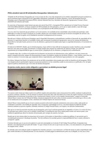 PESA, atenderá más de 80 mil familias Oaxaqueñas: Salomón Jara

Alrededor de 88 mil familias Oaxaqueñas que viven en zonas de alta y muy alta marginación en la entidad, emprenderán proyectos productivos,
que les permitirá lograr el desarrollo de las capacidades alimentarias, generando sus propios alimentos, a través del programa Proyecto
Estratégico para la Seguridad Alimentaria (PESA), informó Salomón Jara Cruz, Secretario de Desarrollo Agropecuario, Forestal y Pesca
(SEDAFP) del Gobierno del Estado.

En entrevista, el funcionario estatal destacó que para este ejerció fiscal 2011, el programa PESA, operado por la Unidad Técnica Nacional-
FAO-SAGARPA-SEDAFP, en Oaxaca atenderá mil 468 localidades de 326 municipios, con lo que se espera atender y sacar del rezago
alimentaria, al 57.1% de los municipios de Oaxaca, con un presupuesto de 400 millones de pesos.

A su vez, Jara Cruz mencionó que por primera vez la convocatoria y los resultados de las comunidades seleccionadas para participar, serán
publicadas en el diario de mayor circulación en el estado, además que se ha tomado la decisión que los técnicos encargados de asesorar a las
comunidades, sean de la región, con la finalidad de encontrar la transparencia de los recursos.

Recordó que el objetivo del Proyecto Estratégico para la Seguridad Alimentaria es principalmente contribuir al desarrollo de capacidades de las
personas y su agricultura familiar en localidades rurales, para incrementar la producción agropecuaria, innovar los sistemas de producción,
desarrollar los mercados locales, promover el uso de alimentos y generación de empleos para lograr su seguridad alimentaria y el incremento en
el ingreso.

El titular de la SEDAFP, Añadió, que el referido programa, al que calificó el más noble de los programas sociales, beneficia a una comunidad
hasta por cinco años en tres etapa; inicialmente se otorgan equipos para mejorar las condiciones de salud en el hogar, por medio del
mejoramiento de la disponibilidad de agua, la conservación y preparación de los alimentos y mitigación de la contaminación.

La segunda etapa, dijo, se enfoca en la producción de alimentos con proyectos de infraestructuras como, gallineros, silo para conserva de
granos, estanques piscícolas, tanques de almacenamiento de agua, invernaderos, producción de árboles frutales y casas sombras, entre otros, los
cuales se sumaran a la tercera etapa, que comprende talleres y agroindustrias, para finalmente lograr productos con valor agregados.

Por último, Salomón Jara llamó a los productores de las mil 468 comunidades seleccionadas para recibir los beneficios de del programa PESA,
a no desaprovechar la oportunidad e ingresar sus proyectos productivo en las ventanillas cuando la convocatoria se a publicada, a fin de lograr
superar la pobreza alimentarias que viven miles de familias Oaxaqueñas.

En juicios orales, jueces están obligados a garantizar un debido proceso legal




"Los juicios orales tienen por objeto resolver un conflicto surgido entre particulares como consecuencia de un delito, mediante la aplicación de
la justicia conforme a derecho y a fin de restaurar la armonía social entre ellos, todo ello dentro de un marco de respeto irrestricto a los derechos
fundamentales de las personas reconocidos en las Constituciones Federal y Local y en los tratados internacionales", aseguró el licenciado
Jahaziel Reyes Loaeza, Juez de Tribunal de Debate, durante la impartición del curso sobre el sistema acusatorio adversarial que se lleva a cabo
en las instalaciones de los juzgados civiles y familiares del Tribunal Superior de Justicia de Oaxaca.

Jahaziel Reyes Loaeza detalló que en el nuevo sistema acusatorio adversarial conocido comúnmente como juicios orales, nadie puede ser
condenado ni sometido a una medida de seguridad, salvo excepciones contempladas en la Ley, sino hasta después de habérsele dictado
sentencia mediante un proceso expedito, tramitado conforme al Código Procesal Penal y con respeto a sus derechos fundamentales.

Dijo que no se trata de encarcelar inocentes sino de protegerlos, por lo que la máxima garantía de un imputado es el juicio. Es a través de éste y
los principios que conlleva como son la oralidad, la publicidad y la inmediación entre otros, donde puede resultar una sanción penal o una
medida de seguridad que afecte los derechos del procesado, pero siempre de acuerdo a las leyes.

Resaltó que en este sistema todas las actuaciones de los jueces y de las partes se desarrollan en audiencias públicas, lo que permite que la
sociedad pueda presenciar el desahogo de pruebas. "Esto da confianza a la sociedad, genera la responsabilidad del Juez y ayuda a eliminar la
corrupción", apuntó.

Concluyó diciendo que en caso de error judicial, lo cual está contemplado en el artículo 25 del Código Procesal Penal, el imputado tiene
derecho a una indemnización por parte del Estado. "Lo que se busca en este caso es que el juez sea cauto, y no cause prejuicios a los gobernados
sin ninguna razón", afirmó.

Se entiende como error judicial cuando el imputado fue sometido a proceso, y en el transcurso o al final del mismo no pudo comprobársele nada
pero resultó afectado en su libertad personal. En esta situación, el Estado pagará la indemnización junto con el obligado, en este caso el Juez.
 