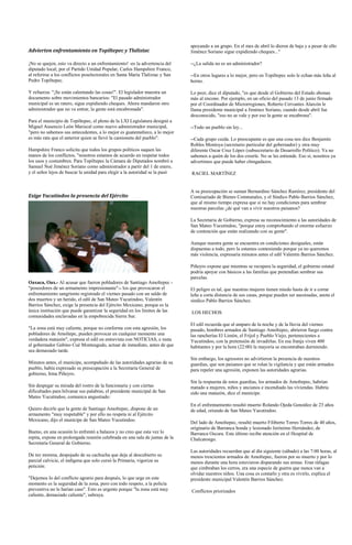 apoyando a un grupo. En el mes de abril lo dieron de baja y a pesar de ello
Advierten enfrentamiento en Topiltepec y Tlalixtac                            Jiménez Soriano sigue expidiendo cheques..."

¡No se quejen, esto va directo a un enfrentamiento! -es la advertencia del    --¿La salida no es un administrador?
diputado local, por el Partido Unidad Popular, Carlos Hampshire Franco,
al referirse a los conflictos poselectorales en Santa María Tlalixtac y San   --En otros lugares a lo mejor, pero en Topiltepec solo le echan más leña al
Pedro Topiltepec.                                                             horno.

Y refuerza: "¡Se están calentando las cosas!". El legislador muestra un       Lo peor, dice el diputado, "es que desde el Gobierno del Estado abonan
documento sobre movimientos bancarios: "El pasado administrador               más al encono. Por ejemplo, en un oficio del pasado 13 de junio firmado
municipal es un ratero, sigue expidiendo cheques. Ahora mandaron otro         por el Coordinador de Microrregiones, Roberto Cervantes Alarcón le
administrador que no va entrar, la gente está encabronada".                   llama presidente municipal a Jiménez Soriano, cuando desde abril fue
                                                                              desconocido, "eso no se vale y por eso la gente se encabrona".
Para el municipio de Topiltepec, el pleno de la LXI Legislatura designó a
Miguel Ausencio León Mariscal como nuevo administrador municipal,             --Todo un pueblo sin ley...
"pero no sabemos sus antecedentes, a lo mejor es guatemalteco, a lo mejor
es más rata que el anterior quien se llevó la camioneta del pueblo".          --Cada grupo cuida. Lo preocupante es que una cosa nos dice Benjamín
                                                                              Robles Montoya (secretario particular del gobernador) y otra muy
Hampshire Franco solicita que todos los grupos políticos saquen las           diferente Oscar Cruz López (subsecretario de Desarrollo Político). Ya no
manos de los conflictos, "nosotros estamos de acuerdo en respetar todos       sabemos a quién de los dos creerle. No se les entiende. Eso sí, nosotros ya
los usos y costumbres. Para Topiltepec la Cámara de Diputados nombró a        advertimos que puede haber chingadazos.
Samuel Noé Jiménez Soriano como administrador a partir del 1 de enero,
y el señor lejos de buscar la unidad para elegir a la autoridad se la pasó    RACIEL MARTÍNEZ


                                                                              A su preocupación se suman Bernardino Sánchez Ramírez, presidente del
Exige Yucutindoo la presencia del Ejército                                    Comisariado de Bienes Comnunales, y el Síndico Pablo Barrios Sánchez,
                                                                              que al mismo tiempo expresa que si no hay condiciones para sembrar
                                                                              nuestras parcelas ¿de qué van a vivir nuestros paisanos?

                                                                              La Secretaria de Gobierno, expresa su reconocimiento a las autoridades de
                                                                              San Mateo Yucutindoo, "porque estoy comprobando el enorme esfuerzo
                                                                              de contención que están realizando con su gente".

                                                                              Aunque nuestra gente se encuentra en condiciones desiguales, están
                                                                              dispuestas a todo, pero la estamos conteniendo porque ya no queremos
                                                                              más violencia, expresaría minutos antes el edil Valentin Barrios Sánchez.

                                                                              Piñeyro expone que mientras se recupera la seguridad, el gobierno estatal
                                                                              podría apoyar con básicos a las familias que pretendían sembrar sus
                                                                              parcelas.
Oaxaca, Oax.- Al acusar que fueron pobladores de Santiago Amoltepec -
"poseedores de un armamento impresionante"-- los que provocaron el            El peligro es tal, que nuestras mujeres tienen miedo hasta de ir a cortar
enfrentamiento sangriento registrado el viernes pasado con un saldo de        leña a corta distancia de sus casas, porque pueden ser asesinadas, anota el
dos muertos y un herido, el edil de San Mateo Yucutindoo, Valentín            síndico Pablo Barrios Sánchez.
Barrios Sánchez, exige la presencia del Ejército Mexicano, porque es la
única institución que puede garantizar la seguridad en los límites de las     LOS HECHOS
comunidades enclavadas en la empobrecida Sierra Sur.
                                                                              El edil recuerda que al amparo de la noche y de la lluvia del viernes
"La zona está muy caliente, porque no conforme con esta agresión, los         pasado, hombres armados de Santiago Amoltepec, abrieron fuego contra
pobladores de Amoltepc, pueden provocar en cualquier momento una              las rancherías El Limón, el Frijol y Pueblo Viejo, pertenecientes a
verdadera matazón", expresa el edil en entrevista con NOTICIAS, e insta       Yucutindoo, con la pretensión de invadirlas. En esa franja viven 400
al gobernador Gabino Cué Monteagudo, actuar de inmediato, antes de que        habitantes y por la hora (22:00) la mayoría se encontraban durmiendo.
sea demasiado tarde.
                                                                              Sin embargo, los agresores no advirtieron la presencia de nuestros
Minutos antes, el munícipe, acompañado de las autoridades agrarias de su      guardias, que son paisanos que se rolan la vigilancia y que están armados
pueblo, había expresado su preocupación a la Secretaria General de            para repeler una agresión, exponen las autoridades agrarias.
gobierno, Irma Piñeyro.
                                                                              Sin la respuesta de estos guardias, los armados de Amoltepec, habrían
Sin despegar su mirada del rostro de la funcionaria y con ciertas             matado a mujeres, niños y ancianos e incendiado las viviendas. Habría
dificultades para hilvanar sus palabras, el presidente municipal de San       sido una matazón, dice el munícipe.
Mateo Yucutindoo, comunica angustiado:
                                                                              En el enfrentamiento resultó muerto Rolando Ojeda González de 23 años
Quiero decirle que la gente de Santiago Amoltepec, dispone de un              de edad, oriundo de San Mateo Yucutindoo.
armamento "muy respetable" y por ello no respeta ni al Ejército
Mexicano, dijo el munícipe de San Mateo Yucutindoo.
                                                                              Del lado de Amoltepec, resultó muerto Filiberto Torres Torres de 40 años,
                                                                              originario de Barranca honda y lesionado Jerónimo Hernández, de
Bueno, en una ocasión lo enfrentó a balazos y no creo que esta vez lo         Barranca Oscura. Este último recibe atención en el Hospital de
repita, expone en prolongada reunión celebrada en una sala de juntas de la    Chalcatongo.
Secretaría General de Gobierno.
                                                                              Las autoridades recuerdan que al día siguiente (sábado) a las 7:00 horas, al
De tez morena, despojado de su cachucha que deja al descubierto su            menos trescientos armados de Amoltepec, fueron por su muerto y por lo
parcial calvicie, el indígena que solo cursó la Primaria, vigoriza su         menos durante una hora estuvieron disparando sus armas. Eran ráfagas
petición:                                                                     que cimbraban los cerros, era una especie de guerra que nunca van a
                                                                              olvidar nuestros niños. Una cosa es contarlo y otra es vivirlo, explica el
"Dejemos lo del conflicto agrario para después, lo que urge en este           presidente municipal Valentín Barrios Sánchez.
momento es la seguridad de la zona, pero con todo respeto, a la policía
preventiva no le harían caso". Esto es urgente porque "la zona está muy       Conflictos priorizados
caliente, demasiado caliente", subraya.
 