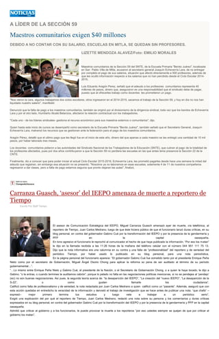 A LÍDER DE LA SECCIÓN 59
Maestros comunitarios exigen $40 millones
DEBIDO A NO CONTAR CON SU SALARIO, ESCUELAS EN MITLA, SE QUEDAN SIN PROFESORES.
LIZETTE MENDOZA ALAVEZ/Foto: EMILIO MORALES
Maestros comunitarios de la Sección 59 del SNTE, de la Escuela Primaria "Benito Juárez", localizada
en San Pablo Villa de Mitla, acusaron al secretario general Joaquín Echeverría Lara, de no entregar
por completo el pago de sus salarios, situación que afectó directamente a 500 profesores, además de
que les ocultó información respecto a los salarios que no han percibido desde el Ciclo Escolar 2014-
2015.
Luis Eduardo Aragón Perez, señaló que el adeudo a los profesores comunitarios representa 40
millones de pesos, dinero que, aseguraron es una responsabilidad que el sindicato debe de pagar,
puesto que al ofrecerles trabajo como docentes les prometieron un pago.
"Nos vieron la cara, algunos trabajamos dos ciclos escolares, otros ingresaron en el 2014-2015, sacamos el trabajo de la Sección 59, y hoy en día no nos han
liquidado nuestro salario", manifestó
Denunció que la falta de pago a los maestros comunitarios, también se originó por el divisionismo de la dirigencia sindical, toda vez que los bandos de Echeverría
Lara y por el otro lado, Humberto Alcalá Betanzos, afectaron la relación contractual con los trabajadores.
"Cada uno - de los líderes sindicales- gestiona el recurso económico para sus maestros externos o comunitarios", dijo.
Quien hasta este inicio de cursos se desempeñó como secretario de la Escuela Primaria "Benito Juárez", también señaló que el Secretario General, Joaquín
Echeverría Lara, malversó los recursos que se gestionan ante la federación para el pago de los maestros comunitarios.
Aragón Pérez, detalló que el ultimo pago que les llegó fue en el inicio de este año, dinero del que apenas a cada maestro se les entregó una cantidad de 10 mil
pesos, por haber laborado tres meses.
Los docentes comunitarios pidieron a las autoridades del Sindicato Nacional de los Trabajadores de la Educación (SNTE), que cubran el pago de la totalidad de
los profesores afectados, pues por dos años contribuyeron a que la Sección 59 no perdiera las escuelas en las que antes tenia presencia la Sección 22 de la
CNTE.
Finalmente, dio a conocer que para poder iniciar el actual Ciclo Escolar 2015-2016, Echeverría Lara, les prometió pagarles desde hace una semana la mitad del
adeudo que registran, sin embargo esa situación no se presentó. "Nosotros ya no laboramos en esas escuelas, solamente 4 de 11 de nuestros compañeros
regresaron a dar clases, pero a falta de pago estamos seguros que pronto dejaran las aulas", finalizó.
Carranza Guasch, ‘asesor’ del IEEPO amenaza de muerte a reportero de
Tiempo
Escrito Por Staff Tiempo
El asesor de Comunicación Estratégica del IEEPO, Miguel Carranza Guasch amenazó ayer de muerte, vía telefónica, al
reportero de Tiempo, Juan Carlos Medrano, luego de que éste hiciera público de que el funcionario lanzó duras críticas, en su
blog personal, en contra del gobernador Gabino Cué por la transformación del IEEPO y por la presencia de la gendarmería y
PFP en la capital oaxaqueña.
En tono agresivo el funcionario le reprochó al comunicador el hecho de que haya publicado la información. “Por eso los matan”
le dijo en la llamada recibida a las 11:26 horas de la mañana del teléfono celular con el número 044 951 111 75 13.
Dijo que la nota informativa era una calumnia en su contra y una falta de “profesionalidad” del reportero y de seriedad del
periódico Tiempo, por haber usado lo publicado en su blog personal, para una nota periodística.
En la página personal del funcionario aparece: “El gobernador Gabino Cué fue sometido tanto por el presidente Enrique Peña
Nieto como por el secretario de Gobernación, Miguel Ángel Osorio Chong para aplicar la reforma so pena de ser auditado al término de su período
gubernamental…”.
“…Lo mismo entre Enrique Peña Nieto y Gabino Cué, el presidente de la Nación, o el Secretario de Gobernación Chong, o a quien le haya tocado, le dijo a
Gabino, “o le entras, o cuando termines te auditamos cabrón”, porque lo pelado no falta en las negociaciones políticas mexicanas, si no se pendejea al ‘pendejo’
(sic) no son buenas negociaciones. Así pues, la segunda teoría acerca de: “la desaparición del IEEPO”, “La creación del “nuevo IEEPO”, “La desaparición de la
S-22”, o como gusten llamarle los ciudadanos”.
Calificó como falta de profesionalismo y de seriedad, la nota redactada por Juan Carlos Medrano a quien calificó como un “pasante”. Además, aseguró que con
esta acción quedaba en entredicho la veracidad de la información y denostó el trabajo de investigación que se hace antes de publicar una nota: “que chafa” –
expresó– mejor primero termina tus estudios y luego vete a trabajar a un periódico serio”.
Exigió una explicación del por qué el reportero de Tiempo, Juan Carlos Medrano, redactó una nota sobre su persona y los comentarios y duras críticas
expresados en su blog personal, en contra del gobernador Gabino Cué por la transformación del IEEPO y por la presencia de la gendarmería y PFP en la capital
oaxaqueña.
Admitió que criticar al gobierno y a los funcionarios, le puede provocar la muerte a los reporteros “por eso ustedes siempre se quejan de que por criticar al
gobierno los matan”.
 