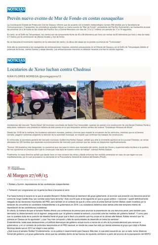 Prevén nuevo evento de Mar de Fondo en costas oaxaqueñas
La Coordinación Estatal de Protección Civil de Oaxaca, informó que de acuerdo con el boletín meteorológico número 954 emitido por la Secretaría de
Comunicaciones y Transportes, los pronósticos actuales indican un nuevo evento de "Mar de Fondo", procedente del Pacífico Suroriental y se mantendrá durante
las próximas 24 a 36 horas en las costas del Pacífico Sur y Central Mexicano con olas de 1.5 a 2.1 metros con periodo de 17 a 18 segundos.
En tanto, en el Golfo de Tehuantepec, los vientos son de componente Norte de 46 a 56 kilómetros por hora con rachas de 65 kilómetros por hora y olas de hasta
2.7 metros por la combinación de efectos locales y mar de fondo.
No se descarta el incremento repentino en la velocidad del viento y la altura del oleaje por la posible ocurrencia de "Turbonadas".
Ante ello se recomienda a los navegantes de embarcaciones mayores, extremar precauciones en el Oriente de Oaxaca y en el Golfo de Tehuantepec debido al
potencial de lluvias, vientos fuertes y oleaje elevado. Las embarcaciones menores no deberán hacerse a la mar en dichas regiones.
Locatarios de Xoxo luchan contra Chedraui
IVÁN FLORES NORIEGA @noriegajoins13
Vendedores del mercado "Santa Elena" del municipio conurbado de Santa Cruz Xoxocotlán, quienes se oponen a la construcción de una tienda Chedraui frente a
esta plaza, realizaron una protesta la mañana de este jueves en la que bloquearon ambos carriles del bulevar "Guadalupe Hinojosa de Murat".
Desde las 10:00 de la mañana, los locatarios colocaron mecates, piedras y troncos para impedir la circulación de los vehículos, mientras que en el terreno
cercado, pegaron cartulinas exigiendo la atención de la autoridad municipal, sin impedir que continúen los trabajos de construcción.
En entrevista, la secretaria general del mercado municipal, Guillermina Núñez Gaspar, señaló que ante la inminente apertura de la sucursal Chedraui, se verían
afectadas las 200 familias que dependen económicamente del mercado pues estiman que las ventas se desplomen significativamente.
"Somos 148 locatarios más tianguistas, no queremos que nos pase lo mismo que mercados del centro, donde los Oxxos y supermercados los lleva a la quiebra.
No nos oponemos al Chedraui pero que lo construyan más lejos de nuestro centro de trabajo", subrayó Núñez Gaspar.
Finalmente, la mesa directiva señaló que desde hace un mes iniciaron las obras y desde entonces han recibido amenazas en caso de que sigan con sus
manifestaciones, por lo cual ya pusieron su demanda en la Procuraduría General de Justicia del Estado (PGJE).
Al Margen 27/08/15
Escrito Por Adrián Ortiz Romero Cuevas
+ Robles y Gurrión: depredadores de las candidaturas independientes
+ Tentación por congraciarse con la gente los lleva a lanzarse al vacío
Fue hasta burlona la escena en la que el senador Benjamín Robles Montoya se desmarcó del grupo gobernante, al anunciar que presentó una denuncia penal en
contra de Jorge Castillo Díaz “por cometer actos fuera de la ley”. Esto ocurrió justo al día siguiente en que su grupo político —nacional— quedó definitivamente
relegado de las decisiones importantes del PRD, pero también en el contexto de que él y otros como el priista Samuel Gurrión Matías, están invadidos por la
tentación de convertirse en candidatos independientes a la gubernatura en 2016. Los ciudadanos debemos estar alertas ante este temprano intento de
depredación de las candidaturas ciudadanas.
En efecto, la mañana de ayer el senador Robles ofreció una conferencia de prensa para anunciar la presentación de una denuncia penal, pero también para
demostrar su distanciamiento con el régimen, asegurando que “el gobierno estatal se extravió y sucumbió ante las medidas del gobierno federal”. Y como para
que no quedara duda de su posición de rebeldía frente al grupo que lo llevó a la posición que hoy ocupa en la cámara alta federal, Robles remarcó que “la
pobreza en Oaxaca se ha agudizado”, y que “hay más corrupción y falta de oportunidades de desarrollo en todos los sectores”.
Evidentemente, todas esas declaraciones y el artificial desmarque del gobierno actual ocurre a menos de un año de la jornada electoral para renovar la
gubernatura, y en un contexto de profundos reacomodos en el PRD nacional, en donde las cosas han sido por demás adversas al grupo que cobijó a Robles
Montoya desde que en 2012 se integró a ese partido.
¿Qué busca el senador Robles? Evidentemente, no es justicia ni resarcimiento para Oaxaca. Más bien, lo que está buscando es, por un lado, tomar distancia
formal del gobierno y el grupo gobernante, ahora que las variables dentro de las fuerzas de izquierda cambiaron a partir del anuncio de la expropiación del IEEPO
 