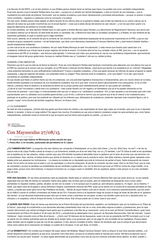 a la Sección 22 del SNTE, y en el otro extremo, lo que Robles parece intentar hacer es abrirse paso hacia una posible ruta como candidato independiente.
Pues todo apunta a que el senador Robles tiene muy claro —aunque en un sentido por demás demagógico, y sólo en función de sus intereses— que la
ciudadanía hoy está ávida de políticos “broncudos” que se rebelan al sistema y que hacen declaraciones y promesas estruendosas —aunque no quieran ni sepan
cómo cumplirlas— respecto a cuestiones como la corrupción y la justicia.
Por esa razón, Robles parece haber elegido al villano favorito de los últimos años en el gobierno estatal, para enfilar las baterías en su contra y llamar así la
atención de todos los que están inconformes con el actual régimen —cosa que a estas alturas del sexenio es casi natural— y con los que dicen querer una
segunda alternancia de partidos en el poder estatal.
En el lado partidista, con esta decisión Robles hace un claro guiño a Andrés Manuel López Obrador y su Movimiento de Regeneración Nacional, que ahora que
ya trabaron alianza con la Sección 22 está ávida de tener un candidato. Así, a Morena le hace falta un candidato competitivo; y a Robles, en esa vertiente de las
izquierdas partidistas, le urge un partido que lo haga candidato.
Esto ocurre, además, en el contexto de que la corriente de “los chuchos” quedó totalmente desplazada de las posiciones importantes en el PRD, y que en ese
contexto el grupo oaxaqueño contrario —el del Gobernador, que tiene como elementos importantes a Francisco Martínez Neri y José Antonio Estefan Garfias—
resultó ampliamente fortalecido.
La otra ruta es la de una candidatura ciudadana. No por nada Robles Montoya se está “enrudeciendo” y nada menos que hacerlo para caerle bien a la
ciudadanía, enfilando sus críticas hacia el propio régimen de donde él emanó. Ya durante años le fue muy rentable criticar al PRI; pero hoy —con la oposición
caricaturesca del PRI en la entidad— ese discurso está agotado. Y entonces qué mejor que pavimentar la ruta de una candidatura independiente, aprovechando
el desgaste natural del grupo gobernante. Aunque en realidad Robles sea un “ciudadano” sólo por su calidad jurídica.
GURRIÓN, OTRO IMPOSTOR
Pareciera que de lo que se trata es de llamar la atención. Pues así como Benjamín Robles está haciendo movimientos para allanarse una ruta alterna hoy que en
el PRD los caminos se le cierran casi por completo, en el PRI tienen a Samuel Gurrión Matías. ¿Qué tenía que decirle a la ciudadanía en su “informe”? Bagatelas.
¿Qué pretendía demostrar su acto artificialmente multitudinario? Fuerza y respaldo ciudadano. ¿Para qué gastó docenas de millones de pesos al tapizar la capital
oaxaqueña, y algunas regiones del estado, con publicidad sobre su imagen? Para ubicarse entre la ciudadanía. ¿Con qué objeto? Ya lo dijo: para buscar
convertirse en candidato independiente.
Es que resulta que hasta un político hecho por las circunstancias, con una actividad legislativa improductiva e intrascendente, pero con mucho dinero en la bolsa,
puede también apostarle a la impostura de una candidatura ciudadana. Eso es lo que hará: nunca se acercó genuinamente a los oaxaqueños, no es un líder
natural, y tampoco tiene la estatura y la ascendencia dentro de su propio partido para verdaderamente pensar en que puede ser candidato.
¿Cuál es la ruta? Incrustarse y caerle bien a la ciudadanía —bien puede hacerlo con los regalos y el clientelismo que se la ha pasado ofreciendo en los
cinturones de pobreza— para luego ir a intercambiarles todo eso por un apoyo a su “candidatura ciudadana”. Por un lado apuesta a una encuesta (que sólo mide
popularidades, pero no calidades como posibles gobernantes); y por el otro, a abrirse el camino que se supone que la ley le reservó a los ciudadanos para
participar en la política, pero que hoy pretende ser utilizado por los bribones que, disfrazados de ciudadanos, pretenden depredar esta incipiente figura y ver si
pueden “cuajar” como émulos del también engañoso “Bronco” en Nuevo León.
¿Y LA CIUDADANÍA?
No está de más la pregunta. ¿Dónde está esa gente que tiene todos los méritos y las capacidades de hacer algo mejor por el estado, pero que no es ni diputado
federal, ni senador, ni tiene un cargo público? De seguro hay muchos. El problema es que ante el silencio ciudadano surgen los aprovechados que, como falsos
independientes, pretenden tomar el control de lo que se supone que fue hecho para la gente sin partido. ¿A poco no?
Con Mayusculas 27/08/15
Escrito Por Juan Diego
*.- El cuervo que trajo Gabino de Michoacán quiere sacarle los ojos
*.- Pesca Neri, a río revuelto, pastoreada del perredismo en S. Lázaro
¿TU TAMBIÉN BRUTUS?- La pregunta más bien debiera ser, emulando a Shakespeare, en su obra Julio César: ¿You too, Dirty Face, my son?, o tal vez se
acerca más la de López Portillo cuando le increpó a Luis Echeverría, exiliado por él en las Islas Fidji, con un ¿Tú también, Luis? El César la soltó al ser apuñalado
por la espalda por su hijo adoptivo; Jolopo cuando supo que LEA también azuzaba el descrédito hacia su gobierno por la serie de errores que casi terminan con
un pinochetazo. Aquí, ahorita, el Gober tendría que centrar la situación en un cabrón que le muerde la mano, tras darle chamba y hacerlo gente, apestado como
estaba entre sus paisanos los michoacanos… La víspera os contaba de un diputadete que ante la inminencia de perder el fuero, había enloquecido de manera
brutal. Os he dicho mil veces que el poder a uno los apendejea y a otros los enloquece. Al parcito en comento, las dos cosas. Pero lo de Dirty Face, que en aras
de notoriedad y porque ve perdidas sus posibilidades de ser candidato a gobernador, ora, con la denuncia que puso en PGR en contra de Jorge Castillo, no le
pega a éste, porque como dice Andovas, ni siquiera funcionario es. Le pega a quien lo rehabilitó. Eso es ingratitud, ojetez y todo porque no va a ser candidato.
Eso es todo…
POR UNA QUIJADA.- En las tribus perredianas nada es predecible. Nadie daba un centavo por Pancho Martínez Neri para ser quien ahora es, no por restarle
capacidad sino por falta de méritos en campaña. Había otros gallos más corridos para el puesto, pero en tratándose de bloquearse unos a otros, estos
perredistas no respetan madres, padres, abuelos; se dan con la cubeta “y no le aunque que no quede yo, pero tampoco quedas tú, mi negro”, es su máxima. Y
bolas, que dejan fuera de la jugada a Jesús Zambrano Grijalva, expresidente nacional del PRD, quien ya se sentía con el control de la bancada perredista en San
Lázaro, y resulta que quien ganó fue el Hijo Predilecto de Zautla… Manito de aquel médico rural (así lo decían, no lo menciono peyorativamente), que fue rector
de la UABJO cuando el conflicto universitario de finales de los 70’s, Francisco brincó a la diputación luego de ocupar el cargo de titular de Seculta en el “gobierno
del cambio”, al cual denuesta lindamente porque dice que no tiene rumbo y está lleno de corruptos, el eteco fue también rector de la Uni y diputado local. Un
chiripazo o un quijadazo, ante el choque de trenes, lo encumbra ahora. Ese choque puede ser un aviso “para lo que viene”…
¡Y QUIERE SER PRESI!- Pues ahí tienes que elementos de la Policía Municipal del ayuntamiento capitalino, se manifestaron ayer por la mañana en la “Plaza de
la Danza”, para exigir el cumplimiento a sus demandas laborales presentadas hace más de un mes, entre ellas mejoras al salario y prestaciones, pero en esta
ocasión denunciaron que existen privilegios hacia gente que no pertenece a las filas de su corporación, como es el caso de Román Camarillo Marco, quien tiene
nombramiento de Policía 2/0 desde el 16 de mayo del 2014, y actualmente se desempeña como “guarura” de Reynaldo Bracamontes, líder del mercado “Lázaro
Cárdenas”, mejor conocido como el Rey de la fayuca… ¿Cómo ves? El liderzazo de los fayuqueros, quien a la vez es presidente del PRI municipal y por lo cual
se siente con los méritos suficientes para ser alcalde de la ciudad, tiene a sus guraruras, pero no los paga él, sino el bolsillo de los capitalinos. Porque deben
saber también que el angelito es papi de una de las rugidoras. O sea, servicio completo al señor. Dijeron los tecolines ayer que el compa al que denunciaron
cobra como policía de la corporación sin trabajar un sueldo de 5 mil pesos. A ver qué dices, mi Chelís….
¿Y LA GRAMÁTICA?- Os contaba que el asesor del súper asesor del Molletes, Miguel Carranza Guasch, tiene su blog en el que hace sesudos análisis, y en
donde despotrica contra el gobierno al que sirve, actuando como free lance, aunque en la práctica estira la manota para cobrar. Me llama la atención que el
muchacho tan picudo para “analizar”, no sepa reglas elementales de la gramática como esa de que los números ordinales tienen género, es decir, pueden y
 