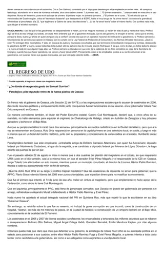 deben usarse en concordancia con el sustantivo. Cito a Don Salimoy, contratado por el Yepo para desatarugar a los empleados en estas rolas. Mi conspicuo
lexicólogo, abundando en el tema de números ordinales, dice cómo deben usarse: "La primera vez...", "El primer aniversario..." (siempre será en masculino el uso
de primer. Nunca en femenino, pues es el apócope de primero: la primera mujer; mi primera quincena…) "El primero en el curso..." En el artículo que os
mencionaba del Guash-angüer, critica el “decretazo dictatorial” que desapareció al IEEPO, habla el muy tarugo de “la primer teoría” (no conoce la gramática)
refiriéndose al pinochetazo a la 22, “que legitimaría a Gabino de cara a las elecciones” (…) y de “la tercer teoría” sobre el mismo hecho. Dos puntitos nada más,
que dibujan al excelso escribano.
GASOLINERAS.- Eso de que en las gasolineras los despachadores te roben, ya no es ninguna novedad. Lo hacen en todo el país y nadie dice nada, Profeco
algo se lleva de esta chinga a tu bolsillo, sin duda. Pero enterarte que en la gasolinera Fonapás, que es del gobierno, te encajen el diente, como que te enchila,
porque te dices, bueno ¿y ahora en quien chingaos voy a confiar? Dice la nota que en un operativo nacional de verificación a gasolineras, la Profeco sancionó a
64 estaciones de servicios que operan en Oaxaca por no cumplir con la Ley Federal de Protección al Consumidor y las Normas Oficiales Mexicanas. ¿Qué es
esto? Te entregan litros incompletos. Y esto, en Oaxaca de Juárez y municipios conurbados, por eso terminaron inmovilizando mangueras y bombas, destacando
la gasolinera del DIF y bueno, acaso todas las de la ciudad; sólo se salvaron las de mi cuate Manolo Rodríguez. Y es que, como te digo, en todos lados te atracan
y a mano armada sin que alguien haga algo. La Profeco siempre se disculpa con que esto de la vigilancia de los litros completos es cosa de la Secretaría de
Energía y cuando hay que hacer operativos, los vienen a hacer desde el DF. Previamente avisan a los empleados y estos a su vez lo comunican a los
gasolineros, con quienes tienen sus igualas mensuales, así que todo sale valiendo bolillo…. ABUR.
EL REGRESO DE URO
Categoría: Firmas | Publicado el Miércoles, 26 Agosto 2015 08:51 | Escrito por Julio Cesar Martínez Gandarillas
* Prueba superada, el regreso a clases con magisterio manso
* ¿De dónde el exagerado gasto de Samuel Gurrión?
* Paradójico; pide diputado retiro de la fuerza pública de Oaxaca
En franco reto al gobierno de Oaxaca, a la Sección 22 del SNTE y a las organizaciones sociales que lo acusan de asesinatos en 2006,
desvío de recursos públicos y enriquecimiento ilícito junto con quienes fueron funcionarios en su sexenio, el ex gobernador Ulises Ruiz
Ortiz reapareció en Oaxaca.
De manera coincidente también, el titular del Poder Ejecutivo estatal, Gabino Cué Monteagudo, declaró que, a cinco años de su
mandato, no halló elementos para enjuiciar al originario de Chalcatongo de Hidalgo, criado en Juchitán de Zaragoza y hoy próspero
ganadero y lechero en el Bajo Mixe.
Aunque su periplo mediático lo inició hace dos semanas, principalmente en medios radiofónicos en la Ciudad de México, pero que a la
vez se retransmiten en Oaxaca, Ruiz Ortiz reapareció en persona en la capital primero en una televisora local, en cable, y luego ni más
ni menos que en un hotel del Centro Histórico, junto con su propietario y concesionario de varias radios en el estado, Humberto López
Lena.
Paradigmático también que este empresario --entrañable amigo de Diódoro Carrasco Altamirano, con quien fue funcionario; diputado
federal por Movimiento Ciudadano, al que dio la espalda, y ex candidato a diputado federal por Morena de López Obrador--, le haya
abierto las puertas de par en par.
Fue el pasado sábado 22 de agosto ni más ni menos que a dos cuadras del plantón del magisterio en el zócalo, en que reapareció
URO; justo en el día también, casi a la misma hora, en que el senador Eviel Pérez Magaña y el responsable de la CDI en Oaxaca,
Jorge Toledo Luis efectuaban un acto masivo, mientras que en un municipio conurbado, el director de Liconsa, Héctor Pablo Ramírez,
llevaba a cabo su acostumbrado mitin de fin de semana.
¿Qué ha dicho Ruiz Ortiz en su largo y prolífico trajinar mediático? Que las coaliciones de izquierda no sirven para gobernar; que la
APPO, Flavio Sosa y demás líderes del 2006 eran puros chantajistas, que le pedían dinero para no masificar su movimiento.
Que fue el primero que intentó, el 14 de junio de ese año, meter en cintura al magisterio, pero que simplemente no hubo apoyo de la
Federación, como ahora lo tiene Cué Monteagudo.
Que en izquierda, principalmente el PRD, está llena de personajes corruptos; que Oaxaca no puede ser gobernada por personas sin
arraigo, refiriéndose a Alejandro Murat y defendiendo a Héctor Pablo Ramírez y Eviel Pérez.
Nada nuevo ha aportado el actual delegado nacional del PRI en Quintana Roo, más que repetir lo que le escribieron en su libro
“Gobernar Oaxaca”.
Sin embargo, su retahíla sobre lo que fue su sexenio, no incluyó la grave corrupción en que incurrió, como la construcción de un
hospital, “Sedna”, de más de mil millones de pesos, en la Ciudad de México; la construcción de un emporio lechero en el Bajo Mixe,
concretamente en la localidad de El Porvenir.
Los asesinatos en el 2006 y 2007 de líderes sociales y profesores; los encarcelados y torturados; los millones de pesos que se robaron
o desaparecieron Bulmaro Rito Salinas, Miguel Ángel Ortega Habib, González Bernabé, Emilio Mendoza Kaplan, por citar algunos
nombres.
Entonces queda más que claro que más que defender a su gobierno, la estrategia de Ulises Ruiz Ortiz es su avanzada política en el
estado para posicionar a sus cuadros, entre ellos Héctor Pablo Ramírez Puga y Eviel Pérez Magaña, a quienes intenta a toda costa
lanzar como candidatos a la gubernatura, así como a sus allegados como aspirantes a una diputación local.
 