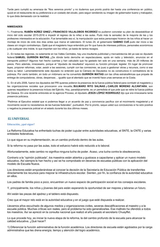 Tarde pero cumplió su amenaza de “Nos veremos pronto” y no dudemos que pronto podría dar hasta una conferencia en público,
quizá en el restaurante de su preferencia a un costado del zócalo, para seguir vendiendo su imagen de gobernador bueno y trabajador,
lo que dista demasiado con la realidad.
NIMIEDADES
1.- Finalmente, RUBÉN NÚÑEZ GINEZ y FRANCISCO VILLALOBOS RICÁRDEZ no pudieron concretar su plan de desestabilizar el
inicio del ciclo escolar 2015-2016 e impedir el regreso de la niñez a las aulas. Pudo más la sensatez de la mayoría de las y los
profesores interesados en la educación. Fue lamentable eso sí, la manipulación que estos personajes hicieron de los niños al hacer un
montaje de inicio de ciclo dos días antes que marca el calendario. El lunes 24, el gobernador GABINO CUÉ pudo dar inicio a las
clases sin ningún contratiempo. Ojalá que el magisterio haya entendido por fin que fuera de intereses políticos, personales económicos
y de cualquier otra índole, lo que importan son los niños; ya basta de tantos rezagos.
2.- En todas las regiones, no solamente en los Valles Centrales, hay una insultante publicidad y mercadotecnia del ya casi ex diputado
federal SAMUEL GURRIÓN MATÍAS. ¿De dónde tanto derroche en espectaculares, spots en radio y televisión, anuncios en el
transporte público? Algunos han hecho cuentas y han calculado que ha gastado tan solo en una semana, más de 20 millones de
pesos. Pero además, innecesario, porque el “diputado de resultados” equivocó su función principal, legislar. En lugar de promover
leyes, proponer reformas, votar, asistir a las sesiones, cumplir con las comisiones, se puso a gestionar obras y recursos, como si ese
fuera su labor. Lamentablemente este diputado no entendió que la Cámara de Diputados no es constructora ni combatidora de la
pobreza. Por cierto también, en todo un mitómano se ha convertido GURRIÓN MATÍAS con las cifras estratosféricas que propala de
entrega de computadoras, obras, despensas… igualito que el atentado que se inventó hace unas semanas en la Costa.
3.- En el año 2006, fueron los diputados del PRI quienes pidieron la presencia de la fuerza pública federal para combatir al magisterio y
las organizaciones sociales que provocaron una revuelta; BULMARO RITO SALINAS y CARLOS MORENO ALCÁNTARA, son
quienes respaldaron la presencia incluso del Ejército. Hoy, paradójicamente, es un perredista el que pide que se retire la fuerza pública
de Oaxaca. En una reciente entrevista en la agencia Proceso, el diputado JESÚS LÓPEZ RODRÍGUEZ dijo que era innecesaria tanta
presencia policiaca.
“Pedimos al Ejecutivo estatal que si podemos llegar a un acuerdo de paz y convivencia pacífica con el movimiento magisterial y el
movimiento social no necesitamos de las fuerzas federales”, puntualizó. Por lo pronto, saque usted sus conclusiones si ha sido positiva
o negativa la presencia policial en el estado durante los dos últimos meses.
Educación, ¿qué sigue?
La Reforma Educativa ha enfrentado luchas de poder cupular entre autoridades educativas, el SNTE, la CNTE y varias
entidades federativas.
Lo que sigue en su implementación, es un cambio profundo dentro de las aulas.
Si la reforma no pasa por las aulas, todo el esfuerzo habrá sido reducido a lo laboral.
Afortunadamente, este cambio no significa ninguna lucha de poder. Acaso, una lucha contra la obsolescencia.
Contrario a la “opinión publicada”, los maestros están abiertos y gustosos a capacitarse y aplicar un nuevo modelo
educativo. Así siempre lo han hecho y así se ha comprobado en decenas de escuelas públicas con la aplicación del
modelo de Escuela Nueva.
Los directores están empoderándose al conocer la decisión de la Secretaría de Educación Pública de transferirles
directamente los recursos para mejorar la infraestructura escolar. Sienten, por fin, la confianza de la autoridad educativa
en ellos.
Los padres de familia poco a poco, encuentran un nuevo espacio de participación social en los consejos escolares.
Y, principalmente, los niños y jóvenes del país están esperando la oportunidad de ser mejores y labrarse un futuro.
Ahí están las piezas del ajedrez y el tablero está dispuesto.
Creo que el mayor reto está en la autoridad educativa y en el juego que esté dispuesta a realizar.
Llevamos años escuchado de algunos medios y organizaciones civiles, severas descalificaciones al maestro y a la
escuela pública. Muchas críticas son reales, pero el problema ha sido generalizarlas. Ese maltrato ha ofendido a todos
los maestros. Así se apreció en la consulta nacional que realizó el año pasado el secretario Chuayffet.
Lo que procede hoy, es iniciar la nueva etapa de la reforma, la del cambio profundo de la escuela para alcanzar la
calidad educativa. ¿Qué hacer?
1) Diferenciar la función administrativa de la función académica. Los directores de escuela están agobiados por la carga
administrativa que les drena energía, tiempo y atención del logro académico.
 