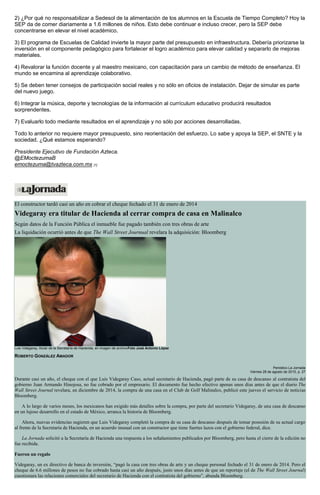 2) ¿Por qué no responsabilizar a Sedesol de la alimentación de los alumnos en la Escuela de Tiempo Completo? Hoy la
SEP da de comer diariamente a 1.6 millones de niños. Esto debe continuar e incluso crecer, pero la SEP debe
concentrarse en elevar el nivel académico.
3) El programa de Escuelas de Calidad invierte la mayor parte del presupuesto en infraestructura. Debería priorizarse la
inversión en el componente pedagógico para fortalecer el logro académico para elevar calidad y separarlo de mejoras
materiales.
4) Revalorar la función docente y al maestro mexicano, con capacitación para un cambio de método de enseñanza. El
mundo se encamina al aprendizaje colaborativo.
5) Se deben tener consejos de participación social reales y no sólo en oficios de instalación. Dejar de simular es parte
del nuevo juego.
6) Integrar la música, deporte y tecnologías de la información al currículum educativo producirá resultados
sorprendentes.
7) Evaluarlo todo mediante resultados en el aprendizaje y no sólo por acciones desarrolladas.
Todo lo anterior no requiere mayor presupuesto, sino reorientación del esfuerzo. Lo sabe y apoya la SEP, el SNTE y la
sociedad. ¿Qué estamos esperando?
Presidente Ejecutivo de Fundación Azteca.
@EMoctezumaB
emoctezuma@tvazteca.com.mx [1]
El constructor tardó casi un año en cobrar el cheque fechado el 31 de enero de 2014
Videgaray era titular de Hacienda al cerrar compra de casa en Malinalco
Según datos de la Función Pública el inmueble fue pagado también con tres obras de arte
La liquidación ocurrió antes de que The Wall Street Journual revelara la adquisición: Bloomberg
Luis Videgaray, titular de la Secretaría de Hacienda, en imagen de archivoFoto José Antonio López
ROBERTO GONZÁLEZ AMADOR
Periódico La Jornada
Viernes 28 de agosto de 2015, p. 27
Durante casi un año, el cheque con el que Luis Videgaray Caso, actual secretario de Hacienda, pagó parte de su casa de descanso al contratista del
gobierno Juan Armando Hinojosa, no fue cobrado por el empresario. El documento fue hecho efectivo apenas unos días antes de que el diario The
Wall Street Journal revelara, en diciembre de 2014, la compra de una casa en el Club de Golf Malinalco, publicó este jueves el servicio de noticias
Bloomberg.
A lo largo de varios meses, los mexicanos han exigido más detalles sobre la compra, por parte del secretario Videgaray, de una casa de descanso
en un lujoso desarrollo en el estado de México, arranca la historia de Bloomberg.
Ahora, nuevas evidencias sugieren que Luis Videgaray completó la compra de su casa de descanso después de tomar posesión de su actual cargo
al frente de la Secretaría de Hacienda, en un acuerdo inusual con un constructor que tiene fuertes lazos con el gobierno federal, dice.
La Jornada solicitó a la Secretaría de Hacienda una respuesta a los señalamientos publicados por Bloomberg, pero hasta el cierre de la edición no
fue recibida.
Fueron un regalo
Videgaray, un ex directivo de banca de inversión, “pagó la casa con tres obras de arte y un cheque personal fechado el 31 de enero de 2014. Pero el
cheque de 6.6 millones de pesos no fue cobrado hasta casi un año después, justo unos días antes de que un reportaje (el de The Wall Street Journal)
cuestionara las relaciones comerciales del secretario de Hacienda con el contratista del gobierno”, abunda Bloomberg.
 