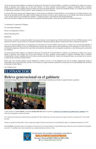 “En los documentos hechos públicos en la página de internet de la Secretaría de la Función Pública se establece con claridad que el cheque con el que se
liquidó la operación sería cobrado una vez que fuera liberada a mi favor, mediante escritura pública, la hipoteca constituida sobre el inmueble,
correspondiendo a la parte vendedora realizar los trámites necesarios para dicha liberación. A partir de la entrega del cheque, ya no dispuse de los recursos,
en espera de que concluyera el trámite notarial”, expuso Visegaray en su carta de respuesta.
La nota de Bloomberg menciona que Videgaray pagó su casa de descanso en Malinalco, Estado de México, con un cheque por 6.6 millones de pesos y tres
obras de arte que había recibido como regalo. También asegura que durante los meses en que el cheque estuvo sin ser cobrado, cuatro bancos de desarrollo
–cuyos consejos directivos son presididos por Videgaray–- otorgaron contratos a una empresa de Juan Armando Hinojosa.
Sobre estos dos puntos Vidgaray no hace mención en su respuesta a Bloomberg, dada a conocer por Hacienda a las 23:20 horas del jueves.
A continuación, la respuesta de Videgaray:
Sr. Carlos Manuel Rodríguez
Jefe de la corresponsalía en México
Agencia Bloomberg News
PRESENTE
El día de hoy, su medio de comunicación publicó una nota con relación a la investigación que realizó la Secretaría de la Función Pública respecto de una
operación de compra-venta que realicé en el municipio de Malinalco. Me gustaría expresar algunas consideraciones sobre el contenido de dicha nota.
Como ya lo mencioné públicamente, la investigación de la Secretaría de la Función Pública demostró que, en términos de la normatividad aplicable, la
operación fue hecha conforme a la ley. En dicha publicación mencioné que, durante toda mi carrera profesional, me he conducido en el marco de la ley y
con absoluta transparencia. Prueba de ello es que todos los documentos relacionados con la investigación son públicos y están abiertos para el escrutinio de
los ciudadanos.
En los documentos hechos públicos en la página de internet de la Secretaría de la Función Pública se establece con claridad que el cheque con el que se
liquidó la operación sería cobrado una vez que fuera liberada a mi favor, mediante escritura pública, la hipoteca constituida sobre el inmueble,
correspondiendo a la parte vendedora realizar los trámites necesarios para dicha liberación. A partir de la entrega del cheque, ya no dispuse de los recursos,
en espera de que concluyera el trámite notarial.
Reitero que, como servidores públicos, nuestra obligación es cumplir con la ley y con las obligaciones que ésta nos mandata, anteponiendo siempre el
interés público por el interés particular y privado. Así lo he hecho y lo seguiré haciendo, atendiendo los asuntos que son mi responsabilidad como Secretario
de Hacienda y Crédito Público.
Luis Videgaray Caso
Relevo generacional en el gabinete
El presidente Enrique Peña Nieto recompone con jóvenes su gabinete legal y ampliado para enfrentar la segunda mitad de su gobierno.
Eduardo Ortega
Enrique Peña Nieto realiza cambios en el gabinete a mitad de su sexenio. (Tomada de YouTube)
A punto de llegar a su Tercer Informe, el presidente Enrique Peña Nieto relanzó su gobierno y anunció ayer 10 cambios en su gabinete legal y ampliado, de los
cuales siete corresponden a secretarios de Estado.
Los 7 titulares de secretarías que cambiaron tenían en promedio 58.2 años, mientras que con los que asumieron los cargos es de 46.8, una reducción de 11.4 en la edad
promedio.
Además, de acuerdo con observadores, la nueva composición amplía el número de funcionarios con la posibilidad de aspirar a la candidatura presidencial en el 2018.
Desde Los Pinos, el presidente expuso que ha llegado el momento de “dar un renovado impulso a la gestión pública para acelerar las acciones en beneficio de las familias
mexicanas”. La ciudadanía, dijo, espera un gobierno muy comprometido para los próximos 3 años.
 