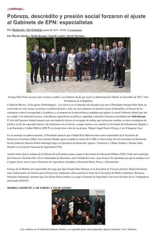 Pobreza, descrédito y presión social forzaron el ajuste
al Gabinete de EPN: especialistas
Por Redacción / Sin Embargo agosto 28, 2015 - 00:05h 17 Comentarios
Por Mayela Sánchez, Shaila Rosagel, Xanath Lastiri y David Martínez
Enrique Peña Nieto anunció ayer el mayor cambio a su Gabinete desde que inició su administración federal, en diciembre de 2012. Foto:
Presidencia de la República
Ciudad de México, 28 de agosto (SinEmbargo).– Los relevos en el Gabinete oficializados ayer por el Presidente Enrique Peña Nieto no
resolverán las crisis social, económica y política del país y sólo son una respuesta a la presión social, al descrédito, al fracaso de las
estrategias contra la inseguridad y la pobreza, y al aumento de la desconfianza ciudadana que padece el actual Gobierno federal que aún
no cumple ni la mitad del sexenio, coincidieron especialistas en política, seguridad y derechos humanos consultados por SinEmbargo.
El Jefe del Ejecutivo federal anunció ayer una tanda de relevos en su equipo de trabajo que incluyeron cambios en áreas estratégicas de
política social, de seguridad interna y de relaciones con el exterior, aunque mantuvo sin cambios la Secretaría de Gobernación (Segob) y
la de Hacienda y Crédito Público (SHCP), en donde tiene a dos de sus pilares: Miguel Ángel Osorio Chong y Luis Videgaray Caso.
En un mensaje en cadena nacional, el Presidente anunció que Claudia Ruiz Massieu entra como responsable de la Secretaría de
Relaciones Exteriores (SRE); José Antonio Meade, quien ocupaba la cartera de la SRE es ahora titular de la la Secretaría de Desarrollo
Social (Sedesol); Rosario Robles Berlanga llega a la Secretaría de Desarrollo Agrario, Territorial y Urbano (Sedatu) y Renato Sales
Heredia a la Comisión Nacional de Seguridad (CNS).
Aurelio Nuño dejó la Jefatura de la Oficina de la Presidencia para ocupar la Secretaría de Educación Pública (SEP); Nuño será sustituido
por Francisco Guzmán Ortiz. El ex Gobernador de Querétaro, José Calzada Rovirosa, cuya licencia fue aprobada ayer por la mañana en el
Congreso local, será el nuevo Secretario de Agricultura, Ganadería, Desarrollo Rural, Pesca y Alimentación.
Enrique de la Madrid será responsable del cargo que dejó Claudia Ruiz Massieu en la Secretaría de Turismo (Sectur); Rafael Pacchiano,
antes Subsecretario de Gestión para la Protección Ambiental, ahora asumirá al frente de la Secretaría de Medio Ambiente y Recursos
Naturales (Semarnat), mientras que José Reyes Baeza tendrá a su cargo el Instituto de Seguridad y Servicios Sociales de los Trabajadores
del Estado (ISSSTE).
MEDIDA COSMÉTICA: DE FORMA Y NO DE FONDO
Los cambios en el Gabinete tardaron mucho y se esperaba gente más preparada, dijeron analistas. Foto: Notimex
 