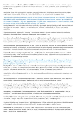 La académica Ivonne Acuña Murillo, de la Universidad Iberoamericana, consideró que los cambios –anunciados a unos días de que el
Presidente rinda su Tercer Informe de Gobierno–son un intento de responder a la presión social ante la falta de resultados esperados del
Gobierno federal.
La politóloga hizo un símil entre los cambios anunciados ayer por el Presidente de la República y los que recientemente hizo Miguel
Ángel Mancera Espinosa, Jefe de Gobierno del Distrito Federal (GDF), a los que consideró más de forma que de fondo.
“Pareciera que es solamente para intentar superar la crisis política, recuperar credibilidad en la ciudadanía. Pero no son
esos movimientos lo que va a aumentar la confianza en la ciudadanía, sino los resultados, y si estos personajes no dan
los resultados esperados va a salir peor, porque entonces va a parecer una medida cosmética y no una cuestión de fondo
que permita sacar al país de las diversas crisis en las que está”, expuso.
Consideró que cambios como el enroque de José Antonio Meade, de la Secretaría de Relaciones Exteriores a la de Desarrollo Social, son
más políticos que estructurales, y hacen ver a los funcionarios como “multitareas”, en áreas donde, por el contrario, se requieren
especialistas.
“Esperaríamos gente más preparada en el gabinete […] se tardó mucho en tomar la decisión, hubiéramos pensado que iba a ser una
decisión bien estructurada y buscar a los mejores personajes para estar en el gabinete”, dijo.
Sobre el caso de Rosario Robles Berlanga, consideró que era una “salida anunciada” y recordó escándalos en los que se vio involucrada,
como el presunto uso de programas sociales con fines electorales en Veracruz o cuando declaró que la instancia a su cargo no apoyaría a
familias con más de tres hijos, al considerar que la procreación era vista como una forma de obtener más recursos públicos.
En las últimas semanas, su gestión fue cuestionada tras darse a conocer las más recientes mediciones del Consejo Nacional de Evaluación
de la Política de Desarrollo Social (Coneval), que mostraron un aumento de casi dos millones de personas pobres, así como nulos avances
en el combate a la carencia alimentaria, objetivo del programa insignia de la Sedesol, la Cruzada Nacional contra el Hambre.
Respecto a la permanencia de Miguel Ángel Osorio Chong y Luis Videgaray Caso en sus respectivas carteras, expuso que si bien son
funcionarios cuyo trabajo ha sido cuestionado ante las crisis por las que atraviesa el país, su permanencia en sus cargos demuestra que
siguen siendo los hombres fuertes del Presidente.
“Desde el principio y en estos tres años, el Presidente sí ha mandado un mensaje muy claro de que son sus dos torres
[Osorio Chong y Videgaray Caso] y no los quiere mover, y que justamente son inamovibles y que en ellos basa gran
parte de su proyecto de gobierno”, dijo.
Otra dependencia en la que no hubo cambios fue la Secretaría de Comunicaciones y Transportes (SCT), encabezada por Gerardo Ruiz
Esparza, pese a la polémica por la abrupta cancelación del tren México-Querétaro o el escándalo de los audios filtrados que involucrarían
a directivos de la empresa Obrascón Huarte Lain y servidores públicos –incluido él– en posibles actos de corrupción.
Acuña Murillo, escéptica, dijo que aún queda por ver si los cambios anunciados son suficientes para darle una nueva cara a lo que resta
del sexenio.
“Si no, probablemente, con decisiones desafortunadas, cambiar a un Secretario de ramo no supone un avance si no tiene la experiencia
previa y entonces el mensaje que Presidencia va a pasar [será] otra vez un error en cuanto a expectativas”, advirtió.
En tanto, sobre la sustitución de Monte Alejandro Rubido García por Renato Sales Heredia al frente de la Comisión Nacional de
Seguridad (CNS), Francisco Rivas Rodríguez, director del Observatorio Nacional Ciudadano, consideró que la salida del primero fue el
costo a pagar por la fuga del capo Joaquín Guzmán Loera, “El Chapo”, de un penal de máxima seguridad el pasado 11 de julio.
Bajo esa lógica, cuestionó que sólo se hubiera responsabilizado a Rubido García cuando también fue responsabilidad del Centro de
Investigación y Seguridad Nacional (Cisen), cuyo titular, Carlos Imaz, no ha recibido una sanción por ese hecho.
La salida de Rubido García es el segundo cambio que ha hecho el Presidente en su gabinete de seguridad. El primero fue la sustitución de
Jesús Murillo Karam por Arely Gómez en la Procuraduría General de la República (PGR), el 25 febrero pasado.
Al respecto, Rivas Rodríguez dijo que la Secretaría de la Defensa Nacional (Sedena) también pudo haber sido objeto de cambios, por los
problemas que ha tenido relacionados con el exceso del uso de la fuerza y violaciones graves a derechos humanos.
El director del OBC hizo hincapié en que la salida de Rubido García no significa necesariamente que la CNS no ha funcionado para
atender el problema de inseguridad en el país, toda vez que éste no es únicamente responsabilidad de la Federación, sino también de los
estados, y que ha sido ahí donde se ha fallado.
 