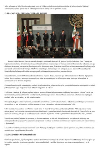 Sobre la llegada de Sales Heredia, quien desde enero de 2014 se venía desempeñando como titular de la Coordinación Nacional
Antisecuestro, destacó que ha sido un hábil negociador en su trabajo con los gobiernos locales.
EL FRACASO DE LA CRUZADA CONTRA EL HAMBRE
Rosario Robles Berlanga fue relevada de la Sedesol y enviada a la Secretaria de Agrario Territoral y Urbano. Foto: Cuartoscuro
Especialistas en el tema de la alimentación y combate a la pobreza aseguraron que la Cruzada contra el Hambre no fue suficiente para que
el número de personas con carencias disminuyera en los últimos tres años. De acuerdo con el Coneval, éstos aumentaron 2 millones en lo
que va de la administración de Enrique Peña Nieto. Sin embargo, plantearon que con la llegada de José Antonio Meade en lugar de
Rosario Robles Berlanga podría haber un cambio en la política social que contribuya con este objetivo.
Enrique Cárdenas, vocero del Centro de Estudios Espinosa Yglesias (Ceey), reconoció que la Cruzada Contra el Hambre, el programa
insigne para el combate a la pobreza, no cumplió con todas las metas durante los primeros tres años, por lo que debe mejorar la
coordinación de los diversos programas.
El especialista dijo que la estrategia para combatir la pobreza no debe enfocarse sólo en las carencias alimentarias, sino también en toda la
pobreza extrema y que “la política social debe ser una política de Estado”.
Explicó que “nos debe de indignar que haya pobreza, pero nos debe de indignar más que en México haya pobreza extrema”, por lo que
recomendó a Secretaría de Desarrollo Social (Sedesol), ahora a cargo de José Antonio Meade, realizar una cobertura más amplia para
combatir todas las carencias y no sólo las alimentarias.
Por su parte, Rogelio Gómez Hermosillo, coordinador del colectivo Acción Ciudadana Frente a la Pobreza, consideró que la Cruzada no
fue suficiente ya que “se requieren medidas pensadas en torno a las mejores prácticas internacionales”, dijo.
Sobre la experiencia que tiene José Antonio Meade como ex titular de la Secretaría de Hacienda y Crédito Público puede ser buena
noticia ya que “eso le permite tener una visión más globalizadora y puede beneficiar la función de la Secretaría de Desarrollo Social para
que no sea la única y para que no se enfoque sólo en 7 millones de personas cuando la problemática abarca a muchos más”, comentó.
Recordó que Acción Ciudadana ha propuesto en diversas ocasiones, no sólo a la Sedesol sino a los tres órdenes de gobierno, una
estrategia de Estado y dijo que “lo que estamos proponiendo es enfocar las políticas económicas con objetivos claros para reducir pobreza
y desigualdad”.
Los cambios “tendrán que verse en cambio del Gasto Público y en el Paquete Económico que sea aprobado; una política económica que
sea incluyente”, agregó Gomez Hermosillo.
NEGOCIADORES Y NO ESPECIALISTAS
Gustavo López Montiel, experto en partidos políticos del Instituto Tecnológico de Estudios Superiores de Monterrey (ITESM), opinó que
los cambios realizados al gabinete responden a la necesidad de darle viabilidad al gobierno pero a través de negociadores y no de
expertos.
 