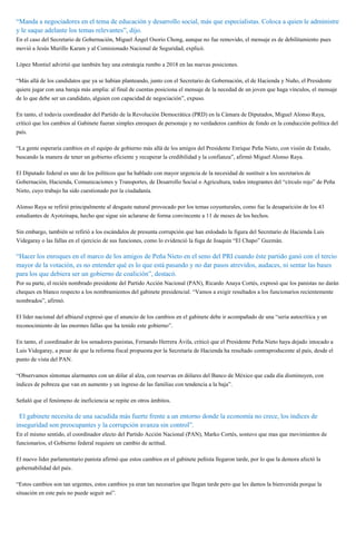 “Manda a negociadores en el tema de educación y desarrollo social, más que especialistas. Coloca a quien le administre
y le saque adelante los temas relevantes”, dijo.
En el caso del Secretario de Gobernación, Miguel Ángel Osorio Chong, aunque no fue removido, el mensaje es de debilitamiento pues
movió a Jesús Murillo Karam y al Comisionado Nacional de Seguridad, explicó.
López Montiel advirtió que también hay una estrategia rumbo a 2018 en las nuevas posiciones.
“Más allá de los candidatos que ya se habían planteando, junto con el Secretario de Gobernación, el de Hacienda y Nuño, el Presidente
quiere jugar con una baraja más amplia: al final de cuentas posiciona el mensaje de la necedad de un joven que haga vínculos, el mensaje
de lo que debe ser un candidato, alguien con capacidad de negociación”, expuso.
En tanto, el todavía coordinador del Partido de la Revolución Democrática (PRD) en la Cámara de Diputados, Miguel Alonso Raya,
criticó que los cambios al Gabinete fueran simples enroques de personaje y no verdaderos cambios de fondo en la conducción política del
país.
“La gente esperaría cambios en el equipo de gobierno más allá de los amigos del Presidente Enrique Peña Nieto, con visión de Estado,
buscando la manera de tener un gobierno eficiente y recuperar la credibilidad y la confianza”, afirmó Miguel Alonso Raya.
El Diputado federal es uno de los políticos que ha hablado con mayor urgencia de la necesidad de sustituir a los secretarios de
Gobernación, Hacienda, Comunicaciones y Transportes, de Desarrollo Social o Agricultura, todos integrantes del “círculo rojo” de Peña
Nieto, cuyo trabajo ha sido cuestionado por la ciudadanía.
Alonso Raya se refirió principalmente al desgaste natural provocado por los temas coyunturales, como fue la desaparición de los 43
estudiantes de Ayotzinapa, hecho que sigue sin aclararse de forma convincente a 11 de meses de los hechos.
Sin embargo, también se refirió a los escándalos de presunta corrupción que han enlodado la figura del Secretario de Hacienda Luis
Videgaray o las fallas en el ejercicio de sus funciones, como lo evidenció la fuga de Joaquín “El Chapo” Guzmán.
“Hacer los enroques en el marco de los amigos de Peña Nieto en el seno del PRI cuando éste partido ganó con el tercio
mayor de la votación, es no entender qué es lo que está pasando y no dar pasos atrevidos, audaces, ni sentar las bases
para los que debiera ser un gobierno de coalición”, destacó.
Por su parte, el recién nombrado presidente del Partido Acción Nacional (PAN), Ricardo Anaya Cortés, expresó que los panistas no darán
cheques en blanco respecto a los nombramientos del gabinete presidencial. “Vamos a exigir resultados a los funcionarios recientemente
nombrados”, afirmó.
El líder nacional del albiazul expresó que el anuncio de los cambios en el gabinete debe ir acompañado de una “seria autocrítica y un
reconocimiento de las enormes fallas que ha tenido este gobierno”.
En tanto, el coordinador de los senadores panistas, Fernando Herrera Ávila, criticó que el Presidente Peña Nieto haya dejado intocado a
Luis Videgaray, a pesar de que la reforma fiscal propuesta por la Secretaría de Hacienda ha resultado contraproducente al país, desde el
punto de vista del PAN.
“Observamos síntomas alarmantes con un dólar al alza, con reservas en dólares del Banco de México que cada día disminuyen, con
índices de pobreza que van en aumento y un ingreso de las familias con tendencia a la baja”.
Señaló que el fenómeno de ineficiencia se repite en otros ámbitos.
“El gabinete necesita de una sacudida más fuerte frente a un entorno donde la economía no crece, los índices de
inseguridad son preocupantes y la corrupción avanza sin control”.
En el mismo sentido, el coordinador electo del Partido Acción Nacional (PAN), Marko Cortés, sostuvo que mas que movimientos de
funcionarios, el Gobierno federal requiere un cambio de actitud.
El nuevo líder parlamentario panista afirmó que estos cambios en el gabinete peñista llegaron tarde, por lo que la demora afectó la
gobernabilidad del país.
“Estos cambios son tan urgentes, estos cambios ya eran tan necesarios que llegan tarde pero que les damos la bienvenida porque la
situación en este país no puede seguir así”.
 
