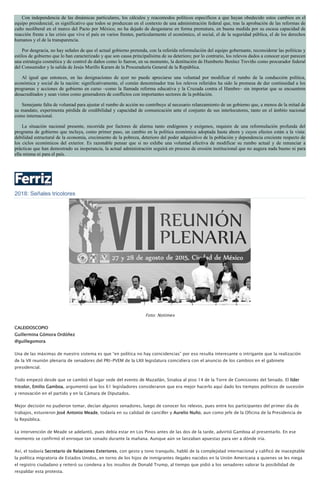 Con independencia de las dinámicas particulares, los cálculos y reacomodos políticos específicos a que hayan obedecido estos cambios en el
equipo presidencial, es significativo que todos se produzcan en el contexto de una administración federal que, tras la aprobación de las reformas de
cuño neoliberal en el marco del Pacto por México, no ha dejado de desgastarse en forma prematura, en buena medida por su escasa capacidad de
reacción frente a las crisis que vive el país en varios frentes, particularmente el económico, el social, el de la seguridad pública, el de los derechos
humanos y el de la transparencia.
Por desgracia, no hay señales de que el actual gobierno pretenda, con la referida reformulación del equipo gobernante, reconsiderar las políticas y
estilos de gobierno que lo han caracterizado y que son causa principalísima de su deterioro; por lo contrario, los relevos dados a conocer ayer parecen
una estrategia cosmética y de control de daños como lo fueron, en su momento, la destitución de Humberto Benítez Treviño como procurador federal
del Consumidor y la salida de Jesús Murillo Karam de la Procuraduría General de la República.
Al igual que entonces, en las designaciones de ayer no puede apreciarse una voluntad por modificar el rumbo de la conducción política,
económica y social de la nación: significativamente, el común denominador tras los relevos referidos ha sido la promesa de dar continuidad a los
programas y acciones de gobierno en curso –como la llamada reforma educativa y la Cruzada contra el Hambre– sin importar que se encuentren
desacreditados y sean vistos como generadores de conflictos con importantes sectores de la población.
Semejante falta de voluntad para ajustar el rumbo de acción no contribuye al necesario relanzamiento de un gobierno que, a menos de la mitad de
su mandato, experimenta pérdida de credibilidad y capacidad de comunicación ante el conjunto de sus interlocutores, tanto en el ámbito nacional
como internacional.
La situación nacional presente, recorrida por factores de alarma tanto endógenos y exógenos, requiere de una reformulación profunda del
programa de gobierno que incluya, como primer paso, un cambio en la política económica adoptada hasta ahora y cuyos efectos están a la vista:
debilidad estructural de la economía, crecimiento de la pobreza, deterioro del poder adquisitivo de la población y dependencia creciente respecto de
los ciclos económicos del exterior. Es razonable pensar que si no exhibe una voluntad efectiva de modificar su rumbo actual y de renunciar a
prácticas que han demostrado su inoperancia, la actual administración seguirá en proceso de erosión institucional que no augura nada bueno ni para
ella misma ni para el país.
2018: Señales tricolores
Foto: Notimex
CALEIDOSCOPIO
Guillermina Gómora Ordóñez
@guillegomora
Una de las máximas de nuestro sistema es que “en política no hay coincidencias” por eso resulta interesante o intrigante que la realización
de la VII reunión plenaria de senadores del PRI-PVEM de la LXII legislatura coincidiera con el anuncio de los cambios en el gabinete
presidencial.
Todo empezó desde que se cambió el lugar sede del evento de Mazatlán, Sinaloa al piso 14 de la Torre de Comisiones del Senado. El líder
tricolor, Emilio Gamboa, argumentó que los 61 legisladores consideraron que era mejor hacerlo aquí dado los tiempos políticos de sucesión
y renovación en el partido y en la Cámara de Diputados.
Mejor decisión no pudieron tomar, decían algunos senadores, luego de conocer los relevos, pues entre los participantes del primer día de
trabajos, estuvieron José Antonio Meade, todavía en su calidad de canciller y Aurelio Nuño, aun como jefe de la Oficina de la Presidencia de
la República.
La intervención de Meade se adelantó, pues debía estar en Los Pinos antes de las dos de la tarde, advirtió Gamboa al presentarlo. En ese
momento se confirmó el enroque tan sonado durante la mañana. Aunque aún se lanzaban apuestas para ver a dónde iría.
Así, el todavía Secretario de Relaciones Exteriores, con gesto y tono tranquilo, habló de la complejidad internacional y calificó de inaceptable
la política migratoria de Estados Unidos, en torno de los hijos de inmigrantes ilegales nacidos en la Unión Americana a quienes se les niega
el registro ciudadano y reiteró su condena a los insultos de Donald Trump, al tiempo que pidió a los senadores valorar la posibilidad de
respaldar esta protesta.
 