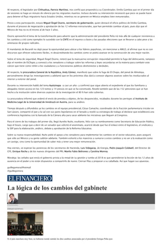 Al respecto, el legislador por Chihuahua, Patricio Martínez, nos confió que propondrá a su Coordinador, Emilio Gamboa que en el primer día
de sesiones se haga un minuto de silencio por los migrantes muertos. Incluso durante su intervención reconoció que poco se puede hacer
para detener el flujo migratorio hacia Estados Unidos, mientras no se generen en México empleos bien remunerados.
Previo a esta participación, estuvo Miguel Ángel Osorio, secretario de gobernación, quien destacó el oficio político de Emilio Gamboa,
durante el proceso de negociación y aprobación de las 12 reformas estructurales, que han permitido cambiar al país, pues dijo que el
México de hoy no es el mismo al de hace 3 años.
Osorio aprovechó el tema de la transformación para advertir que la administración del presidente Peña irá más allá de cualquier resistencia a
los cambios y citó como ejemplos lo sucedido con la CNTE en el regreso a clases y las pasadas elecciones que se llevaron a cabo pese a las
amenazas de grupos radicales.
El mandamás de Bucareli no dejó pasar la oportunidad para ubicar a los líderes populistas, sin mencionar a AMLO, al afirmar que no es con
discursos que ofrecen soluciones fáciles, ni desacreditando los cambios como se podrá avanzar en la construcción de una mejor nación.
Sobre el tema de seguridad, Miguel Ángel Osorio, reiteró que la mancuerna corrupción-impunidad permitió la fuga del delincuente, tampoco
dijo el nombre de ElChapo, y convocó a los senadores a trabajar sobre las reformas y leyes secundarias en la materia para combatir este
cáncer que tiene como rehén a los ciudadanos y a funcionarios públicos deshonestos y desleales.
Al respecto, la procuradora General de la República, Arely Gómez, manifestó que sobre la fuga de El Chapo, del penal de Almoloya,
personalmente dirige las investigaciones y adelantó que en los próximos días dará a conocer algunos avances sobre los involucrados al
interior y exterior del penal.
Durante su intervención habló del tema Ayotzinapa -a casi un año- y confirmó que sigue abierto el expediente al que los familiares y
abogados tienen acceso en los 123 tomos y 14 anexos en que se ha constituido. Reveló también que de las 152 peticiones que se han
hecho a la institución sobre diversos aspectos de la investigación el 80 % han sido cubiertas.
La procuradora informó que ordenó el envío de prendas y objetos, de los desparecidos, recabados durante los peritajes al Instituto de
Medicina Legal de la Universidad de Innsbruck en Austria, para su análisis.
Tiempo después y difundidos ya los cambios en el equipo presidencial, César Camacho, coordinador de la fracción parlamentaria tricolor en
San Lázaro, compartió el pan y la sal con sus pares legislativos en el Senado y reveló su estrategia de trabajo al declarar que establecerá una
conferencia legislativa con la bancada de la Cámara alta para sacar adelante las iniciativas que lleguen al Congreso.
Para el cierre de los trabajos del primer día, llegó Aurelio Nuño, exultante, feliz con su nombramiento como Secretario de Educación Pública,
bajo el brazo, cargo que a decir de un senador que solicitó el anonimato, acarició desde que fue el enlace entre el legislativo, el sindicato y
la SEP para la elaboración, análisis, debate y aprobación de la Reforma Educativa.
Sobre su nueva responsabilidad, Nuño pidió el apoyo a los senadores para implementar los cambios en el sector educativo, pues aseguró
que sólo así México y su gente saldrán adelante. También exhortó a los maestros a sumarse a estos cambios y no ver a la evaluación como
un castigo, sino como la oportunidad de saber más y tener una mejor remuneración.
Hoy viernes, se esperan las ponencias de los secretarios de Hacienda, Luis Videgaray, de Energía, Pedro Joaquín Coldwell, del Director de
CFE, Enrique Rocha y de los nuevos dirigentes del PRI, Manlio Fabio Beltrones y Carolina Monroy.
Moraleja: las señales que envía el gobierno priista a la mitad de su gestión y rumbo al 2018 es que aprendieron la lección de los 12 años de
ausencia en el poder y no están dispuestos a compartirlo de nuevo. Cierran filas y preparan a su caballada. Así que hagan sus apuestas.
guillegomora@hotmail
@guillegomora
La lógica de los cambios del gabinete
Coordenadas
ENRIQUE QUINTANA
Si el país marchara muy bien, no hubieran tenido sentido los diez cambios anunciados por el presidente Enrique Peña ayer.
 