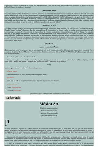papel efectivo, discreto, en Hacienda, en la parte final del calderonismo. Como nota de humor podría añadirse que finalmente fue atendido el reclamo
de Murillo Karam: lo mandaron a descansar.
Las subastas de dólares
Uno de los temas que serán abordados en el Senado al reanudarse las sesiones normales será el de las subastas de dólares del Banco de México. El
senador Mario Delgado opina que los dólares subastados hasta ahora, no alcanzan a revertir la depreciación y disminuyen las reservas. De acuerdo al
último reporte del Banxico, las reservas han disminuido de 198 mil 320 mdd en abril, a 188 mil 347 mdd hasta el 14 de agosto de 2015. ¡Son 10 mil
millones de dólares menos, o casi! El ex secretario de Finanzas del gobierno perredista de la capital, opina que la Comisión de Cambios y el Banxico,
debe explicar bajo qué criterios llega a la determinación de intervenir en el mercado cambiario por medio de subastas; cómo define los montos, y si el
resultado de estas medidas preventivas arroja los resultados esperados en la economía del país’’.
Automóviles sin llave
Vaya dolor de cabeza que tiene un grupo de los principales fabricantes de automóviles: BMW, Daimler, Fiat Chrysler, Ford, General Motors, Honda,
Hyundai, Nissan, Toyota y Volkswagen. Han sido demandados por 28 consumidores en Estados Unidos por ocultar supuestamente los riesgos de
intoxicación por monóxido de carbono en más de cinco millones de vehículos equipados con sistemas de arranque sin llave. ¡Caray! Y se considera
hasta hoy un gran avance de la industria. De acuerdo a la demanda presentada en un tribunal federal de Los Ángeles, el monóxido de carbono se
emite cuando los conductores abandonan sus vehículos en funcionamiento después de llevarse la llave electrónica con ellos, con la creencia
‘‘errónea’’ de que los motores se apagarán. ‘Los 28 demandantes, dice un comunicado de prensa, señalaron que esta situación puede ocasionar
lesiones o provocar la muerte a las personas que inhalen dicho monóxido de carbono y aseguraron que estos casos podrían haber provocado trece
defunciones en el país. Ufff!!!
@Vox Populi
Asunto: Los dueños de México
¿Podrían explicar a los ‘‘gobernantes’’ que no son dueños del país ni de la ciudad, y que hay diferencia entre mandatario y mandante? En La
Jornadadel 27 sobre el desnivel Mixcoac: ‘‘Las autoridades ofrecieron mantener el diálogo, PERO NO NEGOCIAR’’. ¿Entonces p´a qué?, como
diría el compadre Chano.
Álvaro Carlos Aldama y Luebbert/Distrito Federal
R: Es que en la práctica sí son dueños del país. A ver: ¿cuándo ha dejado Salinas de Gortari de ser uno de los dueños de México? ¿Y Calderón? Y
quiere volver a la barra libre, perdón a Los Pinos. Los equivocados somos 110 millones de mexican@s.
Tuits
Inyectan al peso. Y no se cura. Son virus demasiado resistentes.
@Margo_Glantz
Si Carmen Salinas va a Cultura, propongo a Mausán para el Conacyt.
@elcalamar
A esta hora ya ando en el cajero automático por si depositan la quincena cinco días antes.
@Cuacharaswey
Twitter: @galvanochoa
FaceBook: galvanochoa
galvanochoa@gmail.com • Foro:http://elforomexico.com/encuestas/
México SA
Cambios para no cambiar
El ministro inamovible
Gabinete: fichas quemadas
CARLOS FERNÁNDEZ-VEGA
Para mover a México el inquilino de Los Pinos recurrió al viejo truco de modificar todo para no alterar nada, pues cree que con el reacomodo (o
permuta, si se prefiere) de las mismas fichas quemadas el problema se resuelve. Y en este sentido de nueva cuenta perdió la oportunidad de corregir y
hacer algo positivo, ya que ni lejanamente consideró uno de los cambios reales más urgentes para el país, es decir, la remoción delministro del (d)
daño, quien se ha convertido en un verdadero lastre para el desarrollo nacional.
Ninguno de los integrantes del gabinetazo peñanietista ha brillado, salvo por sus excesos y resbalones a lo largo de la primera mitad de la actual
administración. A tres años de distancia, ni uno solo registra los buenos resultados tangibles ofrecidos por el inquilino de Los Pinos en el arranque
sexenal. Eso sí, todos le salen debiendo al país, y en qué proporción, pero si de adeudo se trata Luis Videgaray no tiene parangón.
El virrey de Malinalco se queda, pero el inquilino de Los Pinos decidió movera Rosario Robles, quien no dio una en lo que el gobierno
denomina política social, a menos que 3.5 millones adicionales de pobres por ingreso sea unbuen resultado tangible. Entonces, ¿qué puede esperarse
 