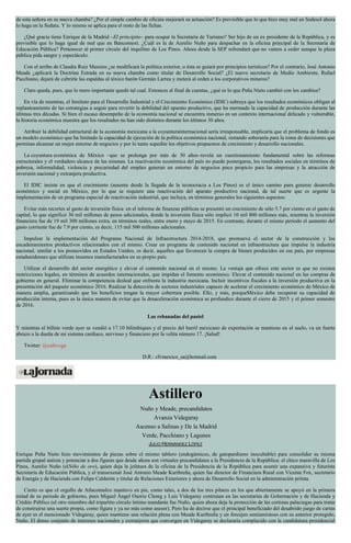 de esta señora en su nueva chamba? ¿Por el simple cambio de oficina mejorará su actuación? Es previsible que lo que hizo muy mal en Sedesol ahora
lo haga en la Sedatu. Y lo mismo se aplica para el resto de las fichas.
¿Qué gracia tiene Enrique de la Madrid –El principito– para ocupar la Secretaría de Turismo? Ser hijo de un ex presidente de la República, y es
previsible que lo haga igual de mal que en Bancomext. ¿Cuál es la de Aurelio Nuño para despachar en la oficina principal de la Secretaría de
Educación Pública? Pertenecer al primer círculo del inquilino de Los Pinos. Ahora desde la SEP refrendará que no vamos a ceder aunque la plaza
pública pida sangre y espectáculo.
Con el arribo de Claudia Ruiz Massieu ¿se modificará la política exterior, o ésta se guiará por principios turísticos? Por el contrario, José Antonio
Meade ¿aplicará la Doctrina Estrada en su nueva chamba como titular de Desarrollo Social? ¿El nuevo secretario de Medio Ambiente, Rafael
Pacchiano, dejará de cubrirle las espaldas al tóxico barón Germán Larrea y meterá al orden a los corporativos mineros?
Claro queda, pues, que lo mero importante quedó tal cual. Entonces al final de cuentas, ¿qué es lo que Peña Nieto cambió con los cambios?
En vía de mientras, el Instituto para el Desarrollo Industrial y el Crecimiento Económico (IDIC) subraya que los resultados económicos obligan al
replanteamiento de las estrategias a seguir para revertir la debilidad del aparato productivo, que ha mermado la capacidad de producción durante las
últimas tres décadas. Si bien el escaso desempeño de la economía nacional se encuentra inmerso en un contexto internacional delicado y vulnerable,
la historia económica muestra que los resultados no han sido distintos durante los últimos 30 años.
Atribuir la debilidad estructural de la economía mexicana a la coyunturainternacional sería irresponsable, implicaría que el problema de fondo es
un modelo económico que ha limitado la capacidad de ejecución de la política económica nacional, restando soberanía para la toma de decisiones que
permitan alcanzar un mejor entorno de negocios y por lo tanto supedite los objetivos propuestos de crecimiento y desarrollo nacionales.
La coyuntura económica de México –que se prolonga por más de 30 años–revela un cuestionamiento fundamental sobre las reformas
estructurales y el verdadero alcance de las mismas. La reactivación económica del país no puede postergarse, los resultados sociales en términos de
pobreza, informalidad, violencia y precariedad del empleo generan un entorno de negocios poco propicio para las empresas y la atracción de
inversión nacional y extranjera productiva.
El IDIC insiste en que el crecimiento (ausente desde la llegada de la tecnocracia a Los Pinos) es el único camino para generar desarrollo
económico y social en México, por lo que se requiere una reactivación del aparato productivo nacional, de tal suerte que es urgente la
implementación de un programa especial de reactivación industrial, que incluya, en términos generales los siguientes aspectos:
Evitar más recortes al gasto de inversión física: en el informe de finanzas públicas se presentó un crecimiento de sólo 5.7 por ciento en el gasto de
capital, lo que significó 30 mil millones de pesos adicionales, donde la inversión física sólo implicó 10 mil 800 millones más, mientras la inversión
financiera fue de 19 mil 300 millones extra, en términos reales, entre enero y mayo de 2015. En contraste, durante el mismo periodo el aumento del
gasto corriente fue de 7.9 por ciento, es decir, 115 mil 500 millones adicionales.
Impulsar la implementación del Programa Nacional de Infraestructura 2014-2018, que promueva el sector de la construcción y los
encadenamientos productivos relacionados con el mismo. Crear un programa de contenido nacional en infraestructura que impulse la industria
nacional, similar a los promovidos en Estados Unidos, es decir, aquellos que favorecen la compra de bienes producidos en ese país, por empresas
estadunidenses que utilizan insumos manufacturados en su propio país.
Utilizar el desarrollo del sector energético y elevar el contenido nacional en el mismo. La ventaja que ofrece este sector es que no existen
restricciones legales, en términos de acuerdos internacionales, que impidan el fomento económico. Elevar el contenido nacional en las compras de
gobierno en general. Eliminar la competencia desleal que enfrenta la industria mexicana. Incluir incentivos fiscales a la inversión productiva en la
presentación del paquete económico 2016. Realizar la detección de sectores industriales capaces de acelerar el crecimiento económico de México de
manera amplia, garantizando que los beneficios tengan la mayor cobertura posible. Ello, y más, porqueMéxico debe recuperar su capacidad de
producción interna, pues es la única manera de evitar que la desaceleración económica se profundice durante el cierre de 2015 y el primer semestre
de 2016.
Las rebanadas del pastel
Y mientras el billete verde ayer se vendió a 17.10 bilimbiques y el precio del barril mexicano de exportación se mantiene en el suelo, va un fuerte
abrazo a la dueña de mi sistema cardiaco, nervioso y financiero por la velita número 17. ¡Salud!
Twitter: @cafevega
D.R.: cfvmexico_sa@hotmail.com
Astillero
Nuño y Meade, precandidatos
Avanza Videgaray
Ascenso a Salinas y De la Madrid
Verde, Pacchiano y Lagunes
JULIO HERNÁNDEZ LÓPEZ
Enrique Peña Nieto hizo movimientos de piezas sobre el mismo tablero (endogámicos, de gatopardismo inocultable) para consolidar su misma
partida grupal autista y potenciar a dos figuras que desde ahora son virtuales precandidatos a la Presidencia de la República: el chico maravilla de Los
Pinos, Aurelio Nuño (elNiño de oro), quien deja la jefatura de la oficina de la Presidencia de la República para asumir una expansiva y futurista
Secretaría de Educación Pública, y el transexenal José Antonio Meade Kuribreña, quien fue director de Financiera Rural con Vicente Fox, secretario
de Energía y de Hacienda con Felipe Calderón y titular de Relaciones Exteriores y ahora de Desarrollo Social en la administración priísta.
Cierto es que el orgullo de Atlacomulco mantuvo en pie, como tales, a dos de los tres pilares en los que abiertamente se apoyó en la primera
mitad de su periodo de gobierno, pues Miguel Ángel Osorio Chong y Luis Videgaray continúan en las secretarías de Gobernación y de Hacienda y
Crédito Público (el otro miembro del tripartito círculo íntimo mandante fue Nuño, quien ahora deja la protección de las cortinas palaciegas para tratar
de construirse una suerte propia, como figura y ya no más como asesor). Pero ha de decirse que el principal beneficiado del desabrido juego de cartas
de ayer es el mencionado Videgaray, quien mantiene una relación plena con Meade Kuribreña y un forcejeo semiamistoso con su anterior protegido,
Nuño. El denso conjunto de intereses nacionales y extranjeros que convergen en Videgaray se declararía complacido con la candidatura presidencial
 