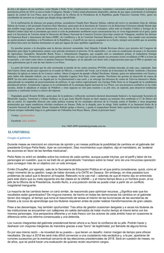 de éste o de algunos de sus similares, como Meade o Nuño. Si las complicaciones económicas, mundiales y nacionales acaban definiendo la principal
postulación priísta de 2018, la nueva triada (Videgaray, Meade y Nuño) estará plenamente disponible, además de que sigue controlando el estratégico
espacio de control de Los Pinos, pues en la jefatura de la oficina de la Presidencia de la República queda Francisco Guzmán Ortiz, quien era
coordinador de asesores en el equipo que dirigía-dirige elprofeNuño.
En la reafirmación de alianzas con grupos priístas, ascendieron Claudia Ruiz Massieu Salinas, sobrina del activo ex presidente (hija de Adriana
Salinas de Gortari y del asesinado Francisco Ruiz Massieu), quien pasó de la Secretaría de Turismo a la de Relaciones Exteriores (donde Meade dejó
una notable carga negativa, plena de desatención a los intereses de los mexicanos en el extranjero, sobre todo en Estados Unidos) y Enrique de la
Madrid Cordero (hijo del ex presidente que inició el ciclo de predominio neoliberal cuyas consecuencias hoy se viven trágicamente en el país), quien
pasó a la Secretaría de Turismo desde la Dirección del Banco Nacional de Comercio Exterior (área bajo control de Videgaray; también fue director
de Financiera Rural y funcionario del banco HSBC, de ConMéxico y de la Comisión Nacional Bancaria y de Valores). Aun cuando esas secretarías
no suelen producir candidatos a la Presidencia de la República, y el perfil de sus nuevos ocupantes no es fuerte, siempre será posible que en acuerdos
de última hora entre las familias dominantes se opte por alguno de estos apellidos significativos.
En peculiar premio a la disciplina ante la derrota electoral consentida, José Eduardo Calzada Rovirosa obtuvo ayer permiso del Congreso de
Querétaro para dejar la gubernatura estatal, cuyo periodo terminaría el próximo 30 de septiembre, y así estar en condiciones de pasar a la Secretaría
de Agricultura, Ganadería, Desarrollo Rural, Pesca y Alimentación (Sagarpa), que ocupaba otro ex mandatario priísta, el coahuilense Enrique
Martínez y Martínez. Promovido comoel mejor gobernador del país, no logró que en junio pasado sus presuntos éxitos revalidaran al PRI a la hora de
la sucesión, y así entró como relevo el panista Francisco Domínguez, en un episodio con fuerte tufo a negociaciones para que el PRI se quedara con
otras gubernaturas que le eran de más interés a Los Pinos.
La parte del botín nacional que ha sido escriturada al partido de las cuatro mentiras (PVEM) continúa intocada; en todo caso, copeteada. Juan
José Guerra Abud, nacido (por supuesto) en el estado de México, y miembro del Verde, era el titular de la Secretaría de Medio Ambiente y Recursos
Naturales (la iglesia en manos de los Luteros verdes). Ahora el negocio ha pasado a Rafael Pacchiano Alamán, quien era subsecretario con Guerra y
antes había sido diputado federal, con su esposa, Alejandra Lagunes Soto Ruiz, como suplente. Pacchiano fue gerente de desarrollo de marca de
BMW los tres años anteriores a su llegada por la vía plurinominal a una curul, y su cónyuge fue directora de ventas de Televisa Interactive Media,
especializada en campañas de posicionamiento de políticos, lo que realizó especialmente con Enrique Peña Nieto en su búsqueda de la candidatura
presidencial priísta. Actualmente Lagunes es la coordinadora de la estrategia digital nacional de Los Pinos, con una presencia combativa en las redes
sociales, donde le adjudican el manejo de Peñabots y otras argucias no sólo para ensalzar a su jefe sino, en especial, para desactivar tendencias
contrarias y confrontar (troleo) a críticos del régimen.
Degradada quedó Rosario Robles, quien pasó de la poderosa e influyente secretaría electoral denominada Sedesol a la manoseada Secretaría de
Desarrollo Agrario, Territorial y Urbano (Sedatu), en la que Jesús Murillo Karam no duró siquiera un semestre (fue nombrado el 27 de febrero del
año en curso). Es imposible disociar esta caída política rosarina de los resultados adversos de la Cruzada contra el Hambre y otros programas
asistenciales que según estadísticas oficiales resultaron un fracaso. Peña no la despide, pero la relega. Salió también el ya fantasmal titular de la
Comisión Nacional de Seguridad, Monte Alejandro Rubido (golpe a Osorio), y queda el campechano Renato Sales (quien ha hecho buen trabajo). Y
al Issste siempre redituable llega el ex gobernador de Chihuahua José Reyes Baeza. ¡Hasta el próximo lunes!
Twitter: @julioastillero
Facebook: Julio Astillero
Fax: 5605-2099 •juliohdz@jornada.com.mx
Cirugía al gabinete
Durante meses se mencionó en columnas de opinión y en mesas políticas la posibilidad de cambios en el gabinete del
presidente Enrique Peña Nieto. Ayer se concretaron. Diez movimientos cuyo objetivo, dijo el mandatario, es “acelerar
las acciones en favor de las familias mexicanas”.
Peña Nieto no entró en detalles sobre los motivos de cada cambio, aunque puede intuirse, por el perfil y labor de los
personajes en cuestión, que no se trató de un generalizado “manotazo sobre la mesa” sino de una minuciosa operación
para conseguir más de un objetivo con un solo enroque.
Emilio Chuayffet, por ejemplo, sale de la Secretaría de Educación Pública en el que podría considerarse, quizá, como el
mejor momento de su gestión, luego de haber domado a la CNTE en Oaxaca. Sin embargo, en días pasados tuvo
problemas de salud que lo llevaron al hospital. Relevarlo no le cae mal —además de que él mismo dijo en entrevista
para este diario que su meta siguiente era dar clases en la UNAM— y al mismo tiempo lleva a un hombre joven, el ex
jefe de la Oficina de la Presidencia, Aurelio Nuño, a una posición donde se puede crear a partir de un conflicto
magisterial menguante.
La mayoría de los cambios tienen un cariz similar, de reacomodo para optimizar recursos. ¿Significa esto que los
resultados están garantizados? De ninguna manera; de hecho en todas las democracias los cambios en el gabinete
tienen dos riesgos: el tiempo que toma el reacomodo de tareas al interior de las burocracias de las secretarías de
Estado y la curva de aprendizaje que los titulares requieren antes de poder realizar transformaciones de gran calado.
Pese a las desventajas, hay también oportunidad. Tres años de gestión ocasionan desgaste y a veces los titulares de
las instituciones se encuentran con callejones sin salida derivados de tratar mucho tiempo el mismo tema con los
mismos personajes. Una perspectiva diferente y un trato fresco con los actores de cada ámbito hace en ocasiones la
diferencia entre una reforma consensuada y una detenida.
Los nuevos integrantes del gabinete presidencial tienen ahora a su favor la confianza de su jefe. Podrán hacer y
deshacer con mayores márgenes de maniobra gracias a ese “bono” de legitimidad, por llamarle de alguna forma.
Es por esa misma razón —la novedad de su puesto— que tienen un desafío: menor margen de tiempo para ofrecer
resultados. De aquí a 2018 les será más difícil convencer a una ciudadanía más escéptica y, a la par, apartarse de
rumores sucesorios por la eventual cercanía de las elecciones presidenciales de 2018. Será en cuestión de meses, no
de años, que se podrá hacer una evaluación de quienes recién asumieron cargos.
 