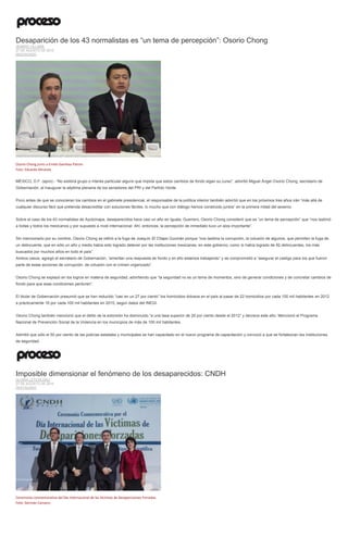 Desaparición de los 43 normalistas es “un tema de percepción”: Osorio Chong
JENARO VILLAMIL
27 DE AGOSTO DE 2015
DESTACADO
Osorio Chong junto a Emilio Gamboa Patrón.
Foto: Eduardo Miranda
MÉXICO, D.F. (apro).- “No existirá grupo o interés particular alguno que impida que estos cambios de fondo sigan su curso”, advirtió Miguel Ángel Osorio Chong, secretario de
Gobernación, al inaugurar la séptima plenaria de los senadores del PRI y del Partido Verde.
Poco antes de que se conocieran los cambios en el gabinete presidencial, el responsable de la política interior también advirtió que en los próximos tres años irán “más allá de
cualquier discurso fácil que pretenda desacreditar con soluciones fáciles, lo mucho que con diálogo hemos construido juntos” en la primera mitad del sexenio.
Sobre el caso de los 43 normalistas de Ayotzinapa, desaparecidos hace casi un año en Iguala, Guerrero, Osorio Chong consideró que es “un tema de percepción” que “nos lastimó
a todas y todos los mexicanos y por supuesto a nivel internacional. Ahí, entonces, la percepción de inmediato tuvo un alza importante”.
Sin mencionarlo por su nombre, Osorio Chong se refirió a la fuga de Joaquín El Chapo Guzmán porque “nos lastima la corrupción, la colusión de algunos, que permiten la fuga de
un delincuente, que en sólo un año y medio había sido logrado detener por las instituciones mexicanas, en este gobierno, como lo había logrado de 92 delincuentes, los más
buscados por muchos años en todo el país”.
Ambos casos, agregó el secretario de Gobernación, “ameritan una respuesta de fondo y en ello estamos trabajando” y se comprometió a “asegurar el castigo para los que fueron
parte de estas acciones de corrupción, de colusión con el crimen organizado”.
Osorio Chong se explayó en los logros en materia de seguridad, advirtiendo que “la seguridad no es un tema de momentos, sino de generar condiciones y de concretar cambios de
fondo para que esas condiciones perduren”.
El titular de Gobernación presumió que se han reducido “casi en un 27 por ciento” los homicidios dolosos en el país al pasar de 22 homicidios por cada 100 mil habitantes en 2012
a prácticamente 16 por cada 100 mil habitantes en 2015, según datos del INEGI.
Osorio Chong también mencionó que el delito de la extorsión ha disminuido “a una tasa superior de 20 por ciento desde el 2012” y decrece este año. Mencionó el Programa
Nacional de Prevención Social de la Violencia en los municipios de más de 100 mil habitantes.
Admitió que sólo el 50 por ciento de las policías estatales y municipales se han capacitado en el nuevo programa de capacitación y convocó a que se fortalezcan las instituciones
de seguridad.
Imposible dimensionar el fenómeno de los desaparecidos: CNDH
GLORIA LETICIA DÍAZ
27 DE AGOSTO DE 2015
DESTACADO
Ceremonia conmemorativa del Día Internacional de las Víctimas de Desapariciones Forzadas.
Foto: Germán Canseco
 