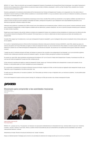 MÉXICO, D.F. (apro).- Pese a la conmoción que ha causado la desaparición forzada de 43 estudiantes de la Escuela Normal Rural de Ayotzinapa, no es posible “dimensionar el
fenómeno (de los desaparecidos en México) debido a la carencia de bases de datos confiables y actualizados”, advirtió Luis Raúl González Pérez, presidente de la Comisión
Nacional de Derechos Humanos (CNDH).
Durante su participación en la ceremonia conmemorativa del Día Internacional de las Víctimas de Desapariciones Forzadas y en la inauguración de un foro sobre el tema, el
ombudsman nacional recordó que la CNDH visibilizó el problema en la recomendación 26/2001, en la que se analizaron casos ocurridos en la década de los setenta y principios de
los ochenta, en la llamada ‘guerra sucia’.
Tras señalar que la desaparición de los 43 estudiantes de Ayotzinapa revivió el tema, González Pérez admitió que actualmente no hay registros confiables “para determinar con
certeza el número de casos que serían imputados a autoridades del Estado y distinguirlos de aquellos en que la desaparición sería responsabilidad de particulares, de la
delincuencia organizada o atribuidos a alguna otra causa”.
Además de esos problemas, el presidente de la CNDH enumeró como otros obstáculos las inconsistencias jurídicas, la falta de una ley nacional, la escasa coordinación nacional
para la búsqueda de desaparecidos, la falta de registros confiables sobre las detenciones y puestas a disposición, así como la carencia de equipos necesarios para la realización
de bases de datos en genética.
Resaltó que el caso de Iguala no sólo permitió visibilizar el problema de la desaparición forzada, sino la existencia de fosas clandestinas, de manera que en los últimos ocho años
la Procuraduría General de la República (PGR) ha localizado 149 de esas fosas con un número no determinado de restos de personas que habían sido reportadas como
desaparecidas.
González Pérez aseguró que “la existencia de un solo caso de desaparición forzada es inaceptable” y que la investigación debe priorizar la localización de las víctimas antes que la
de los culpables.
En el evento, el representante ajunto de la Oficina del Alto Comisionado de Naciones Unidas para los Derechos Humanos (OACNUDH), Jesús Peña, destacó que pese a los
esfuerzos del gobierno de Enrique Peña Nieto por legislar en materia de desaparición forzada, así como el ofrecimiento de cifras vedadas en el sexenio pasado sobre esta tragedia,
además de la creación de una Unidad de Búsqueda de Desaparecidos y de protocolos de búsqueda, “las acciones aún son insuficientes ante las graves violaciones a derechos
humanos”.
Y agregó que ante la “insuficiente actuación del Estado, las familias son quienes se han convertido en las protagonistas de las búsquedas”, por lo que recomendó al gobierno
mexicano tomar medidas para emprender acciones de localización urgente y “dar pasos en México para generar confianza en las autoridades”.
De acuerdo con Jesús Peña, siguen pendientes recomendaciones formuladas en 2011 por el Grupo de Trabajo sobre Desapariciones Forzadas e Involuntarias de la ONU, así
como las del Comité de Desaparición Forzada de la ONU, emitidas este año.
Si bien reconoció la importancia de legislar en materia de desaparición forzada, sostuvo que “mientras las familias de los desaparecidos no sepan qué ha pasado con sus
familiares, no será posible acabar con el dolor inaceptable que causa la desaparición”.
En su oportunidad, la presidenta de la Comisión de Derechos Humanos del Senado, Angélica de la Peña, se refirió al proceso de legislación sobre desaparición forzada, ley que
“llega tarde y que se ha agudizado en los últimos nueve años”, dijo.
Al insistir que en los últimos años se “recrudeció el problema”, De la Peña señaló que mientras no haya un diagnóstico serio y se reconozca el problema, “no será posible acabar
con este monstruo”.
El foro sobre desaparición forzada concluirá el próximo domingo 30, día fijado por la ONU para recordar a las víctimas de desaparición forzada.
Diccionario para comprender a las autoridades mexicanas
JUAN PABLO PROAL
28 DE AGOSTO DE 2015
ANÁLISIS
Virgilio Andrade, titular de la SFP.
Foto: Octavio Gómez
MÉXICO, D.F., (proceso.com.mx).- Por ignorancia, los mexicanos nos equivocamos reiteradamente en la interpretación de la ley. Llamamos delito a lo que no es. Inventamos
crímenes o, de plano, mentimos. Por tal razón, ofrezco un práctico manual de equivalencias para que comprendamos qué significan para las autoridades lo que nosotros
maliciosamente llamamos “crímenes”.
Allanamiento de morada: Revisión minuciosa de domicilios de los “compas” revoltosos.
Ataque a la libertad expresión: Estrategias para convencer a los periodistas de abstenerse de investigar asuntos que no son de su incumbencia.
 