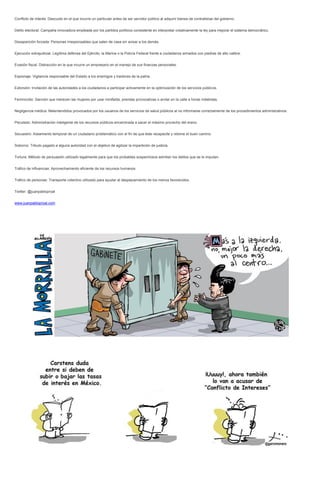 Conflicto de interés: Descuido en el que incurre un particular antes de ser servidor público al adquirir bienes de contratistas del gobierno.
Delito electoral: Campaña innovadora empleada por los partidos políticos consistente en interpretar creativamente la ley para mejorar el sistema democrático.
Desaparición forzada: Personas irresponsables que salen de casa sin avisar a los demás.
Ejecución extrajudicial: Legítima defensa del Ejército, la Marina o la Policía Federal frente a ciudadanos armados con piedras de alto calibre.
Evasión fiscal: Distracción en la que incurre un empresario en el manejo de sus finanzas personales.
Espionaje: Vigilancia responsable del Estado a los enemigos y traidores de la patria.
Extorsión: Invitación de las autoridades a los ciudadanos a participar activamente en la optimización de los servicios públicos.
Feminicidio: Sanción que merecen las mujeres por usar minifalda, prendas provocativas o andar en la calle a horas indebidas.
Negligencia médica: Malentendidos provocados por los usuarios de los servicios de salud públicos al no informarse correctamente de los procedimientos administrativos.
Peculado: Administración inteligente de los recursos públicos encaminada a sacar el máximo provecho del erario.
Secuestro: Aislamiento temporal de un ciudadano problemático con el fin de que éste recapacite y retome el buen camino.
Soborno: Tributo pagado a alguna autoridad con el objetivo de agilizar la impartición de justicia.
Tortura: Método de persuasión utilizado legalmente para que los probables sospechosos admitan los delitos que se le imputan.
Tráfico de influencias: Aprovechamiento eficiente de los recursos humanos.
Tráfico de personas: Transporte colectivo utilizado para ayudar al desplazamiento de los menos favorecidos.
Twitter: @juanpabloproal
www.juanpabloproal.com
 