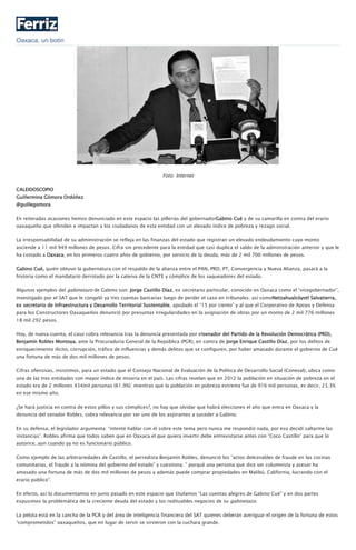 Oaxaca, un botín
Foto: Internet
CALEIDOSCOPIO
Guillermina Gómora Ordóñez
@guillegomora
En reiteradas ocasiones hemos denunciado en este espacio las pillerías del gobernadorGabino Cué y de su camarilla en contra del erario
oaxaqueño que ofenden e impactan a los ciudadanos de esta entidad con un elevado índice de pobreza y rezago social.
La irresponsabilidad de su administración se refleja en las finanzas del estado que registran un elevado endeudamiento cuyo monto
asciende a 11 mil 949 millones de pesos. Cifra sin precedente para la entidad que casi duplica el saldo de la administración anterior y que le
ha costado a Oaxaca, en los primeros cuatro años de gobierno, por servicio de la deuda, más de 2 mil 700 millones de pesos.
Gabino Cué, quién obtuvo la gubernatura con el respaldo de la alianza entre el PAN, PRD, PT, Convergencia y Nueva Alianza, pasará a la
historia como el mandatario derrotado por la caterva de la CNTE y cómplice de los saqueadores del estado.
Algunos ejemplos del gabinetazo de Gabino son: Jorge Castillo Díaz, ex secretario particular, conocido en Oaxaca como el “vicegobernador”,
investigado por el SAT que le congeló ya tres cuentas bancarias luego de perder el caso en tribunales; así comoNetzahualcóyotl Salvatierra,
ex secretario de Infraestructura y Desarrollo Territorial Sustentable, apodado el “15 por ciento” y al que el Corporativo de Apoyo y Defensa
para los Constructores Oaxaqueños denunció por presuntas irregularidades en la asignación de obras por un monto de 2 mil 776 millones
18 mil 292 pesos.
Hoy, de nueva cuenta, el caso cobra relevancia tras la denuncia presentada por elsenador del Partido de la Revolución Democrática (PRD),
Benjamín Robles Montoya, ante la Procuraduría General de la República (PGR), en contra de Jorge Enrique Castillo Díaz, por los delitos de
enriquecimiento ilícito, corrupción, tráfico de influencias y demás delitos que se configuren, por haber amasado durante el gobierno de Cué
una fortuna de más de dos mil millones de pesos.
Cifras ofensivas, insistimos, para un estado que el Consejo Nacional de Evaluación de la Política de Desarrollo Social (Coneval), ubica como
una de las tres entidades con mayor índice de miseria en el país. Las cifras revelan que en 2012 la población en situación de pobreza en el
estado era de 2 millones 434mil personas (61.9%); mientras que la población en pobreza extrema fue de 916 mil personas, es decir, 23.3%
en ese mismo año.
¿Se hará justicia en contra de estos pillos y sus cómplices?, no hay que olvidar que habrá elecciones el año que entra en Oaxaca y la
denuncia del senador Robles, cobra relevancia por ser uno de los aspirantes a suceder a Gabino.
En su defensa, el legislador argumenta: “intenté hablar con él sobre este tema pero nunca me respondió nada, por eso decidí saltarme las
instancias”. Robles afirma que todos saben que en Oaxaca el que quiera invertir debe entrevistarse antes con “Coco Castillo” para que lo
autorice, aun cuando ya no es funcionario público.
Como ejemplo de las arbitrariedades de Castillo, el perredista Benjamín Robles, denunció los “actos deleznables de fraude en las cocinas
comunitarias, el fraude a la nómina del gobierno del estado” y cuestiona: ” porqué una persona que dice ser columnista y asesor ha
amasado una fortuna de más de dos mil millones de pesos y además puede comprar propiedades en Malibú, California, lucrando con el
erario público”.
En efecto, así lo documentamos en junio pasado en este espacio que titulamos “Las cuentas alegres de Gabino Cué” y en dos partes
expusimos la problemática de la creciente deuda del estado y los redituables negocios de su gabinetazo.
La pelota está en la cancha de la PGR y del área de inteligencia financiera del SAT quienes deberán averiguar el origen de la fortuna de estos
“comprometidos” oaxaqueños, que en lugar de servir se sirvieron con la cuchara grande.
 