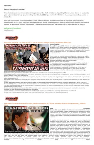 Vericuentos
Mancera: Inversiones y seguridad
Ante el adverso panorama en materia económica y de inseguridad el jefe de Gobierno, Miguel Ángel Mancera, no se duerme en sus laureles
y dio la bienvenida al Consejo Ejecutivo de Empresas Globales (CEEG ) que invertirá 40 mil millones de pesos para desarrollar proyectos en
esta ciudad.
Claro que estos recursos están condicionados a que el gobierno capitalino mejore las condiciones de seguridad, políticas públicas y
competitividad en el DF, pues la derrama generará más de tres mil 500 empleos directos e indirectos. La estrategia incluye la colocación de
cámaras de seguridad en unidades habitacionales y botones de pánico conectados directamente con el Centro de Mando de la SSPDF.
guillegomora@hotmail.com
@guillegomora
Denuncian ante PGR a ex jefes de la S-22 que se niegan a entregar bienes y expedientes del IEEPO
Jaime GUERRERO
Oaxaca, 28 de agosto, 2015.- El director del Instituto Estatal de Educación Pública
de Oaxaca (IEEPO), Moisés Robles Cruz, anunció que se presentó una denuncia
ante la Procuraduría General de la República (PGR), contra cinco exjefes de nivel
educativo de la Sección 22 del Sindicato Nacional de Trabajadores de la Educación
(SNTE) que laboraba en el IEEPO, por sustracción de bienes, información y
expedientes oficiales.
Reveló también que dentro de los excesos y dispendios en que incurrían los jefes
de niveles educativos del magisterio, los fines de semana integrantes de la Sección
22 SNTE que laboraba en el IEEPO, se llevaban vehículos oficiales para
regresarlos los lunes para darles otros usos particulares.
Ahora los vehículos serán resguardados.
Por lo pronto anunció que se presentó una denuncia en la PGR contra jefes de
cinco niveles educativos porque han sustraído bienes muebles, información y
expedientes oficiales, que no tenían que llevarse.
Robles Cruz, dijo que en el proceso de restructuración del IEEPO, habrá una
revisión exhaustiva tienen conocimiento de que los ex titulares de niveles
educativos, laboran en el edificio de Cristal de Camino Nacional y aún siguen
emitiendo documentos con fechas anteriores al 21 de julio.
“Emiten documentos y hacen trámites administrativos de carácter ilegal, vinculados con los movimientos de los profesores”, señaló.
Advirtió que al hacer una revisión exhaustiva, no se convalidara las acciones y documentos que emiten los ex jefes de niveles educativos “porque emiten documentos que no fueron
firmados en tiempo y forma por la instancia oficial”.
Robles Cruz, refirió que en los niveles educativos había opacidad, dispendio y si les quería reducir los vales de gasolina y resguardar vehículos, literalmente “ardía Troya”, antes de
que se recuperará el IEEPO.
Actualmente se tiene un ahorro de 4 millones de pesos en pagos de energía eléctrica y 300 mil pesos en vales de gasolina. Los ahorros serán millonarios y se verán reflejadas más
adelante.
En tanto, reiteró que los pagos ya serán bancarizados y no pasaran por los dirigentes. Anteriormente entregaban todos los cheques los pagadores de la Sección 22 del SNTE.
El titular del IEEPO refirió que se busca mover 450 millones de pesos a la quincena a través de ese sistema, y así quitarle esa facultad a los dirigentes de la Sección 22 del SNTE.
Otro de los pasos fundamentales, dijo que es el cumplimiento al ciclo escolar. Reconoció que existen innumerables docentes que tienen vocación magisterial, se quieren evaluar y
transformar la educación en Oaxaca.
En tanto, pidió a los dirigentes de la Sección 59 del SNTE ponerse de acuerdo porque existen tres expresiones, es decir tres líderes, y eso ha complicado la atención. Hay
profesores que piden ser atendidos sin intermediación de los dirigentes.
Lamentó no exista un compromiso real de las dirigencias de la Sección 59 porque no han cumplido con el compromiso de inscribirse en los profesos de
El poner orden en el sistema educativo de Oaxaca, no es un tema de Moisés Robles Cruz, es un asunto del Estado Mexicano, asentó.
Liberadas 10 órdenes de aprensión contra maestros y maestras de Oaxaca, por delitos de violación de menores y violencia:
Fiscal
Jaime GUERRERO
Oaxaca, 28 de agosto, 2015.- El Fiscal General de Justicia del Estado, Joaquín
Carrillo Ruiz, reportó que en lo que va de la administración del gobernador, Gabino
Cué Monteagudo, se han liberado cerca de 10 órdenes de aprehensión contra
maestros y maestras de la Sección 22 del Sindicato Nacional de Trabajadores de la
Educación (SNTE) que en la mayoría de los casos son por cometer delitos sexuales
y violencia.
En la actual administración existen 15 procesos penales contra integrantes del
magisterio de los cuales varios están internos en el centro de readaptación.
Los últimos 2 detenidos, actualmente son sujetos a proceso. El pasado miércoles
elementos de la Agencia Estatal de Investigaciones (AEI) detuvieron al profesor de
la escuela primaria Rural Cuauhtémoc de San Juan Lajarcia, por violar a una
alumna de 10 años y no alcanza fianza por ser un delito grave.
Ese mismo día, también detuvieron en Santa Cruz Xoxocotlán a la maestra María
de los Ángeles Martínez Olivera, por el secuestro de tres policías.
Los hechos ocurrieron el 26 de diciembre del 2012, debido a la inconformidad que
tenía junto con vecinos del Fraccionamiento Riveras del Atoyac por la instalación de
un cuartel de la Policía Municipal en la zona, la profesora alentó a un grupo de personas para privar de su libertad a los tres uniformados durante cinco horas.
Carillo Ruiz, refirió que aún existen más procesos penales contra maestros y conforme avanzan indagatorias se liberaran más órdenes de aprehensión.
“Las ordenes de aprensión se conocen cuando se giran y son de materia reservada”, atajó al evitar dar pormenores.
El Fiscal General de Justicia, refirió que a las últimas dos órdenes de aprehensión ejecutadas el pasado miércoles, se suman otras 8 a 9 ejecutadas con anterioridad en contra de
profesores en diversas partes del Estado.
 