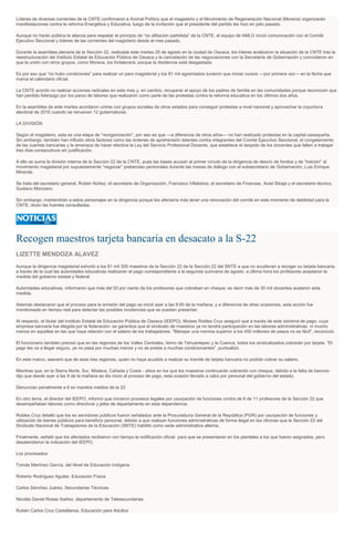 Líderes de diversas corrientes de la CNTE confirmaron a Animal Político que el magisterio y el Movimiento de Regeneración Nacional (Morena) organizarán
manifestaciones contra la reforma Energética y Educativa, luego de la invitación que el presidente del partido les hizo en julio pasado.
Aunque no harán pública la alianza para respetar el principio de “no afiliación partidista” de la CNTE, el equipo de AMLO inició comunicación con el Comité
Ejecutivo Seccional y líderes de las corrientes del magisterio desde el mes pasado.
Durante la asamblea plenaria de la Sección 22, realizada este martes 25 de agosto en la ciudad de Oaxaca, los líderes analizaron la situación de la CNTE tras la
reestructuración del Instituto Estatal de Educación Pública de Oaxaca y la cancelación de las negociaciones con la Secretaría de Gobernación y coincidieron en
que la unión con otros grupos, como Morena, los fortalecerá, porque la disidencia está desgastada.
Es por eso que “no hubo condiciones” para realizar un paro magisterial y los 81 mil agremiados tuvieron que iniciar cursos —por primera vez— en la fecha que
marca el calendario oficial.
La CNTE acordó no realizar acciones radicales en este mes y, en cambio, recuperar el apoyo de los padres de familia en las comunidades porque reconocen que
han perdido liderazgo por los paros de labores que realizaron como parte de las protestas contra la reforma educativa en los últimos dos años.
En la asamblea de este martes acordaron unirse con grupos sociales de otros estados para conseguir protestas a nivel nacional y aprovechar la coyuntura
electoral de 2016 cuando se renueven 12 gubernaturas.
LA DIVISIÓN
Según el magisterio, esta es una etapa de “reorganización”, por eso es que —a diferencia de otros años— no han realizado protestas en la capital oaxaqueña.
Sin embargo, también han influido otros factores como las órdenes de aprehensión latentes contra integrantes del Comité Ejecutivo Seccional, el congelamiento
de las cuentas bancarias y la amenaza de hacer efectiva la Ley del Servicio Profesional Docente, que establece el despido de los docentes que falten a trabajar
tres días consecutivos sin justificación.
A ello se suma la división interna de la Sección 22 de la CNTE, pues las bases acusan al primer círculo de la dirigencia de desvío de fondos y de “traición” al
movimiento magisterial por supuestamente “negociar” prebendas personales durante las mesas de diálogo con el subsecretario de Gobernación, Luis Enrique
Miranda.
Se trata del secretario general, Rubén Núñez; el secretario de Organización, Francisco Villalobos; el secretario de Finanzas, Aciel Sibaja y el secretario técnico,
Gustavo Manzano.
Sin embargo, mantendrán a estos personajes en la dirigencia porque les afectaría más tener una renovación del comité en este momento de debilidad para la
CNTE, dicen las fuentes consultadas.
Recogen maestros tarjeta bancaria en desacato a la S-22
LIZETTE MENDOZA ALAVEZ
Aunque la dirigencia magisterial exhortó a los 81 mil 300 maestros de la Sección 22 de la Sección 22 del SNTE a que no acudieran a recoger su tarjeta bancaria,
a través de la cual las autoridades educativas realizarán el pago correspondiente a la segunda quincena de agosto, a última hora los profesores aceptaron la
medida del gobierno estatal y federal.
Autoridades educativas, informaron que más del 50 por ciento de los profesores que cobraban en cheque; es decir más de 30 mil docentes acataron esta
medida.
Además destacaron que el proceso para la emisión del pago se inició ayer a las 9:00 de la mañana, y a diferencia de otras ocasiones, esta acción fue
monitoreada en tiempo real para detectar las posibles incidencias que se puedan presentar.
Al respecto, el titular del Instituto Estatal de Educación Pública de Oaxaca (IEEPO), Moises Robles Cruz aseguró que a través de este sistema de pago, cuya
empresa bancaria fue elegida por la federación- se garantiza que el sindicato de maestros ya no tendrá participación en las labores administrativas, ni mucho
menos en aquellas en las que haya relación con el salario de los trabajadores. "Manejar una nomina superior a los 450 millones de pesos no es fácil", reconoció.
El funcionario también precisó que en las regiones de los Valles Centrales, Istmo de Tehuantepec y la Cuenca, todos los sindicalizados cobrarán por tarjeta. "El
pago les va a llegar seguro, ya no pasa por muchas manos y no se presta a muchas condicionantes", puntualizó.
En este marco, aseveró que de esas tres regiones, quien no haya acudido a realizar su tramite de tarjeta bancaria no podrán cobrar su salario.
Mientras que, en la Sierra Norte, Sur, Mixteca, Cañada y Costa - sitios en los que los maestros continuarán cobrando con cheque, debido a la falta de bancos-
dijo que desde ayer a las 9 de la mañana se dio inicio al proceso de pago, esta ocasión llevado a cabo por personal del gobierno del estado.
Denuncian penalmente a 6 ex mandos medios de la 22
En otro tema, el director del IEEPO, informó que iniciaron procesos legales por usurpación de funciones contra de 6 de 11 profesores de la Sección 22 que
desempeñaban labores como directivos y jefes de departamento en esta dependencia.
Robles Cruz detalló que los ex servidores públicos fueron señalados ante la Procuraduría General de la República (PGR) por usurpación de funciones y
utilización de bienes públicos para beneficio personal, debido a que realizan funciones administrativas de forma ilegal en las oficinas que la Sección 22 del
Sindicato Nacional de Trabajadores de la Educación (SNTE) habilitó como sede administrativa alterna.
Finalmente, señaló que los afectados recibieron con tiempo la notificación oficial para que se presentaran en los planteles a los que fueron asignados, pero
desatendieron la indicación del IEEPO.
Los procesados
Tomás Martínez García, del Nivel de Educación Indígena
Roberto Rodríguez Aguilar, Educación Física
Carlos Sánchez Juárez, Secundarias Técnicas
Nicolás Daniel Rosas Ibañez, departamento de Telesecundarias
Rubén Carlos Cruz Castellanos, Educación para Adultos
 