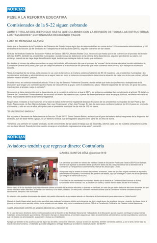 PESE A LA REFORMA EDUCATIVA
Comisionados de la S-22 siguen cobrando
ADMITE TITULAR DEL IEEPO QUE HASTA QUE CULMINEN CON LA REVISIÓN DE TODAS LAS ESTRUCTURAS,
LOS "AVIADORES" CONTINUARÁN RECIBIENDO PAGOS
LIZETTE MENDOZA ALAVEZ
Hasta que la Secretaría de la Contraloría del Gobierno del Estado finque algún tipo de responsabilidad en contra de los 310 comisionados administrativos y 160
sindicales de la Sección 22 del Sindicato de Trabajadores de la Educación (SNTE), seguirán cobrando sin dar clases.
El titular del Instituto Estatal de Educación Pública de Oaxaca (IEEPO), Moisés Robles Cruz, reconoció que hasta que no se culmine con el proceso de revisión
del viejo IEEPO, también los presidentes municipales y aviadores que se detectaron en la nómina de la dependencia, seguirán percibiendo su salario, sin
embargo, cuando se les haga llegar la notificación legal, tendrán que reintegrar todo el monto que recibieron.
Sin detallar el número de ediles que reciben un pago del instituto, el funcionario dijo que el proceso de "arqueo" de la nómina educativa ha sido solicitado a la
Contraloría General del Estado, para que se coteje fisicamente sí la totalidad de las personas que están cobrando están vivas y aún trabajan en el servicio
docente.
"Dada la magnitud de los temas, este proceso no va a ser de la noche a la mañana; estamos hablando de 83 mil maestros. Los presidentes municipales y los
comisionados sindicales y administrativos van a seguir hasta en tanto la instancia correspondiente determine la situación de cada uno de los que cobran, al final
deberán resarcir el daño", precisó.
De esta forma, se continúa violando el artículo 78 de la Ley del Servicio Profesional Docente, donde señala que todos los profesores o trabajadores de la
educación que tengan una comisión que les impida dar clases frente a grupo, como lo establece su plaza, "deberán separarse del servicio, sin goce de sueldo,
mientras dure el empleo, cargo o comisión".
De acuerdo a datos reconocidos por la dependencia, en la revisión al portal con el que la SEP y los gobiernos estatales dan cumplimiento al artículo 78 de la Ley
General de Contabilidad Gubernamental, se encontró un listado de maestros que, a pesar de desempeñarse en otros encargos públicos, recibieron recursos de
forma improcedente dentro de la nómina magisterial.
Según datos revelados a nivel nacional, en la base de datos de la nómina magisterial destacan los casos de los presidentes municipales de San Pablo y San
Pedro Teposcocula, de San Marcos Arteaga, San Juan Coatzospam y San José Tenago. En tres de esos casos recibieron salarios de 40 mil pesos en promedio
al trimestre y, sólo en uno de ellos, el ingreso para el presidente municipal fue de más de 112 mil pesos.
"ES UN DERECHO SINDICAL"
Por su parte el Secretario de Relaciones de la Sección 22 del SNTE, David Estrada Baños, enfatizó que el goce del salario de los integrantes de la dirigencia del
sindicato, aún sin estar frente a grupo, es un derecho sindical, que el magisterio adquirió como parte de 35 años de lucha.
"Tenemos una comisión en nuestro sindicato, es del conocimiento de las bases el trabajo que se desarrolla, además cada uno de nuestros compañeros cuenta
con su plaza laboral. Cuando termine nuestro encargo en el sindicato, regresaremos a las aulas", comentó.
Aviadores tendrán que regresar dinero: Contraloría
DANIEL SANTOS DÍAZ @danius1410
Las personas que estén en nómina del Instituto Estatal de Educación Pública de Oaxaca (IEEPO) sin trabajar,
tendrán que regresar lo percibido desde que fueron dados de alta, aseguró el titular de la Secretaría de la
Contraloría y Transparencia Gubernamental, Manuel de Jesús López López.
Aunque se negó a revelar el número de posibles “aviadores”, entre los que han surgido nombres de diputados,
presidentes municipales y funcionarios del gobierno del estado, dijo que investigan a cada una de las personas
que integran la nómina del IEEPO.
En el caso de los presidentes municipales, detalló que la tarea de la Contraloría será conocer si dichos
funcionarios tienen licencia o no, si perciben un sueldo y cuándo fueron dados de alta en el instituto.
Mismo caso, el de los diputados que presuntamente cobran un sueldo de la nómina educativa, a quienes se verificará, en caso de que estén dados de alta como docentes, en qué
centro educativo están adscritos, si cuentan con licencia y si no están jubilados. En este punto, consideró necesario aclarar que la Contraloría no tiene competencia para
sancionarlos, tampoco a los munícipes.
En relación a los posibles funcionarios del estado, dijo pedirá información de su estatus laboral a la Secretaría de Administración para determinar su “doble función”.
Manuel de Jesús López aclaró que lo único permitido para cualquier funcionario público es la docencia, es decir, puede tener dos empleos, siempre y cuando, de clases frente a
grupo y su horario como servidor público no se empate con sus clases, tal y como lo establece el Artículo 135 de la Constitución Política de los Estados Unidos Mexicanos.
HABRÁ SANCIONES CONTRA EX MANDOS MEDIOS DE LA SECCIÓN 22
En el caso de los ex directores de los niveles educativos de la Sección 22 del Sindicato Nacional de Trabajadores de la Educación que se negaron a entregar el cargo, bienes
materiales y documentación que contenía información vital para la dependencia, el contralor aseguró que habrá procedimientos administrativos contra los profesores, sanciones
que irán desde una amonestación, suspensión e incluso su inhabilitación.
Agregó que también se les puede acusar de algún tipo de delito, como el de retención, “porque si bien son docentes, también servidores públicos, y por lo tanto, tenían bajo su
mando recursos humanos, y materiales que están obligados a entregar desde que se ordenó la reestructuración del IEEPO”.
 