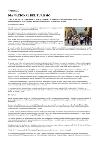 DÍA NACIONAL DEL TURISMO
CONFLICTOS POLÍTICO-SOCIALES, EL MAL QUE ACECHA AL TURISMO Entre movilizaciones sociales y baja
profesionalización del sector, Oaxaca es la décima entidad federativa en competencia turística

Azahar Mabeth BOLAÑOS

El Estado cuenta con diversos espacios que permiten la práctica de turismo de playa, cultural,
religioso, ecoturismo, gastronómico y turismo rural.

Cada región cuenta con diversas expresiones que permiten al turista adentrarse entre lo
prehispánico y contemporáneo, sin embargo, no se ha sabido explotar de manera adecuada,
además que la efervescencia social no permite un desarrollo total del turismo.

Desde el 2006, el sector turístico padeció las alertas internacionales que pedían no viajar a
Oaxaca, situación que se cambió meses después, pero desde aquel año del movimiento político
social de la Asamblea Popular de los Pueblos de Oaxaca (APPO) y la Sección 22, las empresas
relacionadas al turismo no recuperan lo perdido.

De acuerdo con cifras de la Secretaría de Turismo y Desarrollo Económico (STyDE), antes del 2006 la ocupación hotelera en la capital era del
90%, situación que se modificó en años posteriores, donde sólo se alcanzó el 50%. Las cifras más altas se han tenido en diciembre del 2011 con
el 71% o durante la Guelaguetza de este año con más del 80%.

Sin embargo, las marchas, bloqueos carreteros y conflictos sociales en la entidad no permiten que la imagen nacional e internacional del Estado,
sobre todo de la ciudad, se modifique, situación que se refleja en los índices de competitividad en materia turística.

Oaxaca a nivel nacional

De acuerdo con el Índice de Competitividad Turística de los Estados Unidos Mexicanos, investigación realizada por el Centro de Investigación
y Estudios Turísticos del Tecnológico de Monterrey (CIETec) en 2011, el Estado ocupa el décimo lugar en esta materia, con un puntaje de 36.7,
mientras que Quintana Roo se encuentra en primer sitio con 50.6 puntos, Baja California con 42.9 y el Distrito Federal con 42.7.

Este estudio lo realizó por segundo año el CIETec, fue en el 2010 que hicieron la primera edición. Para obtener los resultados se toman en
cuenta una serie de variables, que van desde los recursos y actividad cultural, los recursos naturales y protección al medio ambiente,
infraestructura y profesionalización del sector hotelero, así como la seguridad pública y protección al ciudadano, entre otros.

Del 2010 a la fecha, la entidad logró subir en cinco variables y bajó en cuatro. En dos años Oaxaca se mantiene en el lugar 29 en seguridad
pública y protección al ciudadano, de acuerdo al estudio, 59% de la población de 18 años o más se siente insegura en el Estado.

En cuanto a los recursos humanos e indicadores educativos, dentro del cual se toma en cuenta aspectos como la fuerza laboral disponible,
universidades, personal ocupado en el sector hotelero, escuelas de idiomas, el Estado bajó del penúltimo al último lugar, con un puntaje de 8.8,
cuenta con un promedio escolar de 6.9, por debajo del 8.6 nacional.

En promoción turística, descendió nueve escalones, pasó del noveno al sitio 18, a pesar que en 2011 la entidad recibió 110 millones por
reasignación de recursos federales, para este año la cifra fue de 84 millones y se destinaron 170 millones para reactivar el turismo en la Costa
después del huracán Carlota.

Los tropiezos

A pesar de su gran riqueza turística del Estado, las movilizaciones sociales son una constante en la capital y municipios conurbados, además de
que cada región cuenta con conflictos agrarios, limítrofes o de poder, situación que ha afectado la imagen del estado a nivel nacional e
internacional.

El mayor declive del turismo se dio a partir del 2006, cuando por un aproximado de seis meses los mentores de la Sección 22 y la APPO,
sitiaron la ciudad, bloquearon carreteras e impidieron el libre tránsito en las calles del Centro Histórico, por lo que Estados Unidos y países
europeos alertaron a sus habitantes para no viajar a Oaxaca.

En el 2010, la imagen del Zócalo capitalino no mejoró mucho, pues en noviembre se instalaron en plantón las mujeres triquis desplazadas de
San Juan Copala, por lo que una parte del corredor principal de exterior del Palacio de Gobierno estuvo cerrado al paso por 14 meses, tiempo
que los transeúntes soportaron olores desagradables y protestas continuas.

Para este año la situación no ha mejorada en gran medida, pues hasta agosto se tenía un estimado de cuatro protestas diarias en la entidad, al
menos una en la capital, situación que molesta a los comerciantes establecidos y sociedad, ya que las ventas del centro de la ciudad no han
repuntado y el libre tránsito se ve afectado.

Entre las protestas más significativas y que afectaron al turismo, se encuentran la que realizaron integrantes de la Unión de Taxistas del Estado
de Oaxaca (UTEO), el 25 de julio, días antes del segundo Lunes del Cerro.

Por más de 14 horas alrededor de 500 unidades, bloquearon cruceros, calles del centro y accesos a la ciudad.

Al siguiente día los taxistas se concentraron para volver a bloquear, además que se les unieron los alumnos de la Escuela Normal Superior
Federal de Oaxaca (ENSFO), quienes taparon las calles de Hidalgo, Independencia, Crespo y Trujano, impidiendo el paso al Centro Histórico.
 