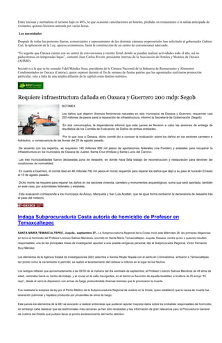 Entre taxistas y normalista el turismo bajó en 40%, lo que ocasionó cancelaciones en hoteles, pérdidas en restaurantes o la salida anticipada de
visitantes, quienes hicieron antesala por varias horas.

Las necesidades

Después de todas las protestas diarias, comerciantes y representantes de las distintas cámaras empresariales han solicitado al gobernador Gabino
Cué, la aplicación de la Ley, apoyos económicos, hasta la construcción de un centro de convenciones adecuado.

“Es urgente que Oaxaca cuente con un centro de convenciones y recinto ferial, donde se puedan realizar actividades todo el año, así no
padeceremos en temporadas bajas”, comentó Juan Carlos Rivera, presidente interino de la Asociación de Hoteles y Moteles de Oaxaca
(AHMO).

Iniciativa a la que se ha sumado Fidel Méndez Sosa, presidente de la Cámara Nacional de la Industria de Restaurantes y Alimentos
Condimentados en Oaxaca (Canirac), quien expresó durante el fin de semana de fiestas patrias que los agremiados realizaron promoción
particular, esto a falta de una amplia difusión de la capital como destino turístico.




Requiere infraestructura dañada en Oaxaca y Guerrero 200 mdp: Segob
                                    NOTIMEX

                                    Los daños que dejaron diversos fenómenos naturales en seis municipios de Oaxaca y Guerrero, requerirán casi
                                    200 millones de pesos para la reparación de infraestructura, informó la Secretaría de Gobernación (Segob).

                                     En dos comunicados, la dependencia informó que este jueves se llevaron a cabo las sesiones de entrega de
                                    resultados de los Comités de Evaluación de Daños de ambas entidades.

                                   Por lo que toca a Oaxaca, dicho comité dio a conocer la evaluación sobre los daños en los sectores carretero e
hidráulico, a consecuencia de las lluvias del 25 de agosto pasado.

 De acuerdo con los expertos, se requieren 145 millones 900 mil pesos de aportaciones federales (vía Fonden) y estatales para recuperar la
infraestructura en los municipios de Oaxaca de Juárez, Santa Cruz Amilpas y Santa Lucía del Camino.

 Las tres municipalidades fueron declaradas zona de desastre, en donde hace falta trabajo de reconstrucción y restauración para devolver las
condiciones de normalidad.

En cuanto a Guerrero, el comité tasó en 46 millones 700 mil pesos el monto requerido para reparar los daños que dejó a su paso el huracán Ernesto
el 10 de agosto pasado.

Dicho monto se requiere para reparar los daños en los sectores vivienda, carretero y monumentos arqueológicos, suma que será aportada, también
en este caso, por autoridades federales y estatales.

Esta evaluación corresponde a los municipios de Azoyú, Marquelia y San Luis Acatlán, que de igual forma recibieron la declaratoria de desastre tras
el paso del meteoro.




Indaga Subprocuraduría Costa autoría de homicidio de Profesor en
Temaxcaltepec
SANTA MARÍA TEMAXCALTEPEC, Juquila., septiembre 27.- La Subprocuraduría Regional de la Costa inició este Miércoles 26, las primeras diligencias
en torno al homicidio del Profesor Lorenzo Salinas Mendoza, ocurrido en Santa María Temaxcaltepec, Juquila, Oaxaca, contra quien o quienes resulten
responsables; una de las principales líneas de investigación apuntan a una posible venganza personal, dijo el Subprocurador Regional, Víctor Fernando
Ruíz Méndez.


Los elementos de la Agencia Estatal de Investigaciones (AEI) adscritos a Santos Reyes Nopala con el perito en Criminalística, arribaron a Temaxcaltepec
tan pronto como la vía terrestre lo permitió, se realizó el levantamiento del cadáver e indicios en el lugar de los hechos.


Los testigos refieren que aproximadamente a las 08:00 de la mañana del día veintiséis de septiembre; el Profesor Lorenzo Salinas Mendoza de 49 años de
edad, caminaba hacía su centro de trabajo, y al cruzar en la calle Insurgentes, en el barrio La Asunción de aquella localidad, a la altura de El arroyo “El
rayo”, desde el cerro le dispararon con armas de fuego produciéndole diversas lesiones que le provocaron la muerte.


Fue realizada la autopsia de ley por el Perito Médico de la Subprocuraduría Regional de Justicia en la Costa, quien estableció que la causa de muerte fue
laceración pulmonar y hepática producida por proyectiles de arma de fuego.


Este jueves los elementos de la AEI se avocarán a realizar entrevistas que pudieran aportar mayores datos sobre los probables responsables del homicidio;
sin embargo cabe destacar que las testimoniales más cercanas ya han sido recabadas y hay información de gran relevancia para la Procuraduría General
de Justicia del Estado que pudiera llevar al pronto esclarecimiento del hecho delictivo.
 