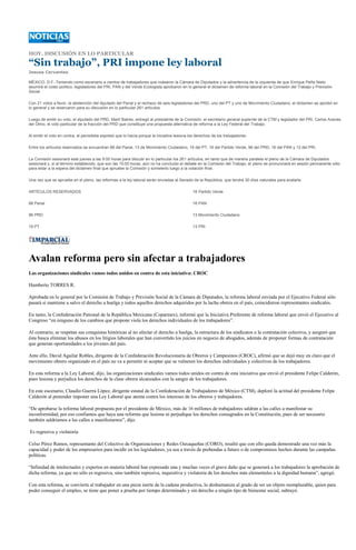 HOY, DISCUSIÓN EN LO PARTICULAR

“Sin trabajo”, PRI impone ley laboral
Jesusa Cervantes

MÉXICO, D.F.-Teniendo como escenario a cientos de trabajadores que rodearon la Cámara de Diputados y la advertencia de la izquierda de que Enrique Peña Nieto
asumirá el costo político, legisladores del PRI, PAN y del Verde Ecologista aprobaron en lo general el dictamen de reforma laboral en la Comisión del Trabajo y Previsión
Social.

Con 21 votos a favor, la abstención del diputado del Panal y el rechazo de seis legisladores del PRD, uno del PT y uno de Movimiento Ciudadano, el dictamen se aprobó en
lo general y se reservaron para su discusión en lo particular 261 artículos.

Luego de emitir su voto, el diputado del PRD, Martí Batres, entregó al presidente de la Comisión, el secretario general suplente de la CTM y legislador del PRI, Carlos Aceves
del Olmo, el voto particular de la fracción del PRD que constituye una propuesta alternativa de reforma a la Ley Federal del Trabajo.

Al emitir el voto en contra, el perredista expresó que lo hacía porque la iniciativa lesiona los derechos de los trabajadores.

Entre los artículos reservados se encuentran 88 del Panal, 13 de Movimiento Ciudadano, 19 del PT, 16 del Partido Verde, 96 del PRD, 16 del PAN y 13 del PRI.

La Comisión sesionará este jueves a las 9:00 horas para discutir en lo particular los 261 artículos, en tanto que de manera paralela el pleno de la Cámara de Diputados
sesionará y, si al término establecido, que son las 15:00 horas, aún no ha concluido el debate en la Comisión del Trabajo, el pleno se pronunciará en sesión permanente sólo
para estar a la espera del dictamen final que apruebe la Comisión y someterlo luego a la votación final.

Una vez que se apruebe en el pleno, las reformas a la ley laboral serán enviadas al Senado de la República, que tendrá 30 días naturales para avalarla.

ARTÍCULOS RESERVADOS                                                                          16 Partido Verde

88 Panal                                                                                      16 PAN

96 PRD                                                                                        13 Movimiento Ciudadano

19 PT                                                                                         13 PRI




Avalan reforma pero sin afectar a trabajadores
Las organizaciones sindicales vamos todos unidos en contra de esta iniciativa: CROC

Humberto TORRES R.

Aprobada en lo general por la Comisión de Trabajo y Previsión Social de la Cámara de Diputados, la reforma laboral enviada por el Ejecutivo Federal sólo
pasará si mantiene a salvo el derecho a huelga y todos aquellos derechos adquiridos por la lucha obrera en el país, coincidieron representantes sindicales.

En tanto, la Confederación Patronal de la República Mexicana (Coparmex), informó que la Iniciativa Preferente de reforma laboral que envió el Ejecutivo al
Congreso “en ninguno de los cambios que propone viola los derechos individuales de los trabajadores”.

Al contrario, se respetan sus conquistas históricas al no afectar el derecho a huelga, la estructura de los sindicatos o la contratación colectiva, y aseguró que
ésta busca eliminar los abusos en los litigios laborales que han convertido los juicios en negocio de abogados, además de proponer formas de contratación
que generan oportunidades a los jóvenes del país.

Ante ello, David Aguilar Robles, dirigente de la Confederación Revolucionaria de Obreros y Campesinos (CROC), afirmó que se dejó muy en claro que el
movimiento obrero organizado en el país no va a permitir ni aceptar que se vulneren los derechos individuales y colectivos de los trabajadores.

En esta reforma a la Ley Laboral, dijo, las organizaciones sindicales vamos todos unidos en contra de esta iniciativa que envió el presidente Felipe Calderón,
pues lesiona y perjudica los derechos de la clase obrera alcanzados con la sangre de los trabajadores.

En este escenario, Claudio Guerra López, dirigente estatal de la Confederación de Trabajadores de México (CTM), deploró la actitud del presidente Felipe
Calderón al pretender imponer una Ley Laboral que atenta contra los intereses de los obreros y trabajadores.

“De aprobarse la reforma laboral propuesta por el presidente de México, más de 16 millones de trabajadores saldrán a las calles a manifestar su
inconformidad, por eso confiamos que haya una reforma que lesione ni perjudique los derechos consagrados en la Constitución, pues de ser necesario
también saldríamos a las calles a manifestarnos”, dijo.

Es regresiva y violatoria

Celso Pérez Ramos, representante del Colectivo de Organizaciones y Redes Oaxaqueñas (CORO), resaltó que con ello queda demostrado una vez más la
capacidad y poder de los empresarios para incidir en los legisladores, ya sea a través de prebendas a futuro o de compromisos hechos durante las campañas
políticas.

“Infinidad de intelectuales y expertos en materia laboral han expresado una y muchas veces el grave daño que se generará a los trabajadores la aprobación de
dicha reforma, ya que no sólo es regresiva, sino también represiva, inquisitiva y violatoria de los derechos más elementales a la dignidad humana”, agregó.

Con esta reforma, se convierte al trabajador en una pieza inerte de la cadena productiva, lo deshumaniza al grado de ser un objeto reemplazable, quien para
poder conseguir el empleo, se tiene que poner a prueba por tiempo determinado y sin derecho a ningún tipo de bienestar social, subrayó.
 