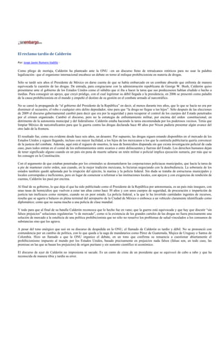 El reclamo tardío de Calderón

Por: Jorge Javier Romero Vadillo -

Como pliego de mortaja, Calderón ha planteado ante la ONU –en un discurso lleno de retruécanos retóricos para no usar la palabra
legalización– que el organismo internacional encabece un debate en torno al enfoque prohibicionista en materia de drogas.

Sólo se tardó seis años el Presidente de México en darse cuenta de que se había embarcado en un combate absurdo que enfrenta de manera
equivocada la cuestión de las drogas. De entrada, para congraciarse con la administración republicana de George W. Bush, Calderón quiso
presentarse ante el gobierno de los Estados Unidos como el súbdito que sí iba a hacer la tarea que sus predecesores habían eludido o hecho a
medias. Para conseguir un apoyo, que creyó pródigo, con el cual legitimar su débil llegada a la presidencia, en 2006 se presentó como paladín
de la causa prohibicionista en el mundo y empeñó el destino de su gestión en el combate armado al narcotráfico.

No se cansó la propaganda de “el gobierno del Presidente de la República” en decir, al menos durante tres años, que lo que se hacía no era por
disminuir el secuestro, el robo o cualquier otro delito depredador, sino para que “la droga no llegue a tus hijos”. Sólo después de las elecciones
de 2009 el discurso gubernamental cambió para decir que era por la seguridad y para recuperar el control de los cuerpos del Estado penetrados
por el crimen organizado. Cambió el discurso, pero no la estrategia de enfrentamiento militar, por encima del orden constitucional, en
detrimento de la autonomía municipal y del federalismo. Calderón estaba haciendo la tarea encomendada por los poderosos vecinos. Tenía que
limpiar México de narcotraficantes para que la guerra contra las drogas declarada hace 40 años por Nixon pudiera presentar algún avance del
otro lado de la frontera.

El resultado fue, como era evidente desde hace seis años, un desastre. Por supuesto, las drogas siguen estando disponibles en el mercado de los
Estados Unidos y siguen llegando, incluso con mayor facilidad, a los hijos de los mexicanos a los que la cantinela publicitaria quería convencer
de la justeza del combate. Además, aquí está el reguero de muertos, la tasa de homicidios disparada sin que exista investigación policial de cada
caso, pues todos entran en el costal de los enfrentamientos entre sicarios o entre delincuentes y fuerzas del Estado. Los derechos humanos dejan
de tener significado alguno cuando en un país sin pena de muerte saltarse un retén militar o policial implica ejecución sumaria, por más que se
les consagre en la Constitución.

Con el argumento de que estaban penetradas por los criminales se desmantelaron las corporaciones policiacas municipales, que hacía la tarea de
a pie de mantener cierto orden, aun cuando, en la mejor tradición mexicana, lo hicieran negociando con la desobediencia. La soberanía de los
estados también quedó aplastada por la irrupción del ejército, la marina y la policía federal. Sin duda se trataba de estructuras municipales y
locales corrompidas e ineficientes, pero en lugar de comenzar a reformar a las instituciones locales, con apoyos y con exigencias de rendición de
cuentas, Calderón les pasó por encima.

Al final de su gobierno, lo que deja el que ha sido publicitado como el Presidente de la República por antonomasia, es un país más inseguro, con
unas tasas de homicidios que vuelven a estar tan altas como hace 30 años y con unos cuerpos de seguridad, de procuración e impartición de
justicia tan ineficaces como siempre, cuando no en peor estado. La policía federal, a la que le ha invertido cantidades ingentes de recursos,
resulta que se agarra a balazos en plena terminal del aeropuerto de la Ciudad de México o embosca a un vehículo claramente identificado como
diplomático; como que no suena mucho a una policía de clase mundial.

Y todo para que al final de su batalla Calderón reconozca que lo hecho fue en vano; que la guerra está equivocada y que hay que discutir “sin
falsos prejuicios” soluciones regulatorias “o de mercado”, como si la existencia de los grandes carteles de las drogas no fuera precisamente una
solución de mercado a la estulticia de una política prohibicionista que no sólo no resuelve los problemas de salud vinculados a los consumos de
substancias sino que los agrava.

A pesar del tono enérgico que usó en su discurso de despedida en la ONU, el llamado de Calderón es tardío y débil. No se pronunció con
contundencia por un cambio de política, con lo que queda a la saga de mandatarios como Pérez de Guatemala, Mujica de Uruguay o Santos de
Colombia. Hizo un llamado a que la ONU organice el debate, en un tono que confirma su renuencia a cuestionar abiertamente el
prohibicionismo impuesto al mundo por los Estados Unidos, basado precisamente en prejuicios nada falsos (falsas son, en todo caso, las
premisas en las que se basan los prejuicios) de origen puritano y sin sustento científico ni económico.

El discurso de ayer de Calderón no impresiona ni sacude. Es un canto de cisne de un presidente que se equivocó de cabo a rabo y que ha
reconocida de manera tibia y tardía su error.
 