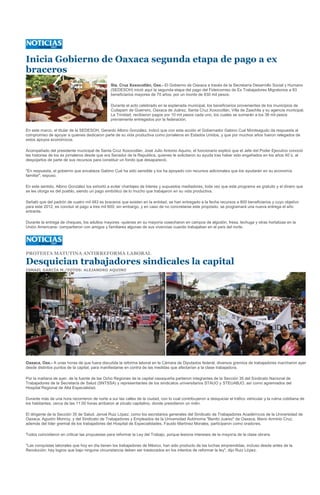 Inicia Gobierno de Oaxaca segunda etapa de pago a ex
braceros
                                                Sta. Cruz Xoxocotlán, Oax.- El Gobierno de Oaxaca a través de la Secretaría Desarrollo Social y Humano
                                                (SEDESOH) inició aquí la segunda etapa del pago del Fideicomiso de Ex Trabajadores Migratorios a 83
                                                beneficiarios mayores de 70 años, por un monto de 830 mil pesos.

                                                Durante el acto celebrado en la explanada municipal, los beneficiarios provenientes de los municipios de
                                                Cuilapam de Guerrero, Oaxaca de Juárez, Santa Cruz Xoxocotlán, Villa de Zaachila y su agencia municipal,
                                                La Trinidad, recibieron pagos por 10 mil pesos cada uno, los cuales se sumarán a los 38 mil pesos
                                                previamente entregados por la federación.

En este marco, el titular de la SEDESOH, Gerardo Albino González, indicó que con esta acción el Gobernador Gabino Cué Monteagudo da respuesta al
compromiso de apoyar a quienes dedicaron parte de su vida productiva como jornaleros en Estados Unidos, y que por muchos años fueron relegados de
estos apoyos económicos.

Acompañado del presidente municipal de Santa Cruz Xoxocotlán, José Julio Antonio Aquino, el funcionario explicó que el Jefe del Poder Ejecutivo conoció
las historias de los ex jornaleros desde que era Senador de la Republica, quienes le solicitaron su ayuda tras haber sido engañados en los años 40´s, al
despojarlos de parte de sus recursos para constituir un fondo que desapareció.

"En respuesta, el gobierno que encabeza Gabino Cué ha sido sensible y los ha apoyado con recursos adicionales que los ayudarán en su economía
familiar", expuso.

En este sentido, Albino González los exhortó a evitar chantajes de líderes y supuestos mediadores, toda vez que este programa es gratuito y el dinero que
se les otorga es del pueblo, siendo un pago simbólico de lo mucho que trabajaron en su vida productiva.

Señaló que del padrón de cuatro mil 483 ex braceros que existen en la entidad, se han entregado a la fecha recursos a 800 beneficiarios y cuyo objetivo
para este 2012, es concluir el pago a tres mil 600; sin embargo, y en caso de no concretarse este propósito, se programará una nueva entrega el año
entrante.

Durante la entrega de cheques, los adultos mayores -quienes en su mayoría cosecharon en campos de algodón, fresa, lechuga y otras hortalizas en la
Unión Americana- compartieron con amigos y familiares algunas de sus vivencias cuando trabajaban en el país del norte.




PROTESTA MATUTINA ANTIRREFORMA LABORAL

Desquician trabajadores sindicales la capital
ISMAEL GARCÍA M./FOTOS: ALEJANDRO AQUINO




Oaxaca, Oax.- A unas horas de que fuera discutida la reforma laboral en la Cámara de Diputados federal, diversos gremios de trabajadores marcharon ayer
desde distintos puntos de la capital, para manifestarse en contra de las medidas que afectarían a la clase trabajadora.

Por la mañana de ayer, de la fuente de las Ocho Regiones de la capital oaxaqueña partieron integrantes de la Sección 35 del Sindicato Nacional de
Trabajadores de la Secretaría de Salud (SNTSSA) y representantes de los sindicatos universitarios STAUO y STEUABJO, así como agremiados del
Hospital Regional de Alta Especialidad.

Durante más de una hora recorrieron de norte a sur las calles de la ciudad, con lo cual contribuyeron a desquiciar el tráfico vehicular y la rutina cotidiana de
los habitantes; cerca de las 11:00 horas arribaron al zócalo capitalino, donde presidieron un mitin.

El dirigente de la Sección 35 de Salud, Jenoé Ruiz López; como los secretarios generales del Sindicato de Trabajadores Académicos de la Universidad de
Oaxaca, Agustín Monroy, y del Sindicato de Trabajadores y Empleados de la Universidad Autónoma "Benito Juárez" de Oaxaca, Mario Arminio Cruz,
además del líder gremial de los trabajadores del Hospital de Especialidades, Fausto Martínez Morales, participaron como oradores.

Todos coincidieron en criticar las propuestas para reformar la Ley del Trabajo, porque lesiona intereses de la mayoría de la clase obrera.

"Las conquistas laborales que hoy en día tienen los trabajadores de México, han sido producto de las luchas emprendidas, incluso desde antes de la
Revolución; hay logros que bajo ninguna circunstancia deben ser trastocados en los intentos de reformar la ley", dijo Ruiz López.
 