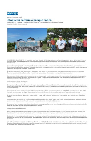 INDÍGENAS HUAVES

Bloquean camino a parque eólico
IMPIDEN EL PASO A TRABAJADORES DE LA EMPRESA MAREÑA RENOVABLE
ROSELIA CHACA/CORRESPONSAL




SAN DIONISIO DEL MAR, OAX.- Por espacio de ocho horas alrededor de 30 indígenas comuneros huaves bloquearon el camino que conduce a la Barra
de Santa Teresa , ubicada entre la Laguna Superior e Inferior, para impedir el paso a trabajadores de la empresa Mareña Renovable en el parque eólico
"San Dionisio".

Los inconformes integrantes de la Asamblea del Pueblo de San Dionisio del Mar, están encabezados por José Muriel Castellanos, quien informó que la
acción obedeció a la respuesta dada por la empresa en el sentido de enviar a sus obreros a reactivar los trabajos en la zona desde el pasado lunes, a pesar
del rechazo del proyecto en la Barra de Santa Teresa.

El bloqueo comenzó a las siete de la mañana y se estableció en el camino que va de San Dionisio hasta el embarcadero "El Faro". Los más afectados
fueron los habitantes de Santa María del Mar y Pueblo Viejo, quienes utilizan el camino para entrar y salir de sus comunidades.

Los comuneros advirtieron que accionarán con próximas manifestaciones de presión si la empresa insiste en continuar con la construcción del parque, que
aseguran no fue consultado de manera transparente con el pueblo. Exigieron el cese al hostigamiento, a las demandas ante el Ministerio Público por la
retención de unidades y el palacio municipal.

CARACTERÍSTICAS DEL PROYECTO

El proyecto en la Barra de Santa Teresa, entre la Laguna Superior y Laguna Inferior del Golfo de Tehuantepec, tiene una vida útil de 30 años a partir de la
construcción, aunque no se tiene previsto el abandono y desmantelamiento debido a que la demanda de la energía eléctrica no disminuirá, sino al contrario,
se verá incrementada.

La generación de energía se dará a través de 102 aerogeneradores de 2. 5 MVA. Los aerogeneradores son de 2 270 KW nominales con una altura de 80
metros de torre y tres palas que al girar abarcan una circunferencia de 80 metros de diámetros. Son de la marca Vesta, de fabricación danesa.

El parque eólico San Dionisio se extenderá en una sola fila a lo largo de 27 kilómetros, se concentrará en un brazo de tierra conocido como "Cabo Santa
Teresa".

La infraestructura del proyecto: una Subestación Eléctrica Transformadora ( SET) Santa Teresa y SET Tileme, 102 aerogeneradores; de manera adicional
se tendrá como obra asociada la línea de evacuación hacia la subestación eléctrica de CFE La Ventosa.

El acceso por tierra se realizará pasando por Álvaro Obregón hasta llegar a la Salinera del Istmo. El polígono del parque colinda con las poblaciones de San
Mateo del Mar, Santa María del Mar, Pueblo Viejo y Álvaro Obregón.

La respuesta de Mareña Renovable

Por su parte, la empresa Mareña Renovable no ha dado un posicionamiento oficial sobre la situación; lo que hace es continuar con varias acciones para
impactar positivamente en las comunidades de acción, entre las que se encuentra el apoyar al sector educativo en este municipio.

De acuerdo a lo informado por el área de Relaciones Comunitarias de Mareña Renovables, la empresa, con el fin de fomentar el deporte entre la población
estudiantil del municipio de San Dionisio del Mar, se dio a la tarea de identificar las necesidades de los centros educativos de este municipio y sus agencias
municipales.

Uno de los planteles recientemente beneficiados por Mareña fue el CECyTE 26 ubicado en la cabecera municipal. Aquí, la directora del plantel Rosario Luis
Cerqueda, expuso a Mareña Renovables la carencia de equipo deportivo y la dificultad de dar mantenimiento a las áreas deportivas, en particular, controlar
el crecimiento de la vegetación en el campo de futbol.
 