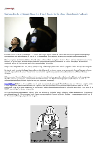 Nicaragua desecha peritajes en México de la firma de Amador Narcia; “el que vale es el nuestro”, advierte




Ciudad de México, 27 de dic (SinEmbargo).- La Fiscalía de Nicaragua requirió la firma de Amador Narcia de Televisa para realizar los peritajes
correspondientes para la investigación del caso de los 18 mexicanos que fueron acusados de narcotráfico y lavado de dinero en esa nación.

El inspector general del Ministerio Público, Armando Juárez –publica el diario nicaragüense El Nuevo Diario– restó hoy importancia a la supuesta
existencia en México de dos peritajes contradictorios en la firma del vicepresidente de información de Televisa debido a que Nicaragua está
requiriendo la firma del funcionario de la televisora para poder hacer sus peritajes.

“Lo que tiene valor para nosotros es el peritaje que aquí se haga [en Nicaragua] por nuestros técnicos y expertos”, afirmó el inspector nicaragüense.

De acuerdo con la investigación, Raquel Alatorre Correa, líder del grupo de mexicanos, entregó cartas para permitir el pase a Nicaragua en las que
aparece la supuesta firma de Amador Narcia. En las misivas también se pedía la ayuda de las autoridades de Chiapas, de México, Honduras y
Nicaragua.

El funcionario del Ministerio Público también restó importancia a las informaciones aparecidas en La Jornada de México, donde se asegura que
abogados de Televisa pusieron una denuncia ante la Procuraduría General de la República de ese país por supuesta extorsión en contra de
funcionarios nicaragüenses, donde ni siquiera se menciona nombres ni instituciones.

VER ADEMÁS: El diario La Jornada publica este día que la investigación de grafología de Amador Narcia en el caso Televisa se complicó debido
a que en la pericial de la Procuraduría General de la República (PGR) no coinciden en sus dictámenes.El rotativo señala un perito de la PGR
concluyó que varias de las firmas que aparecen en esos escritos sí son del vicepresidente de información nacional de la televisora, y otro perito, de la
PGJDF, determinó que las rúbricas son apócrifas.

En el caso, las cartas ocupadas a Raquel Alatorre Correa, líder del grupo de mexicanos, aparece la supuesta firma de Amador Narcia, vicepresidente
de noticias nacionales de Televisa, donde se pedía el apoyo a las autoridades de Chiapas, de México, Honduras y Nicaragua para permitir el pase de
los 18 mexicanos a Nicaragua, el pasado mes de agosto.
 