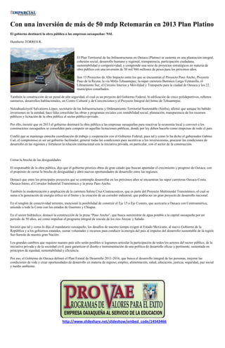 Con una inversión de más de 50 mdp Retomarán en 2013 Plan Platino
El gobierno destinará la obra pública a las empresas oaxaqueñas: NSL

Humberto TORRES R.



                                                 El Plan Territorial de las Infraestructuras en Oaxaca (Platino) se sustenta en una planeación integral,
                                                 cohesión social, desarrollo humano y regional, transparencia, participación ciudadana,
                                                 sustentabilidad y competitividad, y comprende una serie de proyectos estratégicos en materia de
                                                 obra pública con una inversión de 50 mil 944 millones de pesos para los próximos años.

                                                 Son 13 Proyectos de Alto Impacto entre los que se encuentran el Proyecto Paso Ancho, Proyecto
                                                 Paso de la Reyna, la vía Mitla-Tehuantepec, la súper carretera Barranca Larga-Ventanilla, el
                                                 Libramiento Sur, el Circuito Interior y Movilidad y Transporte para la ciudad de Oaxaca y los 22
                                                 municipios conurbados.

También la construcción de un penal de alta seguridad, el cual es un proyecto del Gobierno Federal, la edificación de cinco polideportivos, rellenos
sanitarios, desarrollos habitacionales, un Centro Cultural y de Convenciones y el Proyecto Integral del Istmo de Tehuantepec.

Netzahualcóyotl Salvatierra López, secretario de las Infraestructuras y Ordenamiento Territorial Sustentable (Sinfra), afirmó que aunque ha habido
inversiones en la entidad, hace falta consolidar las obras y programas sociales con rentabilidad social, planeación, transparencia de los recursos
públicos y licitación de la obra pública al sector público-privado.

Por ello, insistió que en 2013 el gobierno destinará la obra pública a las empresas oaxaqueñas para reactivar la economía local y convocó a los
constructores oaxaqueños se consoliden para competir en aquellas licitaciones públicas, donde por ley deben hacerlo como empresas de todo el país.

Confió que se mantenga estrecha coordinación de trabajo y cooperación con el Gobierno Federal, pues tal y como lo ha dicho el gobernador Gabino
Cué, el compromiso es ser un gobierno facilitador, generar todas las condiciones para incentivar a los inversionistas, procurar las condiciones de
desarrollo en las regiones y fortalecer la relación institucional con la iniciativa privada, en particular, con el sector de la construcción.



Cerrar la brecha de las desigualdades

El responsable de la obra pública, dijo que el gobierno prioriza obras de gran calado que buscan apuntalar el crecimiento y progreso de Oaxaca, con
el propósito de cerrar la brecha de desigualdad y abrir nuevas oportunidades de desarrollo entre las regiones.

Destacó que entre los principales proyectos que se contempla desarrollar en los próximos años se encuentran las súper carreteras Oaxaca-Costa,
Oaxaca-Istmo, el Corredor Industrial Transístmico y la presa Paso Ancho.

También la modernización y ampliación de la carretera Salina Cruz-Coatzacoalcos, que es parte del Proyecto Multimodal Transístmico, el cual se
suma a la generación de energía eólica en el Istmo y la creación de un corredor industrial, que podría ser un gran proyecto de desarrollo nacional.

En el renglón de conectividad terrestre, mencionó la posibilidad de construir el Eje 15 o Eje Costero, que acercaría a Oaxaca con Centroamérica,
uniendo a toda la Costa con los estados de Guerrero y Chiapas.

En el sector hidráulico, destacó la construcción de la presa “Paso Ancho”, que busca suministrar de agua potable a la capital oaxaqueña por un
periodo de 50 años, así como impulsar el programa integral de rescate de los ríos Atoyac y Salado.

Insistió que tal y como lo dijo el mandatario oaxaqueño, los desafíos de nuestro tiempo exigen al Estado Mexicano, al nuevo Gobierno de la
República y a los gobiernos estatales, sumar voluntades y recursos para conducir la energía del país al impulso del desarrollo sustentable de la región
Sur-Sureste de nuestra gran Nación.

Los grandes cambios que requiere nuestro país sólo serán posibles si logramos articular la participación de todos los actores del sector público, de la
iniciativa privada y de la sociedad civil, para garantizar el diseño e instrumentación de una política de desarrollo eficaz y pertinente, sustentada en
principios de equidad, sustentabilidad y eficiencia.

Por eso, el Gobierno de Oaxaca delineó el Plan Estatal de Desarrollo 2011-2016, que busca el desarrollo integral de las personas, mejorar las
condiciones de vida y crear oportunidades de desarrollo en materia de ingreso, empleo, alimentación, salud, educación, justicia, seguridad, paz social
y medio ambiente.




                                        http://www.slideshare.net/slideshow/embed_code/14543466
 