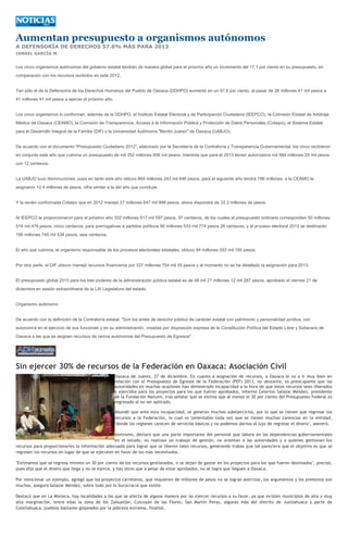 Aumentan presupuesto a organismos autónomos
A DEFENSORÍA DE DERECHOS 57.6% MÁS PARA 2013
ISMAEL GARCÍA M.


Los cinco organismos autónomos del gobierno estatal tendrán de manera global para el próximo año un incremento del 17.1 por ciento en su presupuesto, en
comparación con los recursos recibidos en este 2012.


Tan sólo el de la Defensoría de los Derechos Humanos del Pueblo de Oaxaca (DDHPO) aumentó en un 57.6 por ciento, al pasar de 26 millones 41 mil pesos a
41 millones 41 mil pesos a ejercer el próximo año.


Los cinco organismos lo conforman, además de la DDHPO, el Instituto Estatal Electoral y de Participación Ciudadana (IEEPCO), la Comisión Estatal de Arbitraje
Médico de Oaxaca (CEAMO), la Comisión de Transparencia, Acceso a la Información Pública y Protección de Datos Personales (Cotaipo), el Sistema Estatal
para el Desarrollo Integral de la Familia (DIF) y la Universidad Autónoma "Benito Juárez" de Oaxaca (UABJO).


De acuerdo con el documento "Presupuesto Ciudadano 2012", elaborado por la Secretaría de la Contraloría y Transparencia Gubernamental, los cinco recibieron
en conjunto este año que culmina un presupuesto de mil 352 millones 656 mil pesos, mientras que para el 2013 tienen autorizados mil 584 millones 20 mil pesos
con 12 centavos.


La UABJO tuvo disminuciones, pues en tanto este año obtuvo 864 millones 243 mil 646 pesos, para el siguiente año tendrá 786 millones; a la CEAMO le
asignaron 12.4 millones de pesos, cifra similar a la del año que concluye.


Y la recién conformada Cotaipo que en 2012 manejó 27 millones 647 mil 999 pesos, ahora dispondrá de 33.3 millones de pesos.


Al IEEPCO le proporcionaron para el próximo año 332 millones 617 mil 597 pesos, 97 centavos, de los cuales al presupuesto ordinario corresponden 50 millones
516 mil 479 pesos, cinco centavos; para prerrogativas a partidos políticos 90 millones 533 mil 774 pesos 26 centavos, y al proceso electoral 2013 se destinarán
190 millones 745 mil 534 pesos, seis centavos.


El año que culmina, el organismo responsable de los procesos electorales estatales, obtuvo 84 millones 553 mil 195 pesos.


Por otra parte, el DIF obtuvo manejó recursos financieros por 337 millones 754 mil 55 pesos y al momento no se ha detallado la asignación para 2013.


El presupuesto global 2013 para los tres poderes de la administración pública estatal es de 48 mil 21 millones 12 mil 287 pesos, aprobado el viernes 21 de
diciembre en sesión extraordinaria de la LXI Legislatura del estado.


Organismo autónomo


De acuerdo con la definición de la Contraloría estatal: "Son los entes de derecho público de carácter estatal con patrimonio y personalidad jurídica, con
autonomía en el ejercicio de sus funciones y en su administración, creadas por disposición expresa de la Constitución Política del Estado Libre y Soberano de
Oaxaca a las que se asignen recursos de ramos autónomos del Presupuesto de Egresos".




Sin ejercer 30% de recursos de la Federación en Oaxaca: Asociación Civil
                                                     Oaxaca de Juárez, 27 de diciembre. En cuanto a asignación de recursos, a Oaxaca le va a ir muy bien en
                                                     relación con el Presupuesto de Egresos de la Federación (PEF) 2013, no obstante, es preocupante que las
                                                     autoridades en muchas ocasiones han demostrado incapacidad a la hora de que estos recursos sean liberados
                                                     y ejercidos para los proyectos para los que fueron aprobados, informó Celerino Salazar Méndez, presidente
                                                     de la Fundación Nañumí, tras señalar que se estima que al menos el 30 por ciento del Presupuesto Federal es
                                                     regresado al no ser aplicado.

                                                     Abundó que ante esta incapacidad, se generan muchos subejercicios, por lo que se tienen que regresar los
                                                     recursos a la Federación, lo cual es lamentable toda vez que se tienen muchas carencias en la entidad,
                                                     "donde las regiones carecen de servicios básicos y no podemos darnos el lujo de regresar el dinero", aseveró.

                                                  Asimismo, declaró que una parte importante del personal que labora en las dependencias gubernamentales
                                                  en el estado, no realizan un trabajo de gestión, no orientan a las autoridades y a quienes gestionan los
recursos para proporcionarles la información adecuada para lograr que se liberen tales recursos, generando trabas que tal pareciera que el objetivo es que se
regresen los recursos en lugar de que se ejecuten en favor de los más necesitados.

"Estimamos que se regresa mínimo un 30 por ciento de los recursos gestionados, o se dejan de gastar en los proyectos para los que fueron destinados", precisó,
pues dijo que el dinero que llega y no se ejerce, y hay otros que a pesar de estar aprobados, no se logra que lleguen a Oaxaca.

Por mencionar un ejemplo, agregó que los proyectos carreteros, que requieren de millones de pesos no se logran aterrizar, los argumentos y los pretextos son
muchos, aseguró Salazar Méndez, sobre todo por la burocracia que existe.

Destacó que en La Mixteca, hay localidades a las que se afecta de alguna manera por no ejercer recursos a su favor, ya que existen municipios de alta y muy
alta marginación, entre ellas la zona de los Zahuatlán, Coicoyán de las Flores, San Martín Peras, algunas más del distrito de Juxtlahuaca y parte de
Coixtlahuaca, pueblos bastante golpeados por la pobreza extrema, finalizó.
 